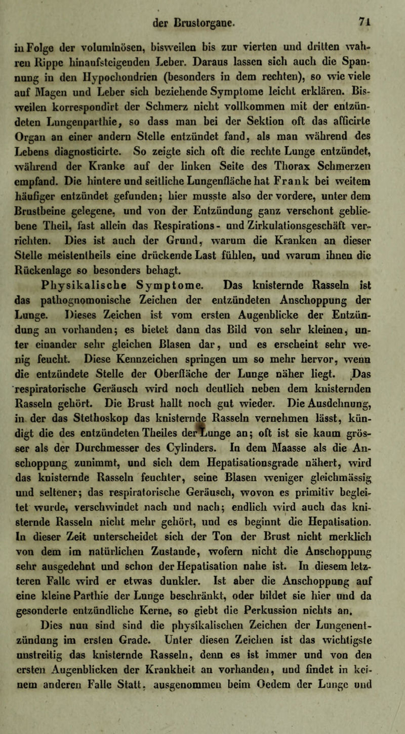 iu Folge der voluminösen, bisweilen bis zur vierten und dritten wah¬ ren Rippe hinaufsteigenden Leber. Daraus lassen sich auch die Span¬ nung in den Hypochondrien (besonders in dem rechten), 60 wie viele auf Magen und Leber sich beziehende Symptome leicht erklären. Bis¬ weilen korrespondirt der Schmerz nicht vollkommen mit der entzün¬ deten Lungenparthie, so dass man bei der Sektion oft das afGcirle Organ an einer andern Stelle entzündet fand, als man während des Lebens diagnosticirtc. So zeigte sich oft die rechte Lunge entzündet, während der Kranke auf der linken Seite des Thorax Schmerzen empfand. Die hintere und seitliche Lungenfläche hat Frank bei weitem häufiger entzündet gefunden; hier musste also der vordere, unter dem Brustbeine gelegene, und von der Entzündung ganz verschont geblie¬ bene Theil, fast allein das Respirations - und Zirkulationsgeschäft ver¬ richten. Dies ist auch der Grund, warum die Kranken an dieser Stelle meislentheils eine drückende Last fühlen, und warum ibneu die Rückenlage so besonders behagt. Physikalische Symptome. Das knisternde Rasseln ist das pathognomonische Zeichen der entzündeten Anschoppung der Lunge. Dieses Zeichen ist vom ersten Augenblicke der Entzün¬ dung an vorhanden5 es bietet dann das Bild von sehr kleinen, un¬ ter einander sehr gleichen Blasen dar, und es erscheint 6ehr we¬ nig feucht. Diese Kennzeichen springen um so mehr hervor, wenn die entzündete Stelle der Oberfläche der Lunge näher liegt. Das respiratorische Geräusch wird noch deutlich neben dem knisternden Rasseln gehört. Die Brust hallt noch gut wieder. Die Ausdehnung, in der das Stethoskop das knisternde Rasseln vernehmen lässt, kün¬ digt die des entzündetenTbeiles der*unge an; oft ist sie kaum grös¬ ser als der Durchmesser des Cylinders. In dem Maasse als die An¬ schoppung zunimmt, und sich dem Hepatisationsgrade nähert, wird das knisternde Rasseln feuchter, seine Blasen weniger gleichmässig und seltener; das respiratorische Geräusch, wovon es primitiv beglei¬ tet wurde, verschwindet nach und nach; endlich wird auch das kni¬ sternde Rasseln nicht mehr gehört, und es beginnt die Hepatisation, ln dieser Zeit unterscheidet sich der Ton der Brust nicht merklich von dem im natürlichen Zustande, wofern nicht die Anschoppung sehr ausgedehnt und schon der Hepatisation nahe ist. In diesem letz¬ teren Falle wird er etwas dunkler. Ist aber die Anschoppung auf eine kleine Parthie der Lunge beschränkt, oder bildet sie hier und da gesonderte entzündliche Kerne, so giebt die Perkussion nichts an. Dies nun sind sind die physikalischen Zeichen der Lungenent¬ zündung im ersten Grade. Unter diesen Zeichen ist das wichtigste unstreitig das knisternde Rasseln, denn es ist immer und von den ersten Augenblicken der Krankheit an vorhanden, und findet in kei¬ nem anderen Falle Statt, ausgenommen beim Ocdcm der Lunge und