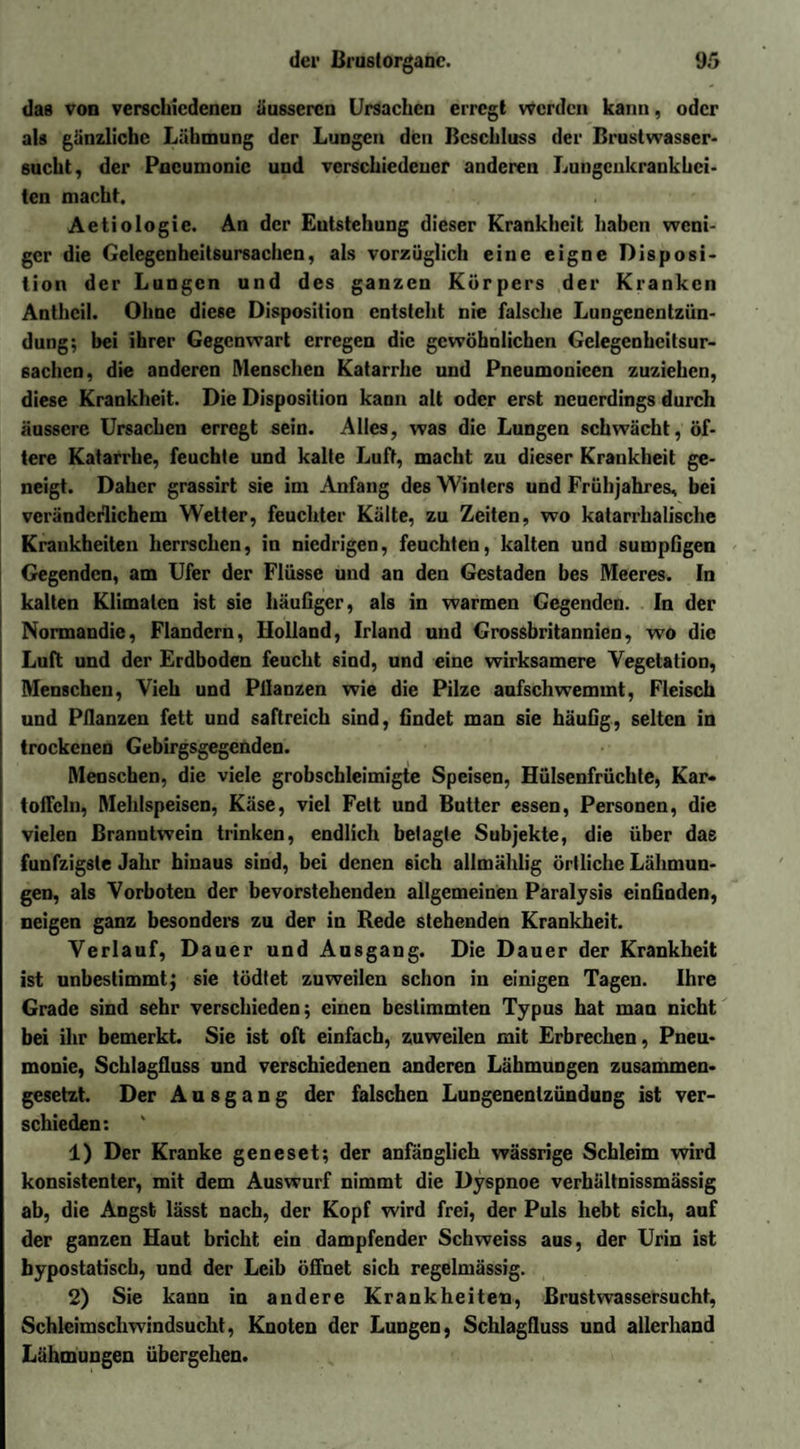 das von verschiedenen äusseren Ursachen erregt werden kann, oder als gänzliche Lähmung der Lungen den Beschluss der Brustwasser¬ sucht, der Pneumonie und verschiedener anderen Lungenkrankhei¬ ten macht. Actiologie. An der Entstehung dieser Krankheit haben weni¬ ger die Gelegcnheitsursachen, als vorzüglich eine eigne Disposi¬ tion der Lungen und des ganzen Körpers der Kranken Anthcil. Ohne diese Disposition entsteht nie falsche Lungenentzün¬ dung; bei ihrer Gegenwart erregen die gewöhnlichen Gelegenheitsur¬ sachen, die anderen Menschen Katarrhe und Pneumonieen zuziehen, diese Krankheit. Die Disposition kann alt oder erst neuerdings durch äussere Ursachen erregt sein. Alles, was die Lungen schwächt, öf¬ tere Katarrhe, feuchte und kalte Luft, macht zu dieser Krankheit ge¬ neigt. Daher grassirt sie im Anfang des Winters und Frühjahres, bei veränderlichem Wetter, feuchter Kälte, zu Zeiten, wo katarrhalische Krankheiten herrschen, in niedrigen, feuchten, kalten und sumpfigen Gegenden, am Ufer der Flüsse und an den Gestaden bes Meeres. In kalten Klimalcn ist sie häufiger, als in warmen Gegenden. In der Normandie, Flandern, Holland, Irland und Grossbritannien, wo die Luft und der Erdboden feucht sind, und eine wirksamere Vegetation, Menschen, Vieh und Pllanzen wie die Pilze aufschwemmt, Fleisch und Pllanzen fett und saftreich sind, findet man sie häufig, selten in trockenen Gebirgsgegenden. Menschen, die viele grobschleimigte Speisen, Hülsenfrüchte, Kar¬ toffeln, Mehlspeisen, Käse, viel Fett und Butter essen, Personen, die vielen Branntwein trinken, endlich betagte Subjekte, die über das fünfzigste Jahr hinaus sind, bei denen sich allmäldig örtliche Lähmun¬ gen, als Vorboten der bevorstehenden allgemeinen Paralysis einfinden, neigen ganz besonders zu der in Rede stehenden Krankheit. Verlauf, Dauer und Ausgang. Die Dauer der Krankheit ist unbestimmt; sie tödtet zuweilen schon in einigen Tagen. Ihre Grade sind sehr verschieden; einen bestimmten Typus hat man nicht bei ihr bemerkt. Sie ist oft einfach, zuweilen mit Erbrechen, Pneu¬ monie, Schlagfluss und verschiedenen anderen Lähmungen zusammen¬ gesetzt. Der Ausgang der falschen Lungenentzündung ist ver¬ schieden: 1) Der Kranke geneset; der anfänglich wässrige Schleim wird konsistenter, mit dem Auswurf nimmt die Dyspnoe verhältnissmässig ab, die Angst lässt nach, der Kopf wird frei, der Puls hebt sich, auf der ganzen Haut bricht ein dampfender Schweiss aus, der Urin ist bypostatiscb, und der Leib öffnet sich regelmässig. 2) Sie kann in andere Krankheiten, Brustwassersucht, Schleimschwindsucht, Knoten der Lungen, Schlagfluss und allerhand Lähmungen übergehen.