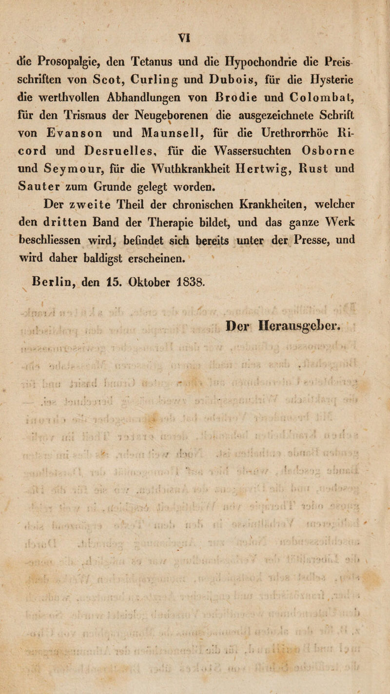 die Prosopalgie, den Tetanus und die Hypochondrie die Preis Schriften von Scot, Curling und Dubois, für die Hysterie die werthvollen Abhandlungen von Brodie und Colombat, für den Trismus der Neugeborenen die ausgezeichnete Schrift von Evanson und Maunsell, für die Urethrorrhöe Ri- cord und Desruelles, für die Wassersüchten Osborne und Seymour, für die Wuthkrankheit Hcrtwig, Rust und Saut er zum Grunde gelegt worden. Der zweite Theil der chronischen Krankheiten, welcher den dritten Band der Therapie bildet, und das ganze Werk beschlossen wird, befindet sich bereits unter der Presse, und wird daher baldigst erscheinen. Berlin, den 15. Oktober 1838. Der Herausgeber. \
