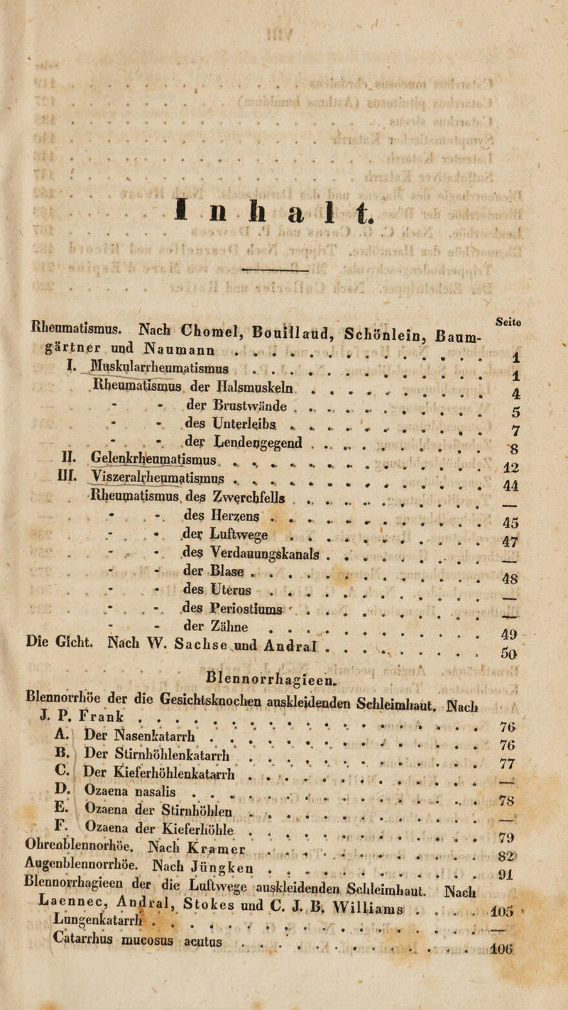 Seite Rheumatismus. Nach Chomel, Boulllaud, Schönlein. Baum- gärtner und Naumann . . . . . I. _ Muskularrlieumatismus .... Rheumatismus der Halsmuskeln der Brustwände , des Unterleibs * * , . - .der Lendengegend , II. Gelenkrheumatismus. ., #&gt; ,t III. Viszeralrheumatismus . , . , , Rheumatismus, des Zwerchfells des Herzens . . . . . • .def Luftwege . . - . •. des Verdauungskanals * - der Blase .... des Uterus . . . des Periostiums r. . der Zähne ... Die Gicht. Nach W. Sachse und Andral Blennorrhagieen. Blennorrhoe der die Gesichtsknochen auskleidenden Schleimhaut. Nach J. P. Frank. A. Der Nasenkatarrh. B. Der Stirnhöhlenkatarrh. C. Der Kieferhöhlenkatarrh . .&gt;. D. Ozaena nasalis E. Ozaena der Stirnhöhlen I. Ozaena der Kieferhöhle ...... Ohrenhlennorhöe. Nacli Kramer . . . Augenhlennorrhöe. Nach Jungken . . Blenno'rrhagieen der die Luftwege auskleidender. Schlelmhau Laennec, Andral, Stokes und C. J. B. Willi Lungenkatarrh . . . ‘ . ... . Catarrhus mucosus acutus ... lams Nach 1 1 4 5 7 8 12 44 45 47 48 49 5(&gt; 76 76 77 78 79 82' 91 105 100