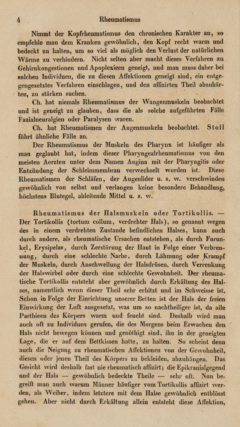 Nimmt der Kopfrheumatismus den chronischen Karakter an, so empfehle man dem Kranken gewöhnlich, den Kopf recht warm und bedeckt zu halten, um so viel als möglich den Verlust der natürlichen Wärme zu verhindern. Nicht selten aber macht dieses Verfahren zu Gehirnkongestionen und Apoplexieen geneigt, und man muss daher bei solchen Individuen, die zu diesen Affektionen geneigt sind, ein entge¬ gengesetztes Verfahren einschlagen, und den affizirten Theil abzuhär¬ ten, zu stärken suchen. Ch. hat niemals Rheumatismus der Wangenmuskeln beobachtet und ist geneigt zu glauben, dass die als solche aufgeführten Fälle Fazialneuralgien oder Paralysen waren. Ch. hat Rheumatismen der Augenmuskeln beobachtet. Stoll führt ähnliche Fälle an. ; Der Rheumatismus der Muskeln des Pharynx ist häufiger als man geglaubt hat, indem dieser Pharyngealrheumatismus von den meisten Aerzten unter dem Namen Angina mit der Pharyngilis oder Entzündung der Schleimmembran verwechselt worden ist. Diese Rheumatismen der Schläfen, der Augenlider u. s. w. verschwinden gewöhnlich von selbst und verlangen keine besondere Behandlung, höchstens Blutegel, ableitende Mittel u. s. w. Rheumatismus der Halsmuskeln oder Tortikollis. — Der Tortikollis (tortum collum, verdrehter Hals), so genannt wegen des in einem verdrehten Zustande befindlichen Halses, kann auch durch andere, als rheumatische Ursachen entstehen, als durch Furun¬ kel, Erysipelas, durch Zerstörung der Haut in Folge einer Verbren¬ nung, durch eine schlechte Narbe, durch Lähmung oder Krampf der Muskeln, durch Anschwellung der Halsdrüsen, durch Verrenkung der Halswirbel oder durch eine schlechte Gewohnheit. Der rheuma¬ tische Tortikollis entsteht aber gewöhnlich durch Erkältung des Hai-' ses, namentlich wenn dieser Tlieil sehr erhitzt und im Schweisse ist. Schon in Folge der Einrichtung unserer Betten ist der Hals der freien Einwirkung der Luft ausgesetzt, was um so nachtheiliger ist, da alle Parthieen des Körpers warm und feucht sind. Deshalb wird man auch oft zir Individuen gerufen, die des Morgens beim Erwachen den Hals nicht bewegen können und genölbigt sind, ihn in der geneigten Lage, die er auf dem Bettkissen hatte, zu halten. So scheint denn auch die Neignng zu rheumatischen Affektionen von der Gewohnheit, diesen oder jenen Theil des Körpers zu bekleiden, abzuhängen. Das Gesicht wird deshalb fast nie rheumatisch affizirt; die Epikranialgegend und der Hals — gewöhnlich bedeckte Theile — sehr oft. Nun be¬ greift man auch warum Männer häufiger vom Tortikollis affizirt wer¬ den, als Weiber, indem letztere mit dem Halse gewöhnlich entblösst gehen. Aber nicht durch Erkältung allein entsteht diese Affektion,