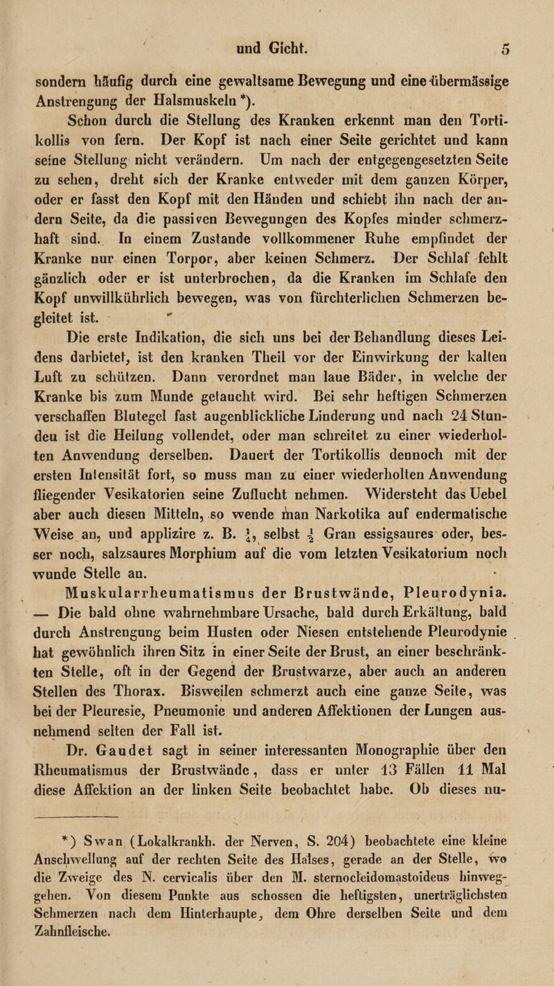 sondern häufig durch eine gewaltsame Bewegung und eine übermässige Anstrengung der Halsmuskeln *). Schon durch die Stellung des Kranken erkennt man den Torti- kollis von fern. Der Kopf ist nach einer Seite gerichtet und kann seine Stellung nicht verändern. Um nach der entgegengesetzten Seite zu sehen, dreht sich der Kranke entweder mit dem ganzen Körper, oder er fasst den Kopf mit den Händen und schiebt ihn nach der an¬ dern Seite, da die passiven Bewegungen des Kopfes minder schmerz¬ haft sind. In einem Zustande vollkommener Ruhe empfindet der Kranke nur einen Torpor, aber keinen Schmerz. Der Schlaf fehlt gänzlich oder er ist unterbrochen, da die Kranken im Schlafe den Kopf unwillkührlich bewegen, was von fürchterlichen Schmerzen be¬ gleitet ist. Die erste Indikation, die sich uns bei der Behandlung dieses Lei¬ dens darbietet, ist den kranken Theil vor der Einwirkung der kalten Luft zu schützen. Dann verordnet man laue Bäder, in welche der Kranke bis zum Munde getaucht wird. Bei sehr heftigen Schmerzen verschaffen Blutegel fast augenblickliche Linderung und nach 24 Stun- deu ist die Heilung vollendet, oder man schreitet zu einer wiederhol¬ ten Anwendung derselben. Dauert der Tortikollis dennoch mit der ersten Intensität fort, so muss man zu einer wiederholten Anwendung fliegender Vesikatorien seine Zuflucht nehmen. Widersteht das Uebel aber auch diesen Mitteln, so wende man Narkotika auf endermatische Weise an, und applizire z. B. {, selbst \ Gran essigsaures oder, bes¬ ser noch, salzsaures Morphium auf die vom letzten Vesikatorium noch wunde Stelle an. Muskularrheumatismus der Brustwände, Pleurodynia. — Die bald ohne wahrnehmbare Ursache, bald durch Erkältung, bald durch Anstrengung beim Husten oder Niesen entstehende Pleurodynie hat gewöhnlich ihren Sitz in einer Seite der Brust, an einer beschränk¬ ten Stelle, oft in der Gegend der Brustwarze, aber auch an anderen Stellen des Thorax. Bisweilen schmerzt auch eine ganze Seite, was bei der Pleuresie, Pneumonie und anderen Affektionen der Lungen aus¬ nehmend selten der Fall ist. Dr. Gaudet sagt in seiner interessanten Monographie über den Rheumatismus der Brustwände, dass er unter 13 Fällen 11 Mal diese Affektion an der linken Seite beobachtet habe. Ob dieses nu- *) Swan (Lokalkrankh. der Nerven, S. 204) beobachtete eine kleine Anschwellung auf der rechten Seite des Halses, gerade an der Stelle, wo die Zweige des N. cervicalis über den M. sternocleidomastoideus hinweg¬ gehen. Von diesem Punkte aus schossen die heftigsten, unerträglichsten Schmerzen nach dem Ilinterhaupte, dem Ohre derselben Seite und dem Zahnfleische.