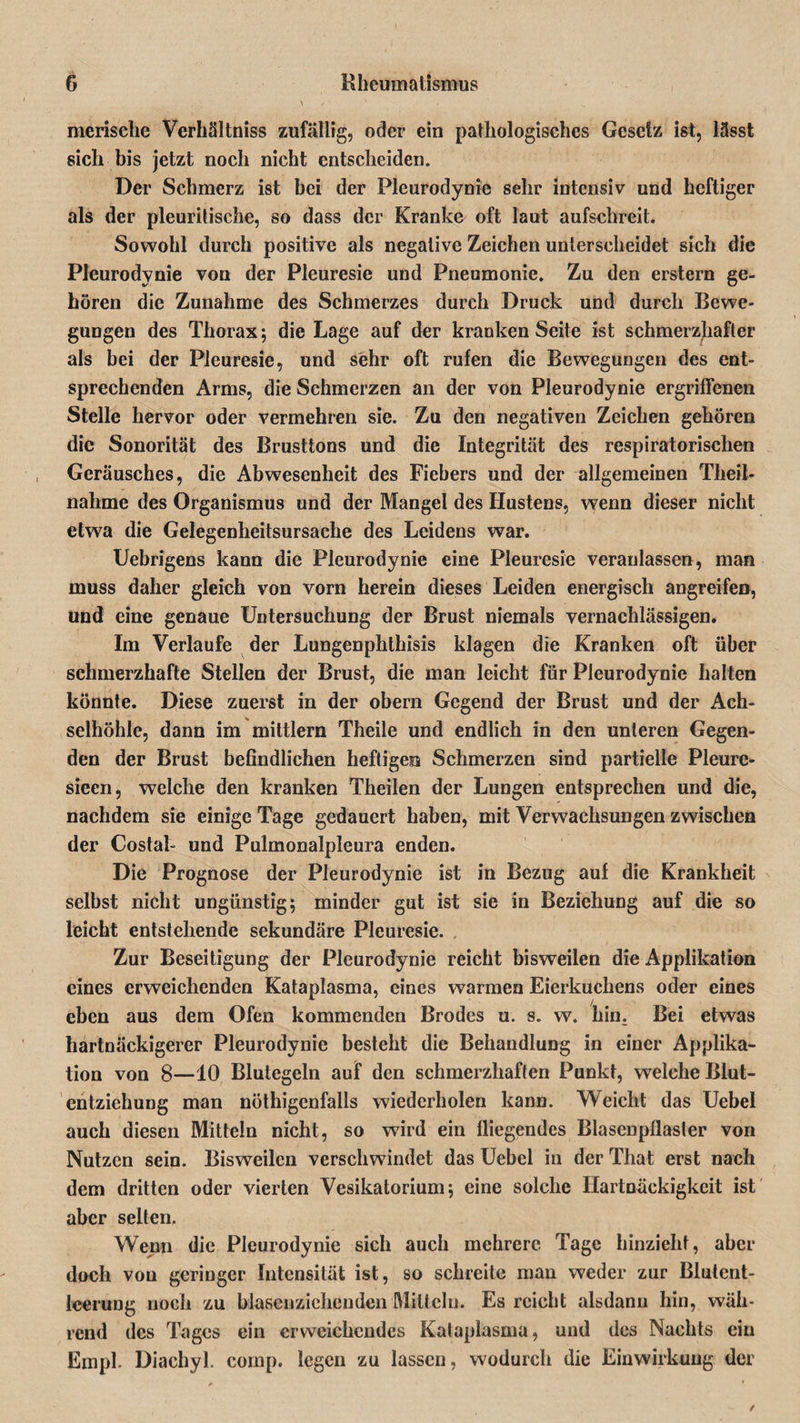 merische Verhältnis zufällig, oder ein pathologisches Gesetz ist, lässt sich bis jetzt noch nicht entscheiden. Der Schmerz ist bei der Pleurodynie sehr intensiv und heftiger als der pleuritische, so dass der Kranke oft laut aufschreit. Sowohl durch positive als negative Zeichen unterscheidet sich die Pleurodynie von der Pleuresie und Pneumonie. Zu den erstem ge¬ hören die Zunahme des Schmerzes durch Druck und durch Bewe¬ gungen des Thorax; die Lage auf der kranken Seite ist schmerzhafter als bei der Pleuresie, und sehr oft rufen die Bewegungen des ent¬ sprechenden Arms, die Schmerzen an der von Pleurodynie ergriffenen Stelle hervor oder vermehren sie. Zu den negativen Zeichen gehören die Sonorität des Brusttons und die Integrität des respiratorischen Geräusches, die Abwesenheit des Fiebers und der allgemeinen Theil- nahme des Organismus und der Mangel des Hustens, wenn dieser nicht etwa die Gelegenheitsursache des Leidens war. Uebrigens kann die Pleurodynie eine Pleuresie veranlassen, man muss daher gleich von vorn herein dieses Leiden energisch angreifen, und eine genaue Untersuchung der Brust niemals vernachlässigen. Im Verlaufe der Lungenphthisis klagen die Kranken oft über schmerzhafte Stellen der Brust, die man leicht für Pleurodynie halten könnte. Diese zuerst in der obern Gegend der Brust und der Ach¬ selhöhle, dann im mittlern Theile und endlich in den unteren Gegen¬ den der Brust befindlichen heftigen Schmerzen sind partielle Pleure- sieen, welche den kranken Theilen der Lungen entsprechen und die, nachdem sie einige Tage gedauert haben, mit Verwachsungen zwischen der Costal- und Pulmonalpleura enden. Die Prognose der Pleurodynie ist in Bezug auf die Krankheit selbst nicht ungünstig; minder gut ist sie in Beziehung auf die so leicht entstehende sekundäre Pleuresie. Zur Beseitigung der Pleurodynie reicht bisweilen die Applikation eines erweichenden Kataplasma, eines warmen Eierkuchens oder eines eben aus dem Ofen kommenden Brodes u. s. w. hin. Bei etwas hartnäckigerer Pleurodynie besteht die Behandlung in einer Applika¬ tion von 8—10 Blutegeln auf den schmerzhaften Punkt, welche Blut¬ entziehung man nöthigenfalls wiederholen kann. Weicht das Uebel auch diesen Mitteln nicht, so wird ein fliegendes Blasenpflasler von Nutzen sein. Bisweilen verschwindet das Uebel in der That erst nach dem dritten oder vierten Vesikatorium; eine solche Hartnäckigkeit ist aber selten. Wenn die Pleurodynie sich auch mehrere Tage hinzieht, aber doch von geringer Intensität ist, so schreite man weder zur Blutent¬ leerung noch zu blasenziehenden Mitteln. Es reicht alsdann hin, wäh¬ rend des Tages ein erweichendes Kataplasma, und des Nachts ein Empl. Diachyl. comp, legen zu lassen, wodurch die Einwirkung der