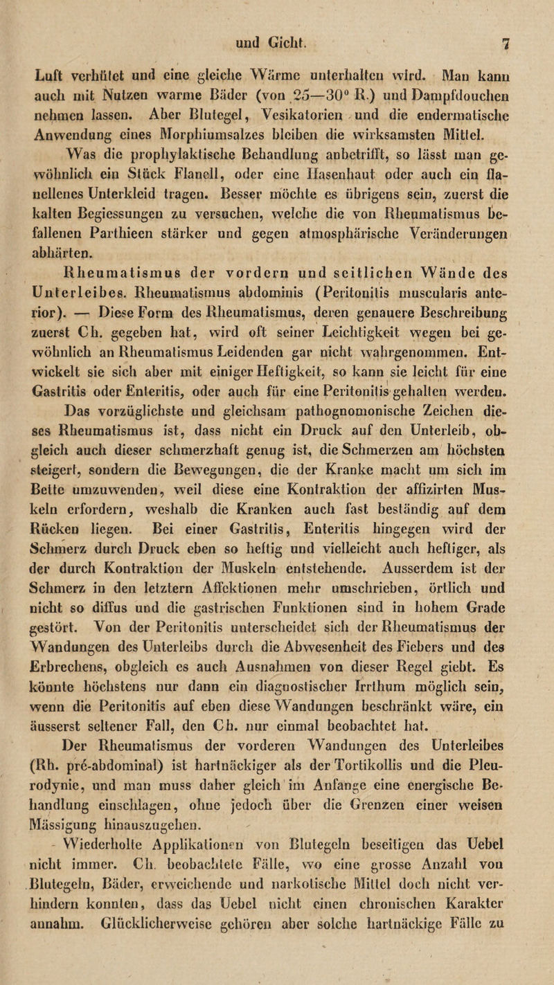 Luft verhütet und eine gleiche Wärme unterhalten wird. Man kann auch mit Nutzen warme Bäder (von 25—30° R ) und Dampfdouchen nehmen lassen. Aber Blutegel, Vesikatorien und die endermatischc Anwendung eines Morphiumsalzes bleiben die wirksamsten Mittel. Was die prophylaktische Behandlung anbetrilft, so lässt man ge¬ wöhnlich ein Stück Flanell, oder eine Ilasenhaut oder auch ein fla- uellenes Unterkleid tragen. Besser möchte es übrigens sein, zuerst die kalten Begiessungen zu versuchen, welche die von Rheumatismus be¬ fallenen Parthieen stärker und gegen atmosphärische Veränderungen abhärten. Rheumatismus der vordem und seitlichen Wände des Unterleibes. Rheumatismus abdominis (Peritonitis muscularis ante¬ rior). — Diese Form des Rheumatismus, deren genauere Beschreibung zuerst Cli. gegeben hat, wird oft seiner Leichtigkeit wegen bei ge¬ wöhnlich an Rheumatismus Leidenden gar nicht wahrgenommen. Ent¬ wickelt sie sich aber mit einiger Heftigkeit, so kann sie leicht für eine Gastritis oder Enteritis, oder auch für eine Peritonitis gehalten werden. Das vorzüglichste und gleichsam pathognomonische Zeichen die¬ ses Rheumatismus ist, dass nicht ein Druck auf den Unterleib, ob¬ gleich auch dieser schmerzhaft genug ist, die Schmerzen am höchsten steigert, sondern die Bewegungen, die der Kranke macht um sich im Bette umzuwenden, weil diese eine Kontraktion der affizirten Mus¬ keln erfordern, weshalb die Kranken auch fast beständig auf dem Rücken liegen. Bei einer Gastritis, Enteritis hingegen wird der Schmerz durch Druck eben so heftig und vielleicht auch heftiger, als der durch Kontraktion der Muskeln entstehende. Ausserdem ist der Schmerz in den letztem Affektionen mehr umschrieben, örtlich und nicht so diffus und die gastrischen Funktionen sind in hohem Grade gestört. Von der Peritonitis unterscheidet sich der Rheumatismus der Wandungen des Unterleibs durch die Abwesenheit des Fiebers und des Erbrechens, obgleich es auch Ausnahmen von dieser Regel giebt. Es könnte höchstens nur dann ein diagnostischer Irrthum möglich sein, wenn die Peritonitis auf eben diese Wandungen beschränkt wäre, ein äusserst seltener Fall, den Ch. nur einmal beobachtet hat. Der Rheumalismus der vorderen Wandungen des Unterleibes (Rh. pre-abdominal) ist hartnäckiger als der Tortikollis und die Pleu¬ rodynie, und man muss daher gleich im Anfänge eine energische Be¬ handlung einschlagen, ohne jedoch über die Grenzen einer weisen Mässigung liinauszugehen. Wiederholte Applikationen von Blutegeln beseitigen das Uebel nicht immer. Ch. beobaehlele Fälle, wo eine grosse Anzahl von Blutegeln, Bäder, erweichende uud narkotische Mittel doch nicht ver¬ hindern konnten, dass das Uebel nicht einen chronischen Karaktcr annahm. Glücklicherweise gehören aber solche hartnäckige Fälle zu