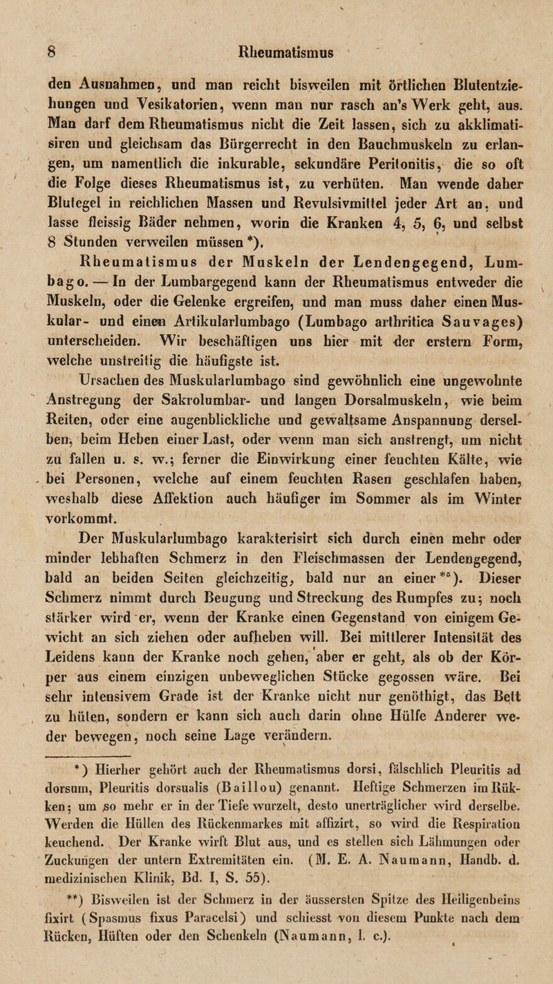 den Ausnahmen, und man reicht bisweilen mit örtlichen Blutentzie¬ hungen und Vesikatorien, wenn man nur rasch an’s Werk geht, aus. Man darf dem Rheumatismus nicht die Zeit lassen, sich zu akklimati- siren und gleichsam das Bürgerrecht in den Bauchmuskeln zu erlan¬ gen, um namentlich die inkurable, sekundäre Peritonitis, die so oft die Folge dieses Rheumatismus ist, zu verhüten. Man wende daher Blutegel in reichlichen Massen und Revulsivmittel jeder Art an, und lasse fleissig Bäder nehmen, worin die Kranken 4, 5, 6, und selbst 8 Stunden verweilen müssen *). Rheumatismus der Muskeln der Lendengegend, Lum¬ bago.— In der Lumbargegend kann der Rheumatismus entweder die Muskeln, oder die Gelenke ergreifen, und man muss daher einen Mus¬ kulär- und einen Artikularlumbago (Lumbago arthritica Sauvages) unterscheiden. Wir beschäftigen uns hier mit der erstem Form, welche unstreitig die häufigste ist. Ursachen des Muskularlumbago sind gewöhnlich eine ungewohnte Anstregung der Sakrolumbar- und langen Dorsalmuskeln, wie beim Reiten, oder eine augenblickliche und gewaltsame Anspannung dersel¬ ben, beim Heben einer Last, oder wenn man sich anstrengt, um nicht zu fallen u. s. w.; ferner die Einwirkung einer feuchten Kälte, wie bei Personen, welche auf einem feuchten Rasen geschlafen haben, weshalb diese Affektion auch häußger im Sommer als im Winter vorkommt. Der Muskularlumbago karakterisirt sich durch einen mehr oder minder lebhaften Schmerz in den Fleischmassen der Lendengegend, bald an beiden Seiten gleichzeitig, bald nur an einer**). Dieser Schmerz nimmt durch Beugung und Streckung des Rumpfes zu; noch stärker wird er, wenn der Kranke einen Gegenstand von einigem Ge- wricht an sich ziehen oder aufheben will. Bei mittlerer Intensität des Leidens kann der Kranke noch gehen, aber er geht, als ob der Kör¬ per aus einem einzigen unbeweglichen Stücke gegossen wäre. Bei sehr intensivem Grade ist der Kranke nicht nur genöthigt, das Bett zu hüten, sondern er kann sich auch darin ohne Hülfe Anderer we¬ der bewegen, noch seine Lage verändern. *) Hierher gehört auch der Rheumatismus dorsi, fälschlich Pleuritis ad dorsum, Pleuritis dorsualis (Baillou) genannt. Heftige Schmerzen imRiik- ken; um ,so mehr er in der Tiefe wurzelt, desto unerträglicher wird derselbe. Werden die Hüllen des Rückenmarkes mit affizirt, so wird die Respiration keuchend. Der Kranke wirft Blut aus, und es stellen sich Lähmungen oder Zuckungen der untern Extremitäten ein. (M. E. A. Naumann, Handb. d. medizinischen Klinik, Bd. I, S. 55). **) Bisweilen ist der Schmerz in der äussersten Spitze des Heiligenbeins fixirt (Spasmus fixus Paracelsi) und schiesst von diesem Punkte nach dem Rücken, Hüften oder den Schenkeln (Naumann, 1. c.).