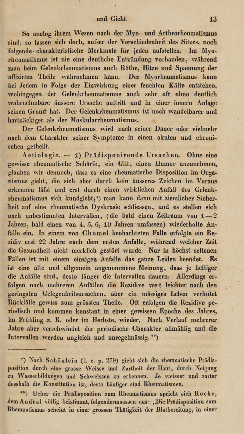 So analog ihrem Wesen nach der Myo- und Arlhrorheumatismus sind, so lassen sich doch, aufser der Verschiedenheit des Sitzes, noch folgende charakteristische Merkmale für jeden aufstellen. Im Myo- rheumatismus ist nie eine deutliche Entzündung vorhanden, während man beim Gelenkrheumatismus auch Röthe, Hitze und Spannung der affizirten Theile wahrnehmen kann. Der Myorheumatismus kann bei Jedem in Folge der Einwirkung einer feuchten Kälte entstehen, wohingegen der Gelenkrheumatismus auch sehr oft ohne deutlich wahrnehmbare äussere Ursache auftritt und in einer innern Anlt^ge seinen Grund hat. Der Gelenkrheumatismus ist noch wandelbarer und hartnäckiger als der Muskularrheumatismus. Der Gelenkrheumatismus wird nach seiner Dauer oder vielmehr nach dem Charakter seiner Symptome in einen akuten und chroni¬ schen getheilt. Aetiologie. — 1) Prädisponirende Ursachen. Ohne eine gewisse rheumatische Schärfe, ein Gift, einen Humor anzunehmen, glauben wir dennoch, dass es eine rheumatische Disposition im Orga¬ nismus giebt, die sich aber durch kein äusseres Zeichen im Voraus erkennen läfst und erst durch einen wirklichen Anfall des Gelenk¬ rheumatismus sich kundgiebt;*) man kann dann mit ziemlicher Sicher¬ heit auf eine rheumatische Dyskrasie schliessen, und es stellen sich nach unbestimmten Intervallen, (die bald einen Zeitraum von 1 — 2 Jahren, bald einen von 4, 5, 6, 10 Jahren umfassen) wiederholte An¬ fälle dn. In einem von Chomel beobachteten Falle erfolgte ein Re¬ zidiv erst 22 Jahre nach dem ersten Anfalle, während welcher Zeit die Gesundheit nicht merklich gestört wurde. Nur in höchst seltenen Fällen ist mit einem einzigen Anfalle das ganze Leiden beendet. Es ist eine alte und allgemein angenommene Meinung, dass je heftiger die Anfälle sind, desto länger die Intervallen dauern. . Allerdings er¬ folgen nach mehreren Anfällen die Rezidive weit leichter nach den geringsten Gelegenheitsursachen, aber ein mässiges Leben verhütet Rückfälle gewiss zum grössten Theile. Oft erfolgen die Rezidive pe¬ riodisch und kommen konstant in einer gewissen Epoche des Jahres, im Frühling z. B. oder im Herbste, wieder. Nach Verlauf mehrerer Jahre aber verschwindet der periodische Charakter allmählig und die Intervallen werden ungleich und unregelmässig. **) *) Nach Schönlein (1. c. p. 279) giebt sich die rheumatische Prädis¬ position durch eine grosse Weisse und Zartheit der Haut, durch Neigung zu Wasserbildungen und Sclrvveissen zu erkennen. Je weisser und zarter desshalb die Konstitution ist, desto häufiger sind Rheumatismen. **) Ueber die Prädisposition zum Rheumatismus spricht sich Roche, demAndral völlig beistimmt, folgendermaassen aus: „Die Prädisposition zuin Rheumatismus scheint in einer grossen Thätigkeit der Blutbereitung, in einer