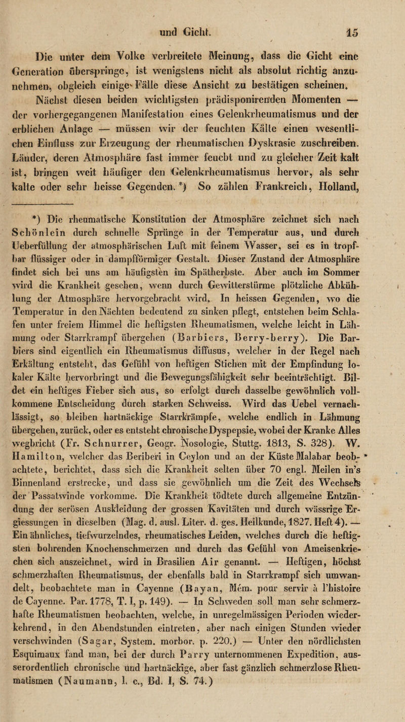 Die unter dem Volke verbreitete Meinung, dass die Gicht eine Generation überspringe, ist wenigstens nicht als absolut richtig anzu- nchmen, obgleich einige-Fälle diese Ansicht zu bestätigen scheinen. Nächst diesen beiden wichtigsten prädisponirenden Momenten — der vorhergegangenen Manifestation eines Gelenkrheumatismus und der erblichen Anlage — müssen wir der feuchten Kälte einen wesentli¬ chen Einfluss zur Erzeugung der rheumatischen Dyskrasie zuschreiben. Länder, deren Atmosphäre fast immer feucht und zu gleicher Zeit kalt ist, bringen weit häufiger den Gelenkrheumatismus hervor, als sehr kalte oder sehr heisse Gegenden.*) So zählen Frankreich, Holland, *) Die rheumatische Konstitution der Atmosphäre zeichnet sich nach Schönlein durch schnelle Sprünge in der Temperatur aus, und durch lleberfüllung der atmosphärischen Luft mit feinem Wasser, sei es in tropf¬ bar flüssiger oder in dampfförmiger Gestalt. Dieser Zustand der Atmosphäre findet sich bei uns am häufigsten im Spätherbste. Aber auch im Sommer wird die Krankheit gesehen, wenn durch Gewitterstürme plötzliche Abküh¬ lung der Atmosphäre hervorgebracht wird. In heissen Gegenden, wo die Temperatur in den Nächten bedeutend zu sinken pflegt, entstehen beim Schla¬ fen unter freiem Himmel die heftigsten Rheumatismen, welche leicht in Läh¬ mung oder Starrkrampf übergehen (Barbiers, Berry-berry). Die Bar¬ biers sind eigentlich ein Rheumatismus diffusus, welcher in der Regel nach Erkältung entsteht, das Gefühl von heftigen Stichen mit der Empfindung lo¬ kaler Kälte hervorbringt und die Bewegungsfähigkeit sehr beeinträchtigt. Bil¬ det ein heftiges Fieber sich aus, so erfolgt durch dasselbe gewöhnlich voll¬ kommene Entscheidung durch starken Schweiss. Wird das Uebel vernach¬ lässigt, so bleiben hartnäckige Starrkrämpfe, welche endlich in Lähmung übergehen, zurück, oder es entsteht chronische Dyspepsie, wobei der Kranke Alles wegbricht (Fr. Schnurrer, Geogr. Nosologie, Stuttg. 1813, S. 328). W. Hamilton, welcher das Beriberi in Ceylon und an der Küste Malabar beob- * achtete, berichtet, dass sich die Krankheit selten über 70 engl. Meilen in’s Binnenland erstrecke, und dass sie gewöhnlieh um die Zeit des Wechsels der Passatwinde vorkomme. Die Krankheit tödtete durch allgemeine Entzün¬ dung der serösen Auskleidung der grossen Kavitäten und durch wässrige Er- giessungen in dieselben (Mag. d. ausl. Liter, d. ges. Heilkunde, 1827. Heft 4). — Ein ähnliches, tiefwurzelndes, rheumatisches Leiden, welches durch die heftig¬ sten bohrenden Knochenschmerzen und durch das Gefühl von Ameisenkrie¬ chen sich auszeichnet, wird in Brasilien Air genannt. — Heftigen, höchst schmerzhaften Rheumatismus, der ebenfalls bald in Starrkrampf sich umwan¬ delt, beobachtete man in Cayenne (Bayan, Mem. pour servil' ä l’histoire de Cayenne. Par. 1778, T. I, p. 149). — In Schweden soll man sehr schmerz¬ hafte Rheumatismen beobachten, welche, in unregelmässigen Perioden wieder¬ kehrend, in den Abendstunden eintreten, aber nach einigen Stunden wieder verschwinden (Sagar, System, morbor. p. 220.) — Unter den nördlichsten Esquimaux fand man, bei der durch Parry unternommenen Expedition, aus¬ serordentlich chronische ünd hartnäckige, aber fast gänzlich schmerzlose Rheu¬ matismen (Naumann, 1. c., Bd. I, S. 74.)
