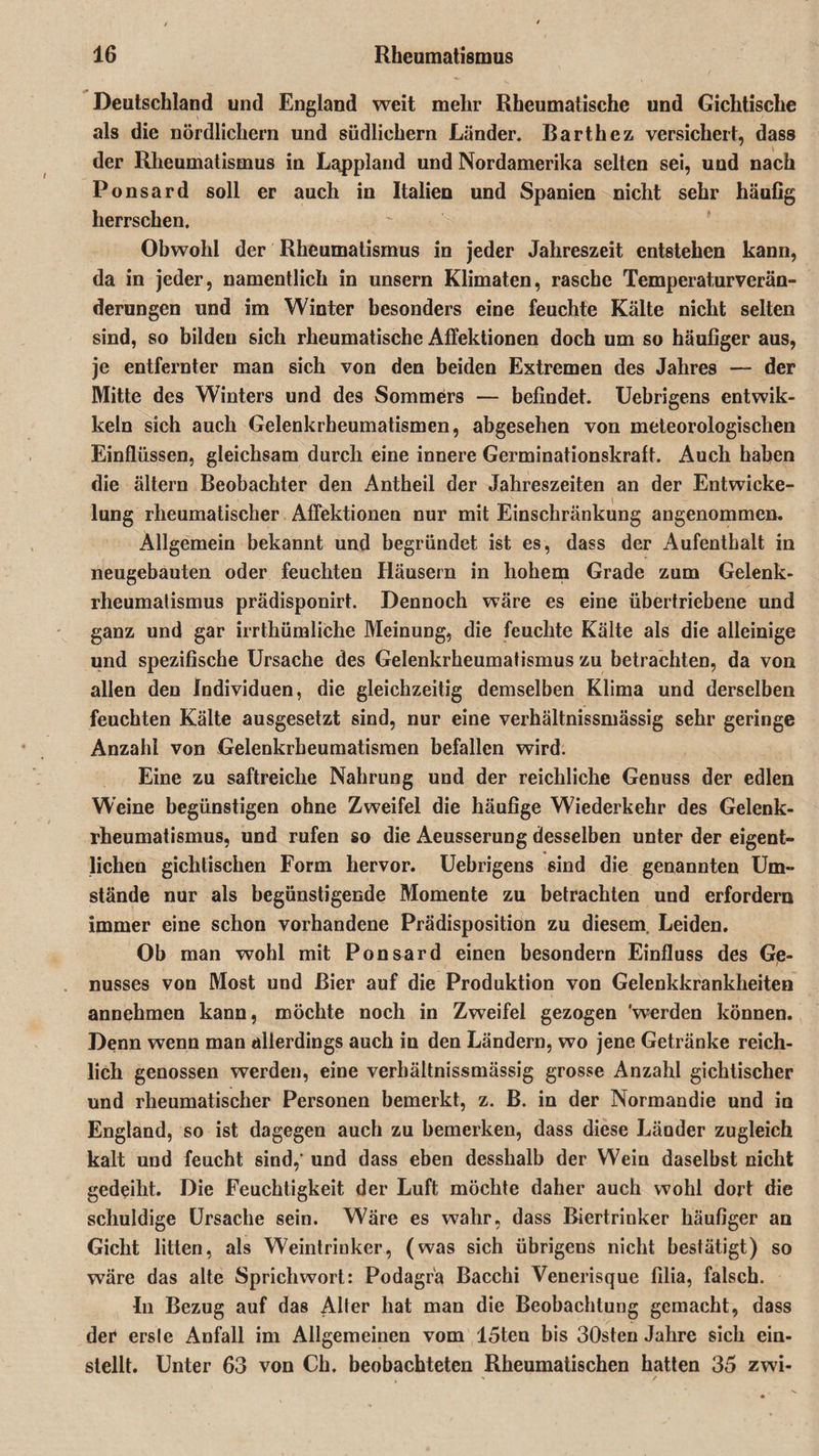 Deutschland und England weit mehr Rheumatische und Gichtische als die nördlichem und südlichem Länder. Barth ez versichert, dass der Rheumatismus in Lappland und Nordamerika selten sei, und nach Ponsard soll er auch in Italien und Spanien nicht sehr häufig herrschen. Obwohl der Rheumatismus in jeder Jahreszeit entstehen kann, da in jeder, namentlich in unsern Klimaten, rasche Temperaturverän¬ derungen und im Winter besonders eine feuchte Kälte nicht selten sind, so bilden sich rheumatische Affektionen doch um so häufiger aus, je entfernter man sich von den beiden Extremen des Jahres — der Mitte des Winters und des Sommers — befindet. Uebrigens entwik- keln sich auch Gelenkrheumatismen, abgesehen von meteorologischen Einflüssen, gleichsam durch eine innere Germinationskraft. Auch haben die ältern Beobachter den Antheil der Jahreszeiten an der Entwicke¬ lung rheumatischer Affektionen nur mit Einschränkung angenommen. Allgemein bekannt und begründet ist es, dass der Aufenthalt in neugebauten oder feuchten Häusern in hohem Grade zum Gelenk¬ rheumatismus prädisponirt. Dennoch wäre es eine übertriebene und ganz und gar irrthümliche Meinung, die feuchte Kälte als die alleinige und spezifische Ursache des Gelenkrheumatismus zu betrachten, da von allen den Individuen, die gleichzeitig demselben Klima und derselben feuchten Kälte ausgesetzt sind, nur eine verhältnissmässig sehr geringe Anzahl von Gelenkrheumatismen befallen wird. Eine zu saftreiche Nahrung und der reichliche Genuss der edlen Weine begünstigen ohne Zweifel die häufige Wiederkehr des Gelenk¬ rheumatismus, und rufen so die Aeusserung desselben unter der eigent¬ lichen gichtischen Form hervor. Uebrigens sind die genannten Um¬ stände nur als begünstigende Momente zu betrachten und erfordern immer eine schon vorhandene Prädisposition zu diesem Leiden. Ob man wohl mit Ponsard einen besondern Einfluss des Ge¬ nusses von Most und Bier auf die Produktion von Gelenkkrankheiten annehmen kann, möchte noch in Zweifel gezogen 'werden können. Denn wenn man allerdings auch in den Ländern, wo jene Getränke reich¬ lich genossen werden, eine verhältnissmässig grosse Anzahl gichtischer und rheumatischer Personen bemerkt, z. B. in der Normandie und in England, so ist dagegen auch zu bemerken, dass diese Länder zugleich kalt und feucht sind, und dass eben desshalb der Wein daselbst nicht gedeiht. Die Feuchtigkeit der Luft möchte daher auch wohl dort die schuldige Ursache sein. Wäre es wahr, dass Biertrinker häufiger an Gicht litten, als Weintrinker, (was sich übrigens nicht bestätigt) so wäre das alte Sprichwort: Podagra Bacchi Venerisque filia, falsch. In Bezug auf das Alter hat mau die Beobachtung gemacht, dass der* ersle Anfall im Allgemeinen vom 15ten bis 30sten Jahre sich ein¬ stellt. Unter 63 von Ch. beobachteten Rheumatischen hatten 35 zwi-