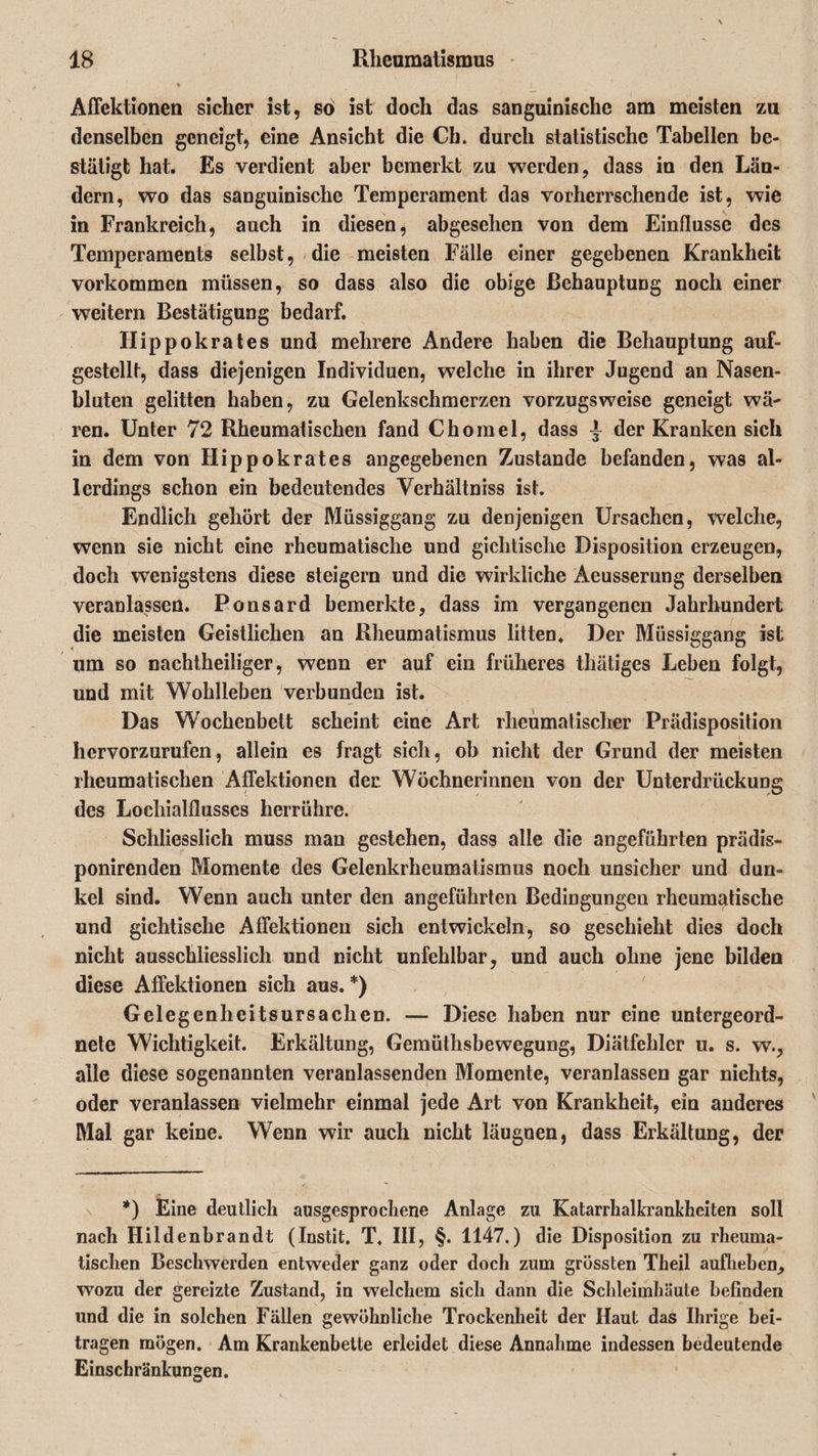 Affektionen sicher ist, sö ist doch das sanguinische am meisten zu denselben geneigt, eine Ansicht die Cb. durch statistische Tabellen be¬ stätigt hat. Es verdient aber bemerkt zu werden, dass in den Län¬ dern, wo das sanguinische Temperament das vorherrschende ist, wie in Frankreich, auch in diesen, abgesehen von dem Einflüsse des Temperaments selbst, die meisten Fälle einer gegebenen Krankheit Vorkommen müssen, so dass also die obige Behauptung noch einer weitern Bestätigung bedarf. Hippokrates und mehrere Andere haben die Behauptung auf- gestellt, dass diejenigen Individuen, welche in ihrer Jugend an Nasen¬ bluten gelitten haben, zu Gelenkschmerzen vorzugsweise geneigt wä¬ ren. Unter 72 Rheumatischen fand Chomel, dass der Kranken sich in dem von Hippokrates angegebenen Zustande befanden, was al¬ lerdings schon ein bedeutendes Verhältnis ist. Endlich gehört der Müssiggang zu denjenigen Ursachen, welche, wenn sie nicht eine rheumatische und gichtische Disposition erzeugen, doch wenigstens diese steigern und die wirkliche Aeusserung derselben veranlassen. Ponsard bemerkte, dass im vergangenen Jahrhundert die meisten Geistlichen an Rheumatismus litten. Der Müssiggang ist um so nachtheiliger, wenn er auf ein früheres thätiges Leben folgt, und mit Wohlleben verbunden ist. Das Wochenbett scheint eine Art rheumatischer Prädisposition hervorzurufen, allein es fragt sich, ob nieht der Grund der meisten rheumatischen Affektionen der Wöchnerinnen von der Unterdrückung des Locliialflusses herrühre. Schliesslich muss man gestehen, dass alle die angeführten prädis- ponirenden Momente des Gelenkrheumatismus noch unsicher und dun¬ kel sind. Wenn auch unter den angeführten Bedingungen rheumatische und gichtische Affektionen sich entwickeln, so geschieht dies doch nicht ausschliesslich und nicht unfehlbar, und auch ohne jene bilden diese Affektionen sich aus. *) Gelegenheitsursachen. — Diese haben nur eine untergeord¬ nete Wichtigkeit. Erkältung, Gemüthsbewegung, Diätfehler u. s. w., alle diese sogenannten veranlassenden Momente, veranlassen gar nichts, oder veranlassen vielmehr einmal jede Art von Krankheit, ein anderes Mal gar keine. Wenn wir auch nicht läugnen, dass Erkältung, der *) Eine deutlich ausgesprochene Anlage zu Katarrhalkrankheiten soll nach Hildenbrandt (Instit. T. III, §. 1147.) die Disposition zu rheuma¬ tischen Beschwerden entweder ganz oder doch zum grössten Theil aufheben, wozu der gereizte Zustand, in welchem sich dann die Schleimhäute befinden und die in solchen Fällen gewöhnliche Trockenheit der Haut das Ihrige bei¬ tragen mögen. Am Krankenbette erleidet diese Annahme indessen bedeutende Einschränkungen.