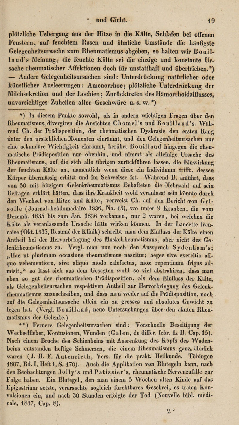 plötzliche Uebergang aus der Hitze in die Kälte, Schlafen bei offenen Fenstern, auf feuchtem Rasen und ähnliche Umstände die häufigste Gelegenheitsursache zum Rheumatismus abgeben, so halten wir Bouil- laud’s Meinung, die feuchte Kälte sei die einzige und konstante Ur¬ sache rheumatischer Affektionen doch für unstatthaft und übertrieben. *) — Andere Gelegenheitsursachen sind: Unterdrückung natürlicher oder künstlicher Ausleerungen: Amenorrhoe; plötzliche Unterdrückung der Milchsekretion und der Lochien; Zurücktreten des Hämorrhoidalflusses, unvorsichtiges Zuheilen alter Geschwüre u. s* w. *) *) In diesem Punkte sowohl, als in andern wichtigen Fragen über den Rheumatismus, divergiren die Ansichten Chomers und Bouillaud’s. Wäh¬ rend Ch. der Prädisposition, der rheumatischen Dyskrasie den ersten Rang ünter den ursächlichen Momenten einräumt, und den Gelegenheitsursachen nur eine sekundäre Wichtigkeit einräumt, berührt Bouillaud hingegen die rheu¬ matische Prädisposition nur obenhin, und nimmt als alleinige Ursache des Rheumatismus, auf die sich alle übrigen zurückführen lassen, die Einwirkung der feuchten Kälte an, namentlich wenn diese ein Individuum trifft, dessen Körper übermässig erhitzt und im Schweisse ist. Während B. anführt, dass von 50 mit hitzigem Gelenkrheumatismus Behafteten die Mehrzahl auf sein Befragen erklärt hätten, dass ihre Krankheit wohl veranlasst sein könnte durch den Wechsel von Hitze und Kälte, verweist Ch. auf den Bericht von Gri- solle (Journal-hebdomadaire 1836, No. 13), wo unter 9 Kranken, die vom Dezemb. 1835 bis zum Jan. 1836 vorkamen, nur 2 waren, bei welchen die Kälte als veranlassende Ursache hätte wirken können. In der Lancette fran- caise {Okt. 1835, Resume der Klinik) schreibt man dem Einfluss der Kälte einen Antheil bei der Hervorbringung des Muskelrheumatismus, aber nicht des Ge¬ lenkrheumatismus zu. Vergl. man nun noch den Aussprach Sydenham’s; „Hac ut plurimum occasione rheumatismus nascitur; aeger sive exercitio ali- quo vehementiore, sive aliquo modo calefactus, mox repentinum frigus ad- misit,“ so lässt sich aus dem Gesagten wohl so viel abstrahiren, dass man eben so gut der rheumatischen Prädisposition, als dem Einfluss der Kälte, als Gelegenkeitsursachen respektiven Antheil zur Hervorbringung des Gelenk¬ rheumatismus zuzuschreiben, und dass man weder auf die Prädisposition, noch auf die Gelegenheitsursache allein ein zu grosses und absolutes Gewicht zu legen hat. (Vergl. Bouillaud, neue Untersuchungen über den akuten Rheu¬ matismus der Gelenke.) **) Fernere Gelegenheitsursachen sind: Vorschnelle Beseitigung der Wechselfieber, Kontusionen, Wunden (Galen, de differ. febr. L. II. Cap. 15). Nach einem Brache des Schienbeins mit Ausrenkung des Kopfs des Waden¬ beins entstanden heftige Schmerzen, die einem Rheumatismus ganz, ähnlich waren (J. H. F. Autenrieth, Vers, für die prakt. Heilkunde. Tübingen 1807, Bd. I, Ileftl, S. 170). Auch die Applikation von Blutegeln kann, nach den Beobachtungen Jolly’s und Patissier’s, rheumatische Nervenzufälle zur Folge haben. Ein Blutegel, den man einem 5 Wochen alten Kinde auf das Epi gastrium setzte, verursachte sogleich furchtbares Geschrei, es traten Kon¬ vulsionen ein, und nach 30 Stunden erfolgte der Tod (Nouvelle bibl. medi- cale, 1837, Cap. 8). 2 *