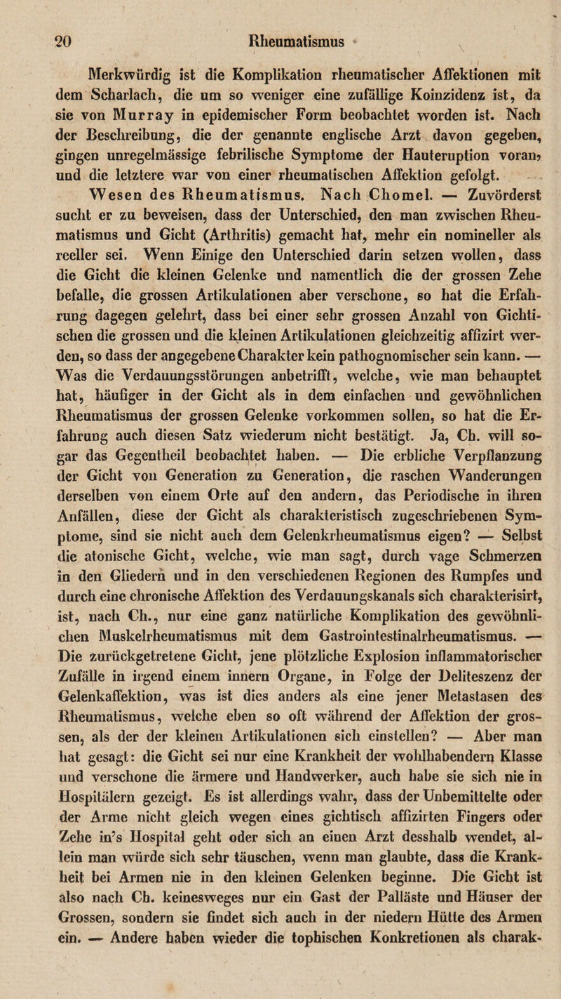 \ » / Merkwürdig ist die Komplikation rheumatischer Affektionen mit dem Scharlach, die um so weniger eine zufällige Koinzidenz ist, da sie von Murray in epidemischer Form beobachtet worden ist. Nach der Beschreibung, die der genannte englische Arzt davon gegeben, gingen unregelmässige febrilische Symptome der Hauteruption voran? und die letztere war von einer rheumatischen Affektion gefolgt. Wesen des Rheumatismus. Nach Chomel. — Zuvörderst sucht er zu beweisen, dass der Unterschied, den man zwischen Rheu¬ matismus und Gicht (Arthritis) gemacht hat, mehr ein nomineller als reeller sei. Wenn Einige den Unterschied darin setzen wollen, dass die Gicht die kleinen Gelenke und namentlich die der grossen Zehe befalle, die grossen Artikulationen aber verschone, so hat die Erfah¬ rung dagegen gelehrt, dass bei einer sehr grossen Anzahl von Gichti¬ schen die grossen und die kleinen Artikulationen gleichzeitig affizirt wer¬ den, so dass der angegebene Charakter kein pathognomischer sein kann. — Was die Verdauungsstörungen anbetrifft, welche, wie man behauptet hat, häufiger in der Gicht als in dem einfachen und gewöhnlichen Rheumatismus der grossen Gelenke Vorkommen sollen, so hat die Er¬ fahrung auch diesen Satz wiederum nicht bestätigt. Ja, Ch. will so¬ gar das Gcgentheil beobachtet haben. — Die erbliche Verpflanzung der Gicht von Generation zu Generation, die raschen Wanderungen derselben von einem Orte auf den andern, das Periodische in ihren Anfällen, diese der Gicht als charakteristisch zugeschriebenen Sym¬ ptome, sind sie nicht auch dem Gelenkrheumatismus eigen? —- Selbst die atonische Gicht, welche, wie man sagt, durch vage Schmerzen in den Gliedern und in den verschiedenen Regionen des Rumpfes und durch eine chronische Affektion des Verdauungskanals sich charakterisirt, ist, nach Ch., nur eine ganz natürliche Komplikation des gewöhnli¬ chen Muskelrheumatismus mit dem Gastrointestinalrheumatismus. — Die zurückgetretene Gicht, jene plötzliche Explosion inflammatorischer Zufälle in irgend einem innern Organe, in Folge der Deliteszenz der Gelenkaffektion, was ist dies anders als eine jener Metastasen des Rheumatismus, welche eben so oft während der Affektion der gros¬ sen, als der der kleinen Artikulationen sich einstellen? — Aber man hat gesagt: die Gicht sei nur eine Krankheit der wohlhabenden^ Klasse und verschone die ärmere und Handwerker, auch habe sie sich nie in Hospitälern gezeigt. Es ist allerdings wahr, dass der Unbemittelte oder der Arme nicht gleich wegen eines gichtisch affizirten Fingers oder Zehe in’s Hospital geht oder sich an einen Arzt desshalb wendet, al¬ lein man würde sich sehr täuschen, wenn man glaubte, dass die Krank¬ heit bei Armen nie in den kleinen Gelenken beginne. Die Gicht ist also nach Ch. keinesweges nur ein Gast der Palläste und Häuser der Grossen, sondern sie findet sich auch in der niedern Hütte des Armen ein. — Andere haben wieder die tophischen Konkretionen als charak-