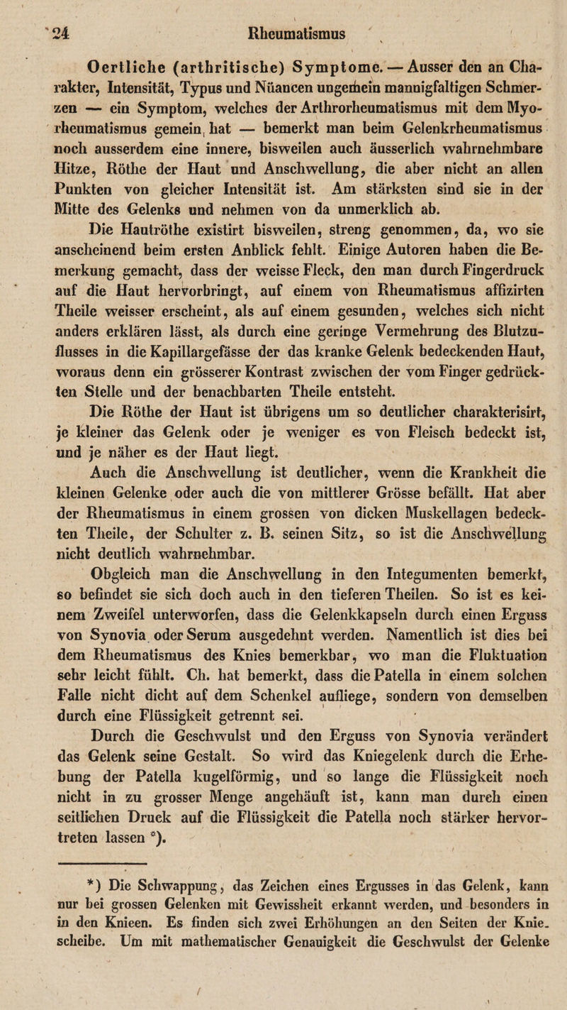 \ , Oertliche (arthritische) Symptome. — Ausser den an Cha¬ rakter, Intensität, Typus und Nüancen ungeihein mannigfaltigen Schmer¬ zen — ein Symptom, welches der Arthrorheumatismus mit dem Myo- rheumatismus gemein, hat — bemerkt man beim Gelenkrheumatismus noch ausserdem eine innere, bisweilen auch äusserlich wahrnehmbare Hitze, Röthe der Haut und Anschwellung, die aber nicht an allen Punkten von gleicher Intensität ist. Am stärksten sind sie in der Mitte des Gelenks und nehmen von da unmerklich ab. Die Hautröthe existirt bisweilen, streng genommen, da, wo sie anscheinend beim ersten Anblick fehlt. Einige Autoren haben die Be¬ merkung gemacht, dass der weisse Fleck, den man durch Fingerdruck auf die Haut hervorbringt, auf einem von Rheumatismus affizirten Theile weisser erscheint, als auf einem gesunden, welches sich nicht anders erklären lässt, als durch eine geringe Vermehrung des Blutzu¬ flusses in die Kapillargefässe der das kranke Gelenk bedeckenden Haut, woraus denn ein grösserer Kontrast zwischen der vom Finger gedrück¬ ten Stelle und der benachbarten Theile entsteht. Die Röthe der Haut ist übrigens um so deutlicher charakterisirt, je kleiner das Gelenk oder je weniger es von Fleisch bedeckt ist, und je näher es der Haut liegt. Auch die Anschwellung ist deutlicher, wenn die Krankheit die kleinen Gelenke oder auch die von mittlerer Grösse befällt. Hat aber der Rheumatismus in einem grossen von dicken Muskellagen bedeck¬ ten Theile, der Schulter z. B, seinen Sitz, so ist die Anschwellung nicht deutlich wahrnehmbar. Obgleich man die Anschwellung in den Integumenten bemerkt, so befindet sie sich doch auch in den tieferen Theilen. So ist es kei¬ nem Zweifel unterworfen, dass die Gelenkkapseln durch einen Erguss von Synovia oder Serum ausgedehnt werden. Namentlich ist dies bei dem Rheumatismus des Knies bemerkbar, wo man die Fluktuation sehr leicht fühlt. Ch. hat bemerkt, dass die Patella in einem solchen Falle nicht dicht auf dem Schenkel aufliege, sondern von demselben durch eine Flüssigkeit getrennt sei. Durch die Geschwulst und den Erguss von Synovia verändert das Gelenk seine Gestalt. So wird das Kniegelenk durch die Erhe¬ bung der Patella kugelförmig, und so lange die Flüssigkeit noch nicht in zu grosser Menge angehäuft ist, kann man durch einen seitlichen Druek auf die Flüssigkeit die Patella noch stärker hervor¬ treten lassen ö). *) Die Schwappung, das Zeichen eines Ergusses in das Gelenk, kann nur bei grossen Gelenken mit Gewissheit erkannt werden, und besonders in in den Knieen. Es finden sich zwei Erhöhungen an den Seiten der Knie, scheibe. Um mit mathematischer Genauigkeit die Geschwulst der Gelenke /