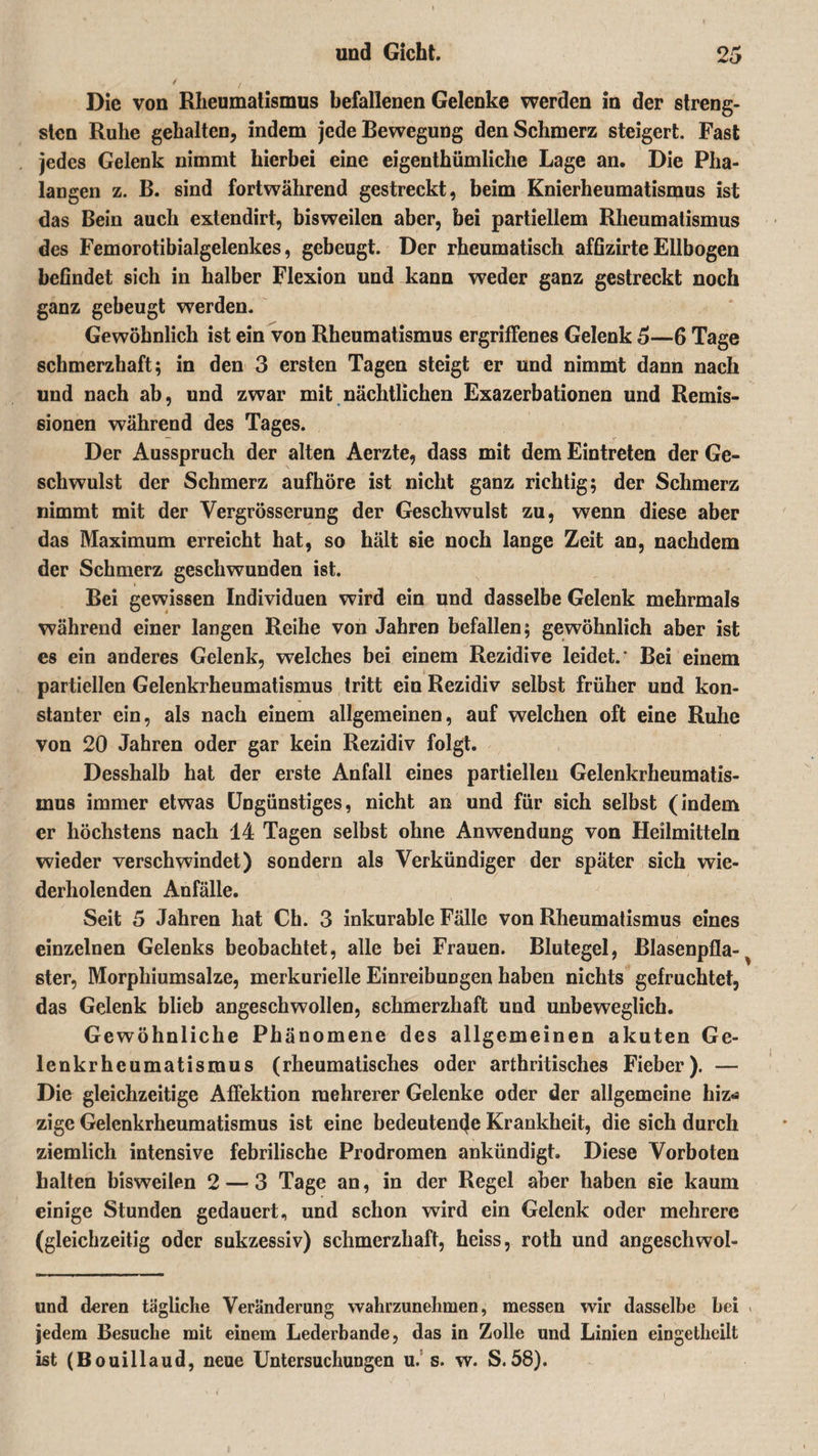 Die von Rheumatismus befallenen Gelenke werden in der streng¬ sten Ruhe gehalten, indem jede Bewegung den Schmerz steigert. Fast jedes Gelenk nimmt hierbei eine eigenthümliche Lage an. Die Pha¬ langen z. B. sind fortwährend gestreckt, beim Knierheumatisipus ist das Bein auch extendirt, bisweilen aber, bei partiellem Rheumatismus des Femorotibialgelenkes, gebeugt. Der rheumatisch affizirte Ellbogen befindet sich in halber Flexion und kann weder ganz gestreckt noch ganz gebeugt werden. Gewöhnlich ist ein von Rheumatismus ergriffenes Gelenk 5—6 Tage schmerzhaft; in den 3 ersten Tagen steigt er und nimmt dann nach und nach ab, und zwar mit nächtlichen Exazerbationen und Remis¬ sionen während des Tages. Der Ausspruch der alten Aerzte, dass mit dem Eintreten der Ge¬ schwulst der Schmerz aufhöre ist nicht ganz richtig; der Schmerz nimmt mit der Vergrösserung der Geschwulst zu, wenn diese aber das Maximum erreicht hat, so hält sie noch lange Zeit an, nachdem der Schmerz geschwunden ist. Bei gewissen Individuen wird ein und dasselbe Gelenk mehrmals während einer langen Reihe von Jahren befallen; gewöhnlich aber ist es ein anderes Gelenk, welches bei einem Rezidive leidet.' Bei einem partiellen Gelenkrheumatismus tritt ein Rezidiv selbst früher und kon¬ stanter ein, als nach einem allgemeinen, auf welchen oft eine Ruhe von 20 Jahren oder gar kein Rezidiv folgt. Desshalb hat der erste Anfall eines partiellen Gelenkrheumatis¬ mus immer etwas Ungünstiges, nicht an und für sich selbst (indem er höchstens nach 14 Tagen selbst ohne Anwendung von Heilmitteln wieder verschwindet) sondern als Verkündiger der später sich wie¬ derholenden Anfälle. Seit 5 Jahren hat Ch. 3 inkurable Fälle von Rheumatismus eines einzelnen Gelenks beobachtet, alle bei Frauen. Blutegel, Blasenpfla- ^ ster, Morphiumsalze, merkurielle Einreibungen haben nichts gefruchtet, das Gelenk blieb angeschwollen, schmerzhaft und unbeweglich. Gewöhnliche Phänomene des allgemeinen akuten Ge¬ lenkrheumatismus (rheumatisches oder arthritisches Fieber). — Die gleichzeitige Affektion mehrerer Gelenke oder der allgemeine hiz-a zige Gelenkrheumatismus ist eine bedeutende Krankheit, die sich durch ziemlich intensive febrilische Prodromen ankündigt. Diese Vorboten halten bisweilen 2 — 3 Tage an, in der Regel aber haben sie kaum einige Stunden gedauert, und schon wird ein Gelenk oder mehrere (gleichzeitig oder sukzessiv) schmerzhaft, heiss, roth und angeschwol- und deren tägliche Veränderung wahrzunehmen, messen wir dasselbe hei &gt; jedem Besuche mit einem Lederbande, das in Zolle und Linien eingetheilt ist (Bouillaud, neue Untersuchungen u. s. w. S.58).