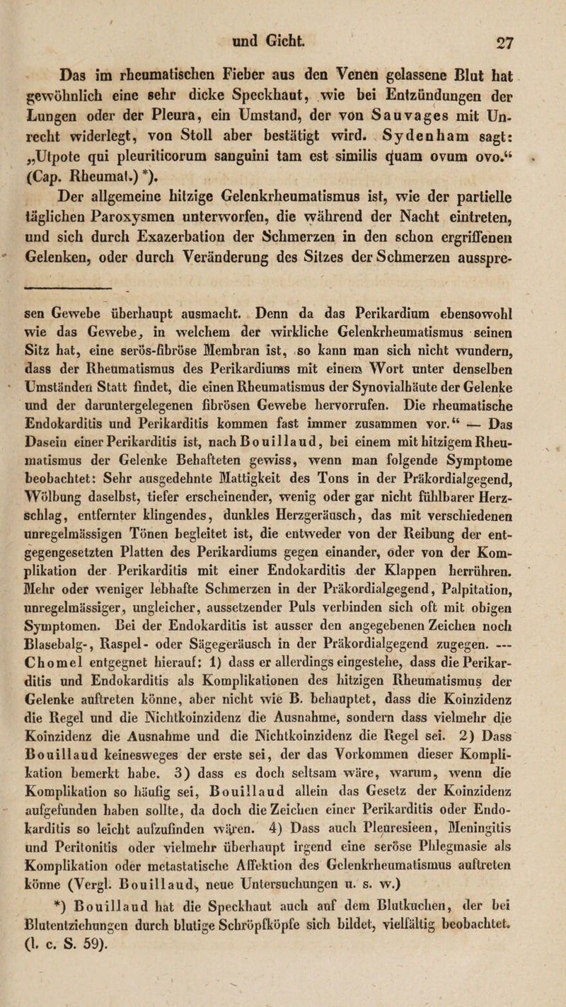 Das im rheumatischen Fieber aus den Venen gelassene Blut hat gewöhnlich eine sehr dicke Speckhaut, wie bei Entzündungen der Lungen oder der Pleura, ein Umstand, der von Sauvages mit Un¬ recht widerlegt, von Stoll aber bestätigt wird. Sydenham sagt: „Utpote qui pleuriticorum sanguini tarn est similis cfuam ovum ovo.“ (Cap. Rheumat.) *), Der allgemeine hitzige Gelenkrheumatismus ist, wie der partielle täglichen Paroxysmen unterworfen, die während der Nacht eintreten, und sich durch Exazerbation der Schmerzen in den schon ergriffenen Gelenken, oder durch Veränderung des Sitzes der Schmerzen ausspre- sen Gewebe überhaupt ausmacht. Denn da das Perikardiura ebensowohl wie das Gewebe, in welchem der wirkliche Gelenkrheumatismus seinen Sitz hat, eine serös-fibröse Membran ist, so kann man sich nicht wundern, dass der Rheumatismus des Perikardiuras mit einem Wort unter denselben Umständen Statt findet, die einen Rheumatismus der Synovialhäute der Gelenke und der daruntergelegenen fibrösen Gewebe hervorrufen. Die rheumatische Endokarditis und Perikarditis kommen fast immer zusammen vor.“ — Das Dasein einer Perikarditis ist, nach Bouillaud, bei einem mit hitzigem Rheu¬ matismus der Gelenke Behafteten gewiss, wenn man folgende Symptome beobachtet: Sehr ausgedehnte Mattigkeit des Tons in der Präkordialgegend, Wölbung daselbst, tiefer erscheinender, wenig oder gar nicht fühlbarer Herz¬ schlag, entfernter klingendes, dunkles Herzgeräusch, das mit verschiedenen unregelmässigen Tönen begleitet ist, die entweder von der Reibung der ent¬ gegengesetzten Platten des Perikardiums gegen einander, oder von der Kom¬ plikation der Perikarditis mit einer Endokarditis der Klappen herrühren. Mehr oder weniger lebhafte Schmerzen in der Präkordialgegend, Palpitation, unregelmässiger, ungleicher, aussetzender Puls verbinden sich oft mit obigen Symptomen. Bei der Endokarditis ist ausser den angegebenen Zeichen noch Blasebalg-, Raspel- oder Sägegeräusch in der Präkordialgegend zugegen. — Chomel entgegnet hierauf: 1) dass er allerdings eingestehe, dass die Perikar¬ ditis und Endokarditis als Komplikationen des hitzigen Rheumatismus der Gelenke auftreten könne, aber nicht wie B. behauptet, dass die Koinzidenz die Regel und die Nichtkoinzidenz die Ausnahme, sondern dass vielmehr die Koinzidenz die Ausnahme und die Nichtkoinzidenz die Regel sei. 2) Dass Bouillaud keinesweges der erste sei, der das Vorkommen dieser Kompli¬ kation bemerkt habe. 3) dass es doch seltsam wäre, warum, wenn die Komplikation so häufig sei, Bouillaud allein das Gesetz der Koinzidenz aufgefunden haben sollte, da doch dieZeichen einer Perikarditis oder Endo¬ karditis so leicht aufzufinden wären. 4) Dass auch Pleuresieen, Meningitis und Peritonitis oder vielmehr überhaupt irgend eine seröse Phlegmasie als Komplikation oder metastatische Affektion des Gelenkrheumatismus auftreten könne (Vergl. Bouillaud-, neue Untersuchungen u. s. w.) *) Bouillaud hat die Speckhaut auch auf dem Blulkuchen, der bei Blutentziehungen durch blutige Schröpfköpfe sich bildet, vielfältig beobachtet. (I. c. S. 59).