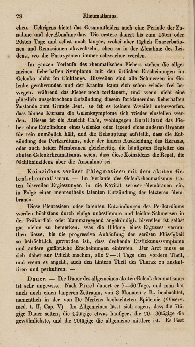 chen. Uebrigens bietet das Gesammtleiden auch eine Periode der Zu¬ nahme und der Abnahme dar. Die erstere dauert bis zum 15ten oder 20sten Tage und selbst noch länger, wobei aber täglich Exazerbatio¬ nen und Remissionen abwechseln; eben so in der Abnahme des Lei¬ dens, wo die Paroxysmen immer schwächer werden. Im ganzen Verlaufe des rheumatischen Fiebers stehen die allge¬ meinen fieberhaften Symptome mit den örtlichen Erscheinungen im Gelenke nicht im Einklänge. Bisweilen sind alle Schmerzen im Ge¬ lenke geschwunden und der Kranke kann sich schon wieder frei be¬ wegen, während das Fieber noch fortdauert, und wenn nicht eine plötzlich ausgebrochene Entzündung diesem fortdauernden fieberhaften Zustande zum Grunde liegt, so ist es keinem Zweifel unterworfen, dass binnen Kurzem die Gelenksymptome sich wieder einstellen wer¬ den. Dieses ist die Ansicht Ch/s, wohingegen Bouillaud das Fie¬ ber ohne Entzündung eines Gelenks oder irgend eines anderen Organes für rein unmöglich hält, und die Behauptung aufstellt, dass die Ent¬ zündung des Perikardiums, oder der innern Auskleidung des Herzens, oder auch beider Membranen gleichzeitig, die häufigsten Begleiter des akuten Gelenkrheumatismus seien, dass diese Koinzidenz die Regel, die Nichtkoinzidenz aber die Ausnahme sei. Koinzidenz seröser Phlegmasieen mit dem akuten Ge¬ lenkrheumatismus. — Im Verlaufe des Gelenkrheumatismus tre¬ ten bisweilen Ergiessungen in die Kavität seröser Membranen ein, in Folge einer mehrentheils latenten Entzündung der letzteren Mem- braneh. Diese Pleuresieen oder latenten Entzündungen des Perikardiums werden höchstens durch einige unbestimmte und leichte Schmerzen in der Präkordial- oder Mammargegend angekündigt; bisweilen ist selbst gar nichts zu bemerken, was die Bildung eines Ergusses vermu- then liesse, bis die progressive Anhäufung der serösen Flüssigkeit so beträchtlich geworden ist, dass drohende Erstickungssymptome und andere gefährliche Erscheinungen eintreten. Der Arzt muss es sich daher zur Pflicht machen, alle 2 — 3 Tage den vordem Theil, und wenn es angeht, auch den hintern Theil des Thorax zu auskul- tiren und perkutiren. — Dau er. — Die Dauer des allgemeinen akuten Gelenkrheumatismus ist sehr ungewiss. Nach Pinel dauert er 7—60Tage, und man hat auch noch einen längeren Zeitraum, von 3 Monaten z. B., beobachtet, namentlich in der von De Mertens beobachteten Epidemie (Observ. med. t. II, Cap. V). Im Allgemeinen lässt sich sagen, dass die 7tä- gige Dauer selten, die I4tägige etwas häufiger, die 20—30tägige die gewöhnlichste, und die 20tägige die allgemeine mittlere ist. Es lässt