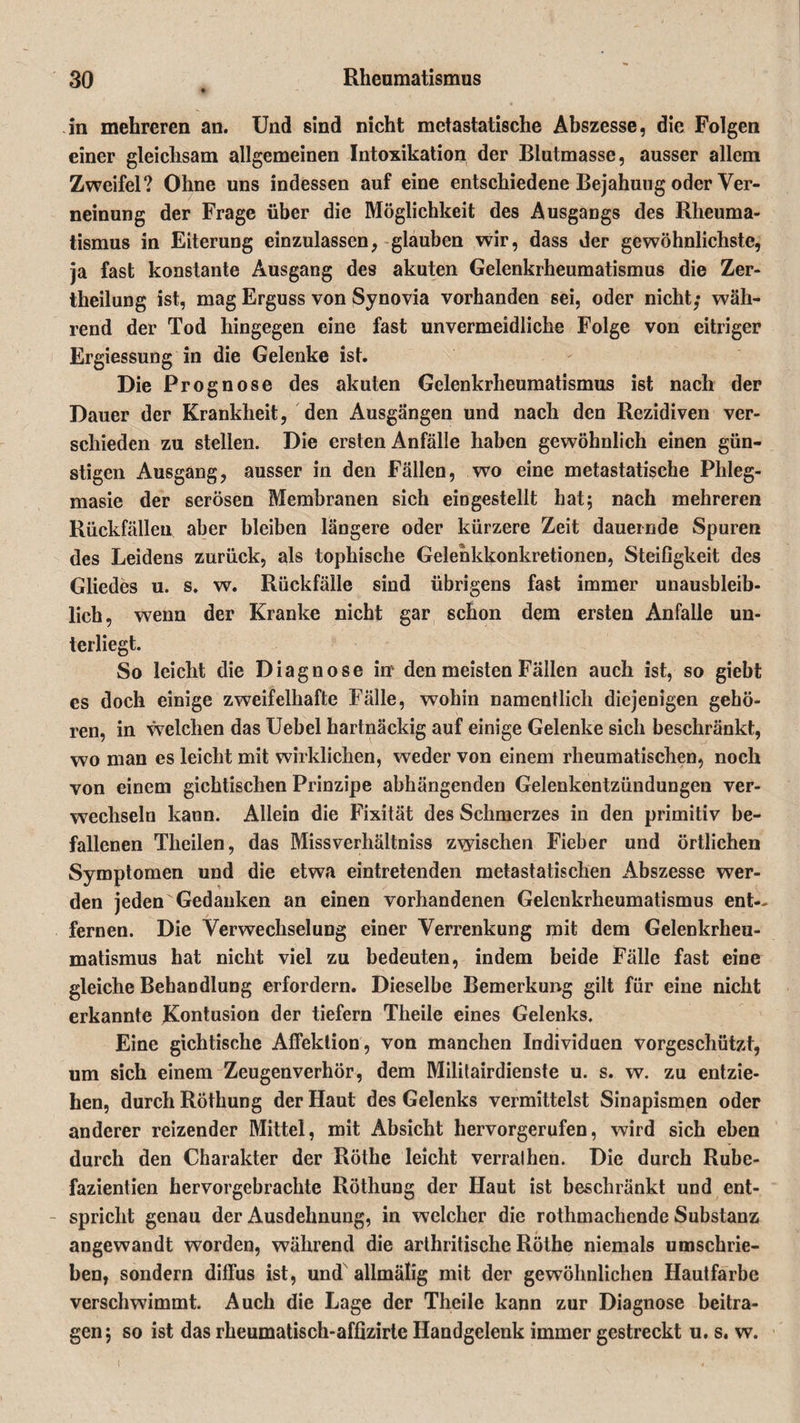 in mehreren an. Und sind nicht metastatische Abszesse, die Folgen einer gleichsam allgemeinen Intoxikation der Blutmasse, ausser allem Zweifel? Ohne uns indessen auf eine entschiedene Bejahung oder Ver¬ neinung der Frage über die Möglichkeit des Ausgangs des Rheuma¬ tismus in Eiterung einzulassen, glauben wir, dass der gewöhnlichste, ja fast konstante Ausgang des akuten Gelenkrheumatismus die Zer- theilung ist, mag Erguss von Synovia vorhanden sei, oder nicht; wäh¬ rend der Tod hingegen eine fast unvermeidliche Folge von eitriger Ergiessung in die Gelenke ist. Die Prognose des akuten Gelenkrheumatismus ist nach der Dauer der Krankheit, den Ausgängen und nach den Rezidiven ver¬ schieden zu stellen. Die ersten Anfälle haben gewöhnlich einen gün¬ stigen Ausgang, ausser in den Fällen, wo eine metastatische Plileg- masie der serösen Membranen sich eingestellt hat5 nach mehreren Rückfällen aber bleiben längere oder kürzere Zeit dauernde Spuren des Leidens zurück, als tophische Gelehkkonkretionen, Steifigkeit des Gliedes u. s. w. Rückfälle sind übrigens fast immer unausbleib¬ lich, wenn der Kranke nicht gar schon dem ersten Anfalle un¬ terliegt. So leicht die Diagnose inv den meisten Fällen auch ist, so giebt cs doch einige zweifelhafte Fälle, wohin namentlich diejenigen gehö¬ ren, in welchen das Uebel hartnäckig auf einige Gelenke sich beschränkt, wo man es leicht mit wirklichen, weder von einem rheumatischen, noch von einem gichtischen Prinzipe abhängenden Gelenkentzündungen ver¬ wechseln kann. Allein die Fixität des Schmerzes in den primitiv be¬ fallenen Theilen, das Missverhältnis zwischen Fieber und örtlichen Symptomen und die etwa eintretenden metastatischen Abszesse wer¬ den jeden Gedanken an einen vorhandenen Gelenkrheumatismus ent¬ fernen. Die Verwechselung einer Verrenkung mit dem Gelenkrheu¬ matismus hat nicht viel zu bedeuten, indem beide Fälle fast eine gleiche Behandlung erfordern. Dieselbe Bemerkung gilt für eine nicht erkannte Kontusion der tiefem Theile eines Gelenks. Eine gichtische Affektion, von manchen Individuen vorgeschützt, um sich einem Zeugenverhör, dem Militairdienste u. s. w. zu entzie¬ hen, durch Röthung der Haut des Gelenks vermittelst Sinapismen oder anderer reizender Mittel, mit Absicht hervorgerufen, wird sich eben durch den Charakter der Röthe leicht verralhen. Die durch Rube- fazientien hervorgebrachte Röthung der Haut ist beschränkt und ent- - spricht genau der Ausdehnung, in welcher die rothmachende Substanz angewandt worden, während die arthritische Röthe niemals umschrie¬ ben, sondern diffus ist, und allmälig mit der gewöhnlichen Hautfarbe verschwimmt. Auch die Lage der Theile kann zur Diagnose beitra¬ gen; so ist das rheumatisch-affizirte Handgelenk immer gestreckt u. s. w.