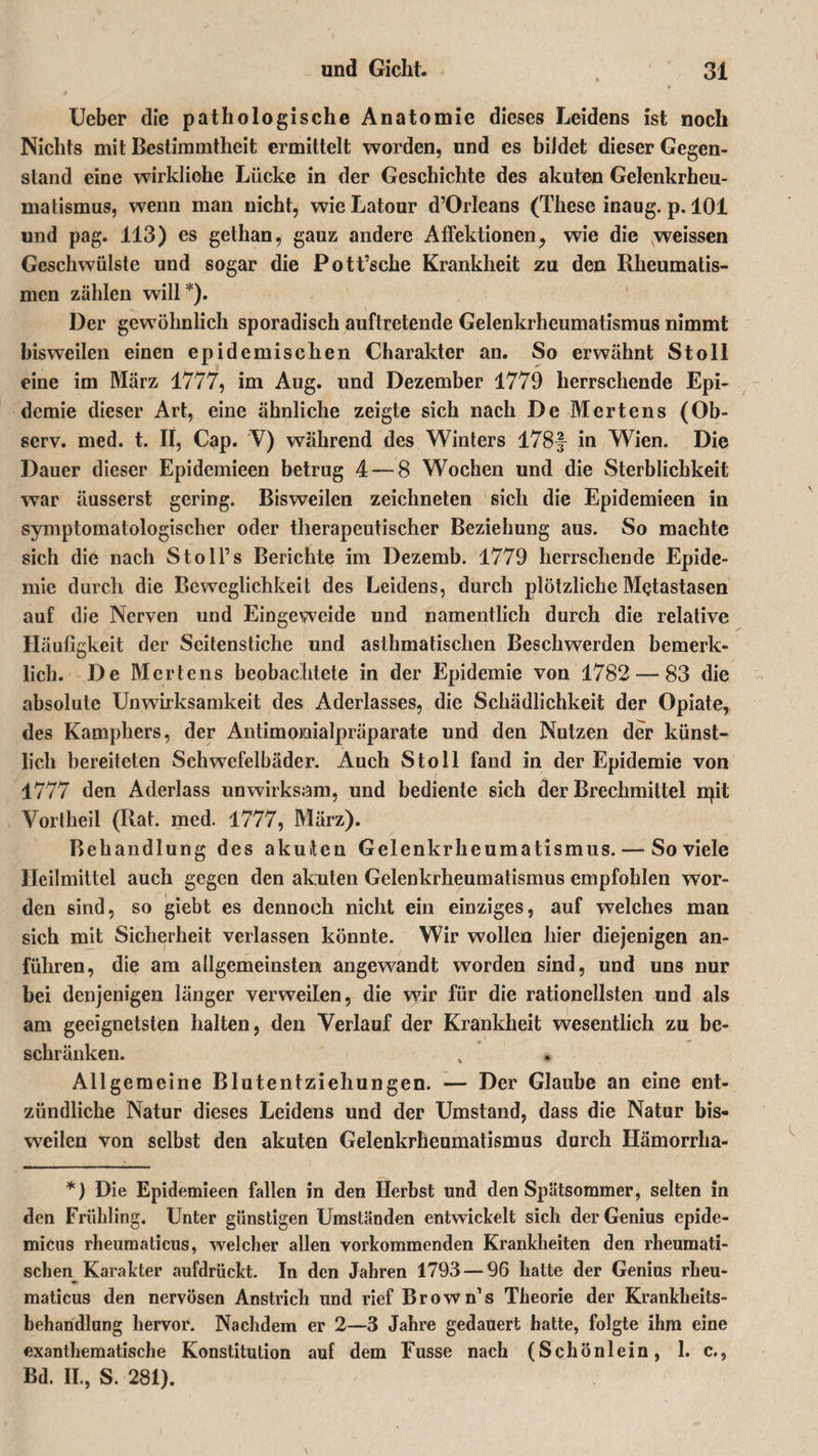 Ueber die pathologische Anatomie dieses Leidens ist noch Nichts mit Bestimmtheit ermittelt worden, und es bildet dieser Gegen¬ stand eine wirkliche Lücke in der Geschichte des akuten Gelenkrheu¬ matismus, wenn man nicht, wie Latour d’Orleans (These inaug. p. 101 und pag. 113) es gethan, gauz andere AfFektionen, wie die weissen Geschwülste und sogar die Pott’sche Krankheit zu den Rheumatis¬ men zählen will*). Der gewöhnlich sporadisch auftretende Gelenkrheumatismus nimmt bisweilen einen epidemischen Charakter an. So erwähnt St oll eine im März 1777, im Aug. und Dezember 1779 herrschende Epi¬ demie dieser Art, eine ähnliche zeigte sich nach De Mertens (Ob- serv. med. t. II, Cap. V) während des Winters 178f in Wien. Die Dauer dieser Epidemieen betrug 4 — 8 Wochen und die Sterblichkeit war äusserst gering. Bisweilen zeichneten sich die Epidemieen in symptomatologischer oder therapeutischer Beziehung aus. So machte sich die nach Stoll’s Berichte im Dezemb. 1779 herrschende Epide¬ mie durch die Beweglichkeit des Leidens, durch plötzliche Metastasen auf die Nerven und Eingeweide und namentlich durch die relative Häufigkeit der Scitenstiche und asthmatischen Beschwerden bemerk- lich. De Mertens beobachtete in der Epidemie von 1782 — 83 die absolute Unwirksamkeit des Aderlasses, die Schädlichkeit der Opiate, des Kamphers, der Antimoiaialpräparate und den Nutzen der künst¬ lich bereiteten Schwefelbäder. Auch Stoll fand in der Epidemie von 1777 den Aderlass unwirksam, und bediente sich der Brechmittel npt Vortheil (Rat. med. 1777, März). Behandlung des akuten Gelenkrheumatismus. — So viele Heilmittel auch gegen den akuten Gelenkrheumatismus empfohlen Wor¬ den sind, so giebt es dennoch nicht ein einziges, auf welches man sich mit Sicherheit verlassen könnte. Wir wollen hier diejenigen an¬ führen, die am allgemeinsten angewandt worden sind, und uns nur bei denjenigen länger verweilen, die wir für die rationellsten und als am geeignetsten halten, den Verlauf der Krankheit wesentlich zu be¬ schränken. v Allgemeine Blutentziehungen. — Der Glaube an eine ent¬ zündliche Natur dieses Leidens und der Umstand, dass die Natur bis¬ weilen von selbst den akuten Gelenkrheumatismus durch Hämorrha- *) Die Epidemieen fallen in den Herbst und den Spätsommer, selten in den Frühling. Unter günstigen Umständen entwickelt sich der Genius epide- micus rheumaticus, welcher allen vorkommenden Krankheiten den rheumati- schen_ Karakter aufdrückt. In den Jahren 1793 — 96 hatte der Genius rheu¬ maticus den nervösen Anstrich und rief Brown’s Theorie der Krankheits- beharidlung hervor. Nachdem er 2—3 Jahre gedauert hatte, folgte ihm eine exanthematische Konstitution auf dem Fusse nach (Schönlein, 1. c., Bd. II., S. 281).