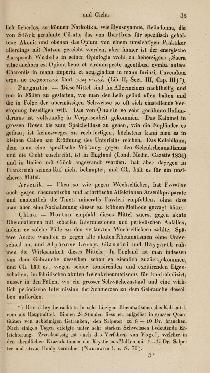 lieh Geberlos, so können Narkotika, wie Hyoscyamus, Belladonna, die von Störk gerühmte Cikuta, das von ßarthez für speziGsch gehal¬ tene Akonit und obenan das Opium von einem umsichtigen Praktiker allerdings mit Nutzen gereicht werden, aber immer ist der energische Ausspruch WcdeFs in seiner Opiologie wohl zu beherzigen: „Sacra vitae anchora est Opium bene et eircumspecte agentibus, cymba autem Charonlis in manu imperiti et se&amp; gladius in manu furiosi. Cavendum ergo, ne vol^xwtvxo. Gant vsxywTLxa. (Lib. II, Seel. IH, Cap. III)*). Purgantia. — Diese Mittel sind im Allgemeinen nachtheilig und nur in Fällen zu gestatten, wo man den Leib gelind offen halten und die in Folge der übermässigen Schweisse so oft sich einstellende Ver¬ stopfung beseitigen will. Das vonQuarin so sehr gerühmte Hollun¬ dermus ist vollständig in Vergessenheit gekommen. Das Kalomel in grossen Dosen bis zum Speichelfluss zu geben, wie die Engländer es gethan, ist keinesweges zu rechtfertigen, höchstens kann man es in kleinen Gaben zur Eröffnung des Unterleibs reichen. Das Kolchikum, dem man eine speziGsche Wirkung gegen den Gelenkrheumatismus und die Gicht zuschreibt, ist in England (Lond. Medic. Gazette 1834) und in Italien mit Glück angewandt worden, hat aber dagegen in Frankreich seinen Ruf nicht behauptet, und Ch. hält es für ein unsi¬ cheres Mittel. Arsenik. — Eben so wie gegen Wechselfleber, hat Fowler auch gegen rheumatische und arthritische Affektionen Arsenikpräparate und namentlich die Tinct. mineralis Fowleri empfohlen, ohne dass man aber eine Nachahmung dieser zu kühnen Methode gewagt hätte. China. — Morton empfahl dieses Mittel zuerst gegen akute Rheumatismen mit scharfen Iutermissionen und periodischen Anfällen, indem er solche Fälle zu den verlarvten WechselGebern zählte. Spä¬ tere Aerzle wandten es gegen alle akuten Rheumatismen ohne Unter¬ schied au, und Alphonse Leroy, Giannini und Haygarth rüh¬ men die Wirksamkeit dieses Mittels. In England ist man indessen von dem Gebrauche desselben schon so ziemlich zuzückgekommen, und Ch. hält cs, wegen seiner tonisirenden und exzilirenden Eigen¬ schaften, im febrilischcn akuten Gelenkrheumatismus für kontraindizirt, ausser in den Fällen, wo ein grosser Schwächezustand und eine wirk¬ lich periodische Intermission der Schmerzen zu dem Gebrauche dessel¬ ben auffordeu. *) ßrockley betrachtete in sehr hitzigen Rheumatismen das Kali nitri- cum als Hauptmittel. Binnen 24 Stunden liess er, aufgelöst in grossen Quan¬ titäten von schleimigen Getränken, den Salpeter zu 8 — 10 Dr. brauchen. Nach einigen Tagen erfolgte unter sehr starken Schweissen bedeutende Er¬ leichterung. Zweckmässig ist auch das Verfahren von VogeR welcher in den abendlichen Exazerbationen ein Klyslir aus Molken mit 1—Dr. Salpe¬ ter und etwas Honig verordnet (Naumann 1. c. S. 79). o * kJ