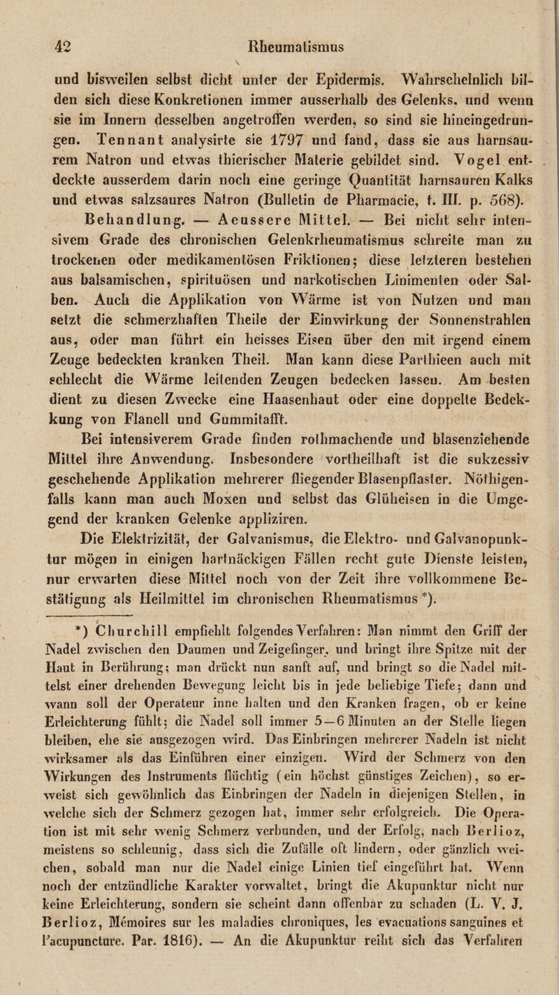 und bisweilen selbst dicht unter der Epidermis. Wahrscheinlich bil¬ den sich diese Konkretionen immer ausserhalb des Gelenks, und wenn sie im Innern desselben angetroffen werden, so sind sie hincingedrun- gen. Tenn an t analysirte sie 1797 und fand, dass sie aus harnsau¬ rem Natron und etwas thicrischer Materie gebildet sind. Vogel ent¬ deckte ausserdem darin noch eine geringe Quantität harnsauren Kalks und etwas salzsaures Natron (Bulletin de Pharmacie, t. III. p. 568). Behandlung. — Aeussere Mittel. — Bei nicht sehr inten¬ sivem Grade des chronischen Gelenkrheumatismus schreite man zu trockenen oder medikamentösen Friktionen; diese letzteren bestehen aus balsamischen, spirituösen und narkotischen Linimenten oder Sal¬ ben. Auch die Applikation von Wärme ist von Nutzen und man setzt die schmerzhaften Theile der Einwirkung der Sonnenstrahlen aus, oder man führt ein heisses Eisen über den mit irgend einem Zeuge bedeckten kranken Theil. Man kann diese Parthieen auch mit schlecht die Wärme leitenden Zeugen bedecken lasseu. Am besten dient zu diesen Zwecke eine Haasenhaut oder eine doppelte Bedek- kung von Flanell und Gummitafft. Bei intensiverem Grade finden rolhmachende und blasenziehende Mittel ihre Anwendung. Insbesondere vortheilhaft ist die sukzessiv geschehende Applikation mehrerer fliegender Blasenpflaster. Nötliigen- falls kann man auch Moxen und selbst das Glüheisen in die Umge¬ gend der kranken Gelenke appliziren. Die Elektrizität, der Galvanismus, die Elektro- und Galvanopunk- tur mögen in einigen hartnäckigen Fällen recht gute Dienste leisten, nur erwarten diese Mittel noch von der Zeit ihre vollkommene Be¬ stätigung als Heilmittel im chronischen Rheumatismus * *). i *) Churchill empfiehlt folgendes Verfahren: Man nimmt den Griff der Nadel zwischen den Daumen und Zeigefinger, und bringt ihre Spitze mit der Haut in Berührung; man drückt nun sanft auf, und bringt so die Nadel mit¬ telst einer drehenden Bewegung leicht his in jede beliebige Tiefe; dann und wann soll der Operateur inne halten und den Kranken fragen, ob er keine Erleichterung fühlt; die Nadel soll immer 5 —6 Minuten an der Stelle liegen bleiben, ehe sie ausgezogen wird. Das Einbringen mehrerer Nadeln ist nicht wirksamer als das Einführen einer einzigen. Wird der Schmerz von den Wirkungen des Instruments flüchtig (ein höchst günstiges Zeichen), so er¬ weist sich gewöhnlich das Einbringen der Nadeln in diejenigen Stellen, in welche sich der Schmerz gezogen hat, immer sehr erfolgreich. Die Opera¬ tion ist mit sehr wenig Schmerz verbunden, und der Erfolg, nach Berlioz, meistens so schleunig, dass sich die Zufälle oft lindern, oder gänzlich wei¬ chen, sobald man nur die Nadel einige Linien tief eingeführt hat. Wenn noch der entzündliche Karakter vorwaltet, bringt die Akupunktur nicht nur keine Erleichterung, sondern sie scheint dann offenbar zu schaden (L. V. J. Berlioz, Memoires sur les maladies chroniques, les evacuations sanguines et Facupuncture. Par. 1816). — An die Akupunktur reiht sich das Verfahren