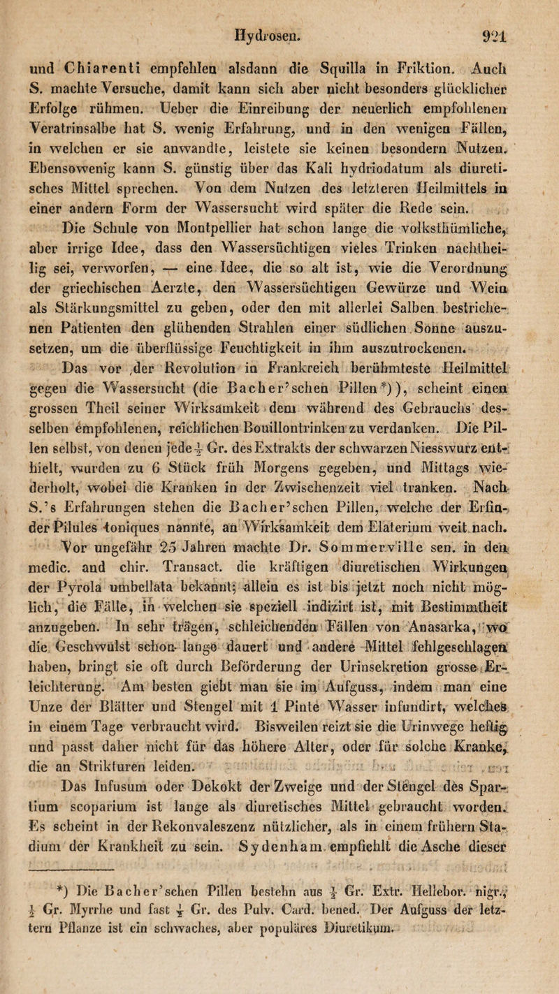 und Chiarenti empfehlen alsdann die Squilla in Friktion. Auch S. machte Versuche, damit kann sich aber nicht besonders glücklicher Erfolge rühmen. Ueber die Einreibung der neuerlich empfohlenen Veratrinsalbe hat S. wenig Erfahrung, und in den wenigen Fällen, in welchen er sie anwandte, leistete sie keinen besondern Nutzen. Ebensowenig kann S. günstig über das Kali hydriodatum als diureti- sches Mittel sprechen. Von dem Nutzen des letzteren Heilmittels in einer andern Form der Wassersucht wird später die Rede sein. Die Schule von Montpellier hat schon lange die volkstümliche, aber irrige Idee, dass den Wassersüchtigen vieles Trinken nachthei¬ lig sei, verworfen, — eine Idee, die so alt ist, wie die Verordnung der griechischen Aerzte, den Wassersüchtigen Gewürze und Wein als Stärkungsmittel zu geben, oder den mit allerlei Salben bestriche¬ nen Patienten den glühenden Strahlen einer südlichen Sonne auszu¬ setzen, um die überflüssige Feuchtigkeit in ihm auszutrockenen. Das vor ,der Revolution in Frankreich berühmteste Heilmittel gegen die Wassersucht (die Bacher’schen Pillen*)), scheint einen grossen Theil seiner Wirksamkeit dem während des Gebrauchs des¬ selben empfohlenen, reichlichen Bouillontrinken zu verdanken. Die Pil¬ len selbst, von denen jede 4- Gr. des Extrakts der schwarzen Niesswurz ent¬ hielt, wurden zu 6 Stück früh Morgens gegeben, und Mittags wie¬ derholt, wobei die Kranken in der Zwischenzeit viel tranken. Nach S.’s Erfahrungen stehen die Bach er’sehen Pillen, welche der Erfin¬ der Pilules -toniques nannte, an Wirksamkeit dem Elaterium weit nach. Vor ungefähr 25 Jahren machte Dr. Sommerville sen. in den medic. and chir. Transact. die kräftigen diuretischen Wirkungen der Pyrola umbellata bekannt; allein es ist bis jetzt noch nicht mög¬ lich, die Fälle, in welchen sie speziell indizirt ist, mit Bestimmtheit anzugeben. In sehr trägen, schleichenden Fällen von Anasarka, wo die Geschwulst schon- lange dauert und andere Mittel fehlgesehlagea haben, bringt sie oft durch Beförderung der Urinsekretion grosse Er¬ leichterung. Am besten giebt man sie im Aufguss, indem man eine Unze der Blätter und Stengel mit 1 Pinte Wasser infundirt, welches in einem Tage verbraucht wird. Bisweilen reizt sie die Urinwege heftig und passt daher nicht für das höhere Alter, oder für solche Kranke* die an Strikturen leiden. * ; i Das Infusum oder Dekokt der Zweige und der Stengel des Spar- tium scoparium ist lange als diuretisches Mittel gebraucht worden. Es scheint in der Rekonvaleszenz nützlicher, als in einem frühem Sta¬ dium der Krankheit zu sein. Sydenham empfiehlt die Asche dieser *) Die Bach er’sehen Pillen bestehn aus } Gr. Extr. Hellebor. nigr.y I Gr. Myrrhe und fast ^ Gr. des Pulv. Card, bened. Der Aufguss der letz¬ tem Pflanze ist ein schwaches, aber populäres Diuretikum.