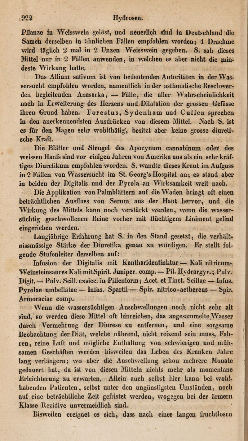 Pflanze in Weisswein gelöst:, und neuerlich sind in Deutschland die Samdi derselben in ähnlichen Fällen empfohlen worden; 1 Drachme wird täglich 2 mal in 2 Unzen Weisswein gegeben. S. sah dieses Mittel nur in 2 Fällen anwenden, in welchen es aber nicht die min¬ deste Wirkung hatte. Das Allium sativum ist von bedeutenden Autoritäten in der Was¬ sersucht empfohlen worden, namentlich in der asthmatische Beschwer¬ den begleitenden Anasarka, — Fälle, die aller Wahrscheinlichkeit nach in Erweiterung des Herzens und Dilatation der grossen Gefässe ihren Grund haben. Forestus, Sydenham und C ul len sprechen in den anerkennendsten Ausdrücken von diesem Mittel. Nach S. ist es für den Magen sehr wohlthätig1, besitzt aber keine grosse diureli- sche Kraft. Die Blätter und Stengel des Apocynum cannabinum oder des weissen Hanfs sind vor einigen Jahren von Amerika aus als ein sehr kräf¬ tiges Diuretikum empfohlen worden. S. wandte dieses Kraut im Aufguss in 2 Fällen von Wassersucht im St. Georg’s Hospital an; es stand aber in beiden der Digitalis und der Pyrola an Wirksamkeit weit nach. Die Applikation von Palmblättern auf die Waden bringt oft einen beträchtlichen Ausfluss von Serum aus der Haut hervor, und die Wirkung des Mittels kann noch verstärkt werden, wenn die wasser¬ süchtig geschwollenen Beine vorher mit flüchtigem Liniment gelind eingerieben werden. Langjährige Erfahrung hat S. in den Stand gesetzt, die verhält- nissmässige Stärke der Diuretika genau zu würdigen. Er stellt fol¬ gende Stufenleiter derselben auf: Infusion der Digitalis mit Kantharidentinktur— Kali nitricum- Weinsteinsaures Kali mitSpirit. Juniper. comp.— Pil. Hydrargyr.; Pulv. Digit.— Pulv. Scill. exsicc. in Pillenform; Acet. et Tinct. Scillae — Infus. Pyrolae umbellatae — Infus. Spartii—Spir. nitrico-aethereus — Spir. Armoraciae comp. Wenn die wassersüchtigen Anschwellungen noch nicht sehr alt sind, so werden diese Mittel oft hinreichen, das angesammelte Wasser durch Vermehrung der Diurese zu entfernen, und eine sorgsame Beobachtung der Diät, welche nährend, nicht reizend sein muss, Fah¬ ren, reine Luft und mögliche Enthaltung von schwierigen und müh¬ samen Geschäften werden bisweilen das Leben des Kranken Jahre lang verlängern; wo aber die Anschwellung schon mehrere Monate gedauert hat, da ist von diesen Mitteln nichts mehr als momentane Erleichterung zu erwarten. Allein auch selbst hier kann bei wohl¬ habenden Patienten, selbst unter den ungünstigsten Umständen, noch auf eine beträchtliche Zeit gefristet werden, wogegen bei der ärmcrn Klasse Rezidive unvermeidlich sind. Bisweilen ereignet es sich, dass nach einer langen fruchtlosen
