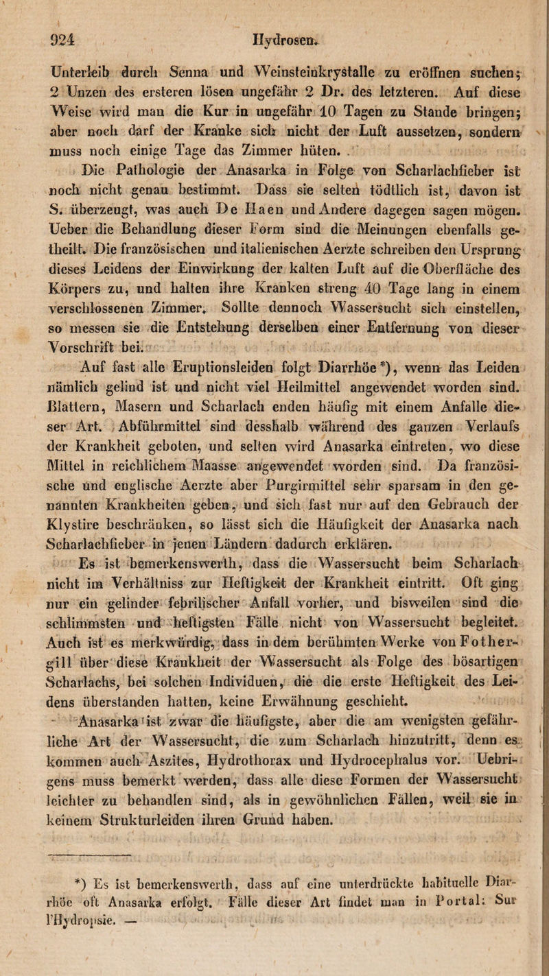 Unterleib durch Senna und Wcinsteinkrystalle zu eröffnen suchen; 2 Unzen de3 ersteren lösen ungefähr 2 Dr. des letzteren. Auf diese Weise wird man die Kur in ungefähr 10 Tagen zu Stande bringen; aber noch darf der Kranke sich nicht der Luft aussetzen, sondern muss noch einige Tage das Zimmer hüten. . 3&gt;ie Pathologie der Anasarka in Folge von Scharlachfieber ist noch nicht genau bestimmt. Dass sie selteh tödtlich ist, davon ist S. überzeugt, was auch De Ilaen und Andere dagegen sagen mögen. Ueber die Behandlung dieser Form sind die Meinungen ebenfalls ge- theilt. Die französischen und italienischen Aerzte schreiben den Ursprung dieses Leidens der Einwirkung der kalten Luft auf die Oberfläche des Körpers zu, und halten ihre Kranken streng 40 Tage lang in einem verschlossenen Zimmer* Sollte dennoch Wassersucht sich einstellen, so messen sie die Entstehung derselben einer Entfernung von dieser Vorschrift bei. Auf fast alle Eruptionsleiden folgt Diarrhöe *), wen» das Leiden nämlich gelind ist und nicht viel Heilmittel angewendet worden sind. Blattern, Masern und Scharlach enden häufig mit einem Anfalle die¬ ser Art. Abführmittel sind desshalb während des ganzen Verlaufs der Krankheit geboten, und selten wird Anasarka eintreten, wo diese Mittel in reichlichem Blaasse angewendet worden sind. Da französi¬ sche und englische Aerzte aber Purgirmittel sehr sparsam in den ge¬ nannten Krankheiten geben, und sich fast nur auf den Gebrauch der Klystire beschränken, so lässt sich die Häufigkeit der Anasarka nach Scharlachfieber in jenen Ländern dadurch erklären. Es ist bemerkens werth, dass die Wassersucht beim Scharlach nicht im Verhältniss zur Heftigkeit der Krankheit eintritt. Oft ging nur ein gelinder febrilischer Anfall vorher, und bisweilen sind die schlimmsten und heftigsten Fälle nicht von Wassersucht begleitet. Auch ist es merkwürdig, dass in dem berühmten Werke vonFother- gill über diese Krankheit der Wassersucht als Folge des bösartigen Scharlachs, bei solchen Individuen, die die erste Heftigkeit des Lei¬ dens überstanden hatten, keine Erwähnung geschieht. Anasarkafist zwar die häufigste, aber die am wenigsten gefähr¬ liche Art der Wassersucht, die zum Scharlach hinzutritt, denn es f kommen auch Aszites, Hydrothorax und Hydrocephalus vor. Uebri- gens muss bemerkt werden, dass alle diese Formen der Wassersucht leichter zu behandlen sind, als in gewöhnlichen Fällen, weil sie in keinem Strukturleiden ihren Grund haben. *) Es ist bemerkens werth, dass auf eine unterdrückte habituelle Diar¬ rhöe oft Anasarka erfolgt. Fälle dieser Art findet man in Portal: Sur l’Hydropsie. —
