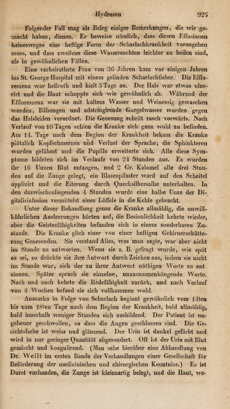 Folgender Fall mag als Beleg einiger Bemerkungen, die wir ge¬ macht haben, dienen. Er beweise nämlich, dass diesen Eirusionen keinesweges eine heftige Form der Scharlachkrankhcit vorangehen muss, und dass zweitens diese Wassersüchten leichter zu heilen sind, als in gewöhnlichen Fällen. Eine verheirathete Frau von 36 Jahren kam vor einigen Jahren ins St. George Hospital mit einem gelinden Scharlachfieber. Die Efflo- reszenz war hellroth und hielt 3 Tage an. Der Hals war etwas ulze- rirt und die Haut schuppte sich wie gewöhnlich ab. Während der Effloreszenz war sie mit kaltem Wasser und Weinessig gewaschen worden, Ballungen und adstringirende Gurgelwasser wurden xgegen das Halsleiden verordnet. Die Genesung schritt rasch vorwärts. Nach Verlauf von 10 Tagen schien die Kranke sich ganz wohl zu befinden. Am 14. Tage nach dem Beginn der Krankheit bekam die Kranke plötzlich Kopfschmerzen und Verlust der Sprache; die Sphinkteren wurden gelähmt und die Papille erweiterte sich. Alle diese Sym¬ ptome bildeten sich im Verlaufe von 24 Stunden aus. Es wurden ihr 16 Unzen Blut entzogen, und 2 Gr. Kalomel alle drei Stun¬ den auf die Zunge gelegt, ein Blasenpflaster ward auf den Scheitel applizirt und die Eiterung durch Quecksilbersalbe unterhalten. In den dazwischenliegenden 4 Stunden wurde eine halbe Unze der Di¬ gitalisinfusion vermittelst eines Löffels in die Kehle gebracht. Unter dieser Behandlung genas die Kranke allmählig, die unwill¬ kürlichen Ausleerungen hörten auf, die Besinnlichkeit kehrte wieder, aber die Geistesfähigkeiten befanden sich in einem sonderbaren Zu¬ stande. Die Kranke glich einer von einer heftigen Gehirnerschütte¬ rung Genesenden. Sie verstand Alles, was man sagte, war aber nicht im Stande zu antworten. Wenn sie z. B. gefragt wurde, wie spät es sei, so drückte sie ihre Antwort durch Zeichen aus, indem sie nicht im Stande war, sich der zu ihrer Antwort nöthigen Worte zu ent sinnen. Später sprach sie einzelne, unzusammenhängende Worte. Nach und nach kehrte die Redefähigkeit zurück, und nach Verlauf von 4 Wochen befand sie sich vollkommen wohl. Anasarka in Folge von Scharlach beginnt gewöhnlich vom 44ten bis zum 18ten Tage nach dem Beginn der Krankheit, bald allmählig, bald innerhalb weniger Stunden sich ausbildend. Der Patient ist un¬ geheuer geschwollen, so dass die Augen geschlossen sind. Die Ge¬ sichtsfarbe ist weiss uud glänzend. Der Urin ist dunkel gefärbt und wird in nur geringer Quantität abgesondert. Oft ist der Urin mit Blut gemischt uud koagulirend. (Mau sehe hierüber eine Abhandlung von Dr. Wellt im ersten Bande der Verhandlungen einer Gesellschaft für Beförderung der medizinischen und chirurgischen Kenntniss.) Es ist Durst vorhanden, die Zunge ist kleienartig belegt, und die Haut, we-