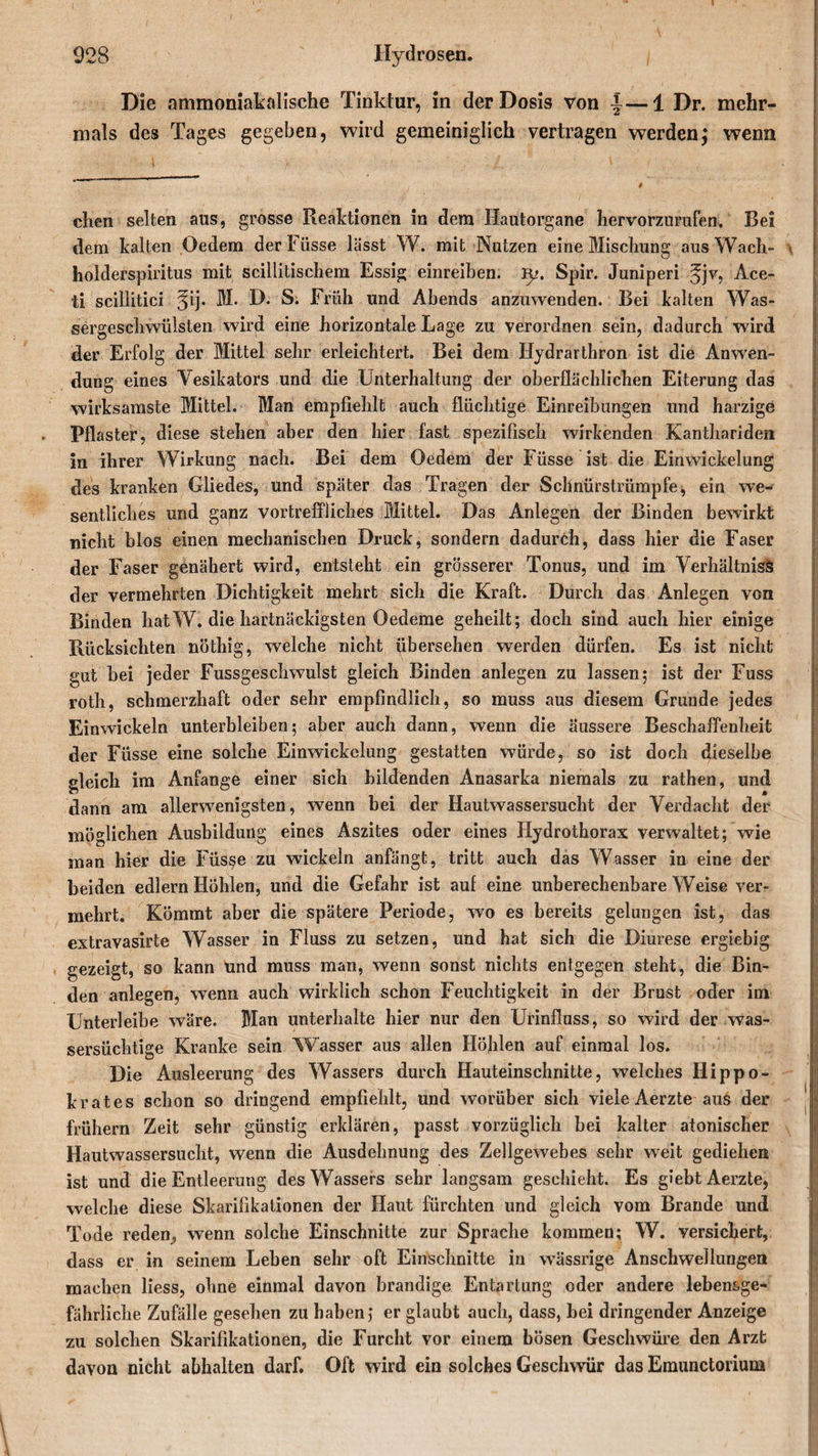 Die ammoniaktdische Tinktur, in der Dosis von |—1 Dr. mehr¬ mals des Tages gegeben, wird gemeiniglich vertragen werden j wenn dien selten aus, grosse Reaktionen in dem Hautorgane hervorzurufen. Bei dem kalten Oedem der Füsse lässt W. mit Nutzen eine Mischung aus Wach- * holderspiritus mit scillitischem Essig einreiben. Rj. Spir. Juniperi Ace- ti scillitici ^ij. M. D. S. Früh und Abends anzuwenden. Bei kalten Was¬ sergeschwülsten wird eine horizontale Lage zu verordnen sein, dadurch wird der Erfolg der Mittel sehr erleichtert. Bei dem Hydrarthron ist die Anwen¬ dung eines Vesikators und die Unterhaltung der oberflächlichen Eiterung das wirksamste Mittel. Man empfiehlt auch flüchtige Einreibungen lind harzige Pflaster, diese stehen aber den hier fast spezifisch wirkenden Kanthariden in ihrer Wirkung nach. Bei dem Oedem der Füsse ist die Ein Wickelung des kranken Gliedes, und später das Tragen der Schnürstrümpfe^ ein we¬ sentliches und ganz vortreffliches Mittel. Das Anlegen der Binden bewirkt nicht blos einen mechanischen Druck, sondern dadurch, dass hier die Faser der Faser genähert wird, entsteht ein grösserer Tonus, und im Verhältnis^ der vermehrten Dichtigkeit mehrt sich die Kraft. Durch das Anlegen von Binden hat W. die hartnäckigsten Oedeme geheilt; doch sind auch hier einige Rücksichten nöthig, welche nicht übersehen werden dürfen. Es ist nicht gut hei jeder Fussgeschwulst gleich Binden anlegen zu lassen; ist der Fuss roth, schmerzhaft oder sehr empfindlich, so muss aus diesem Grunde jedes Einwickeln unterbleiben; aber auch dann, wenn die äussere Beschaffenheit der Füsse eine solche Einwickelung gestatten würde, so ist doch dieselbe gleich im Anfänge einer sich bildenden Anasarka niemals zu rathen, und dann am allerwenigsten, wenn bei der Hautwassersucht der Verdacht der möglichen Ausbildung eines Aszites oder eines Hydrothorax verwaltet; wie man hier die Füsse zu wickeln anfängt, tritt auch das Wasser in eine der beiden edlern Höhlen, und die Gefahr ist auf eine unberechenbare Weise ver¬ mehrt. Kömmt aber die spätere Periode, wo es bereits gelungen ist, das extravasirte Wasser in Fluss zu setzen, und hat sich die Diurese ergiebig gezeigt, so kann und muss man, wenn sonst nichts entgegen steht, die Bin¬ den anlegen, wenn auch wirklich schon Feuchtigkeit in der Brust oder im Unterleibe wäre. Man unterhalte hier nur den Urinfluss, so wird der was¬ sersüchtige Kranke sein Wasser aus allen Höhlen auf einmal los. Die Ausleerung des Wassers durch Hauteinschnitte, welches Hippo- krates schon so dringend empfiehlt, und worüber sich viele Aerzte aus der frühem Zeit sehr günstig erklären, passt vorzüglich bei kalter atonischer Hautwassersucht, wenn die Ausdehnung des Zellgewebes sehr weit gediehen ist und die Entleerung des Wassers sehr langsam geschieht. Es giebt Aerzte, welche diese Skarifikationen der Haut fürchten und gleich vom Brande und Tode reden, wenn solche Einschnitte zur Sprache kommen; W. versichert, dass er in seinem Leben sehr oft Einschnitte in wässrige Anschwellungen machen liess, ohne einmal davon brandige Entartung oder andere lebensge¬ fährliche Zufälle gesehen zu haben; er glaubt auch, dass, bei dringender Anzeige zu solchen Skarifikationen, die Furcht vor einem bösen Geschwüre den Arzt davon nicht abhalten darf. Oft wird ein solches Geschwür das Emunctorium