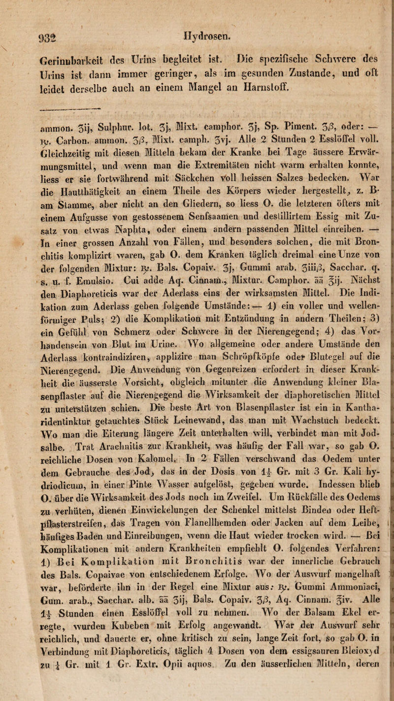 Gerinnbarkeit des Urins begleitet ist. Die spezifische Schwere des Urins ist dann immer geringer, als im gesunden Zustande, und oft leidet derselbe auch an einem Mangel an Harnstoff. ammon. 5ij, Sulphur. lot. 3j, Mixt, camplior. 3j, Sp. Piment. 3ß, oder: — rp. Carbon, ammon. 3/5, Mixt, campb. 3vj. Alle 2 Stunden 2 Esslöffel voll. Gleichzeitig mit diesen Mitteln bekam der Kranke bei Tage äussere Erwär- mungsmittel, und wenn man die Extremitäten nicht warm erhalten konnte, liess er sie fortwährend mit Säckchen Voll heissen Salzes bedecken. War die Hautthätigkeit an einem Theile des Körpers wieder hergestellt^ z. B- am Stamme, aber nicht an den Gliedern, so liess O. die letzteren öfters mit einem Aufgusse von gestossenem Senfsaamen und deslillirtem Essig mit Zu¬ satz von etwas Naplita, oder einem andern passenden Mittel einreiben. — In einer grossen Anzahl von Fällen, und besonders solchen, die mit Bron¬ chitis komplizirt waren, gab O. dem Kranken täglich dreimal eine Unze von der folgenden Mixtur: 1^?. Bals. Copaiv. 3j, Gummi arab. 3iii/3, Saccbar. q. s. u. f. Emulsio. Cui adde Aq. Cinnara., Mixtur. Camphor. ää ^ij. Nächst den Diaphoreticis war der Aderlass eins der wirksamsten Mittel. Die Indi¬ kation zum Aderlass geben folgende Umstände:— 1) ein voller und wellen¬ förmiger Puls; 2) die Komplikation mit Entzündung in andern Theilen; 3) ein Gefühl von Schmerz oder Schwere in der Nierengegend; 4) das Vor¬ handensein von Blut im Urine. Wo allgemeine oder andere Umstände den Aderlass kontraindiziren, applizire man Schröpfköpfe oder Blutegel auf die Nierengegend. Die Anwendung von Gegenreizen erfordert in dieser Krank¬ heit die äusserste Vorsicht, obgleich mitunter die Anwendung kleiner Bla¬ senpflaster auf die Nierengegend die Wirksamkeit der diaphoretischen Mittel zu unterstützen schien. Die beste Art von Blasenpflaster ist ein in Kantha- ridentinktur getauchtes Stück Leinewand, das man mit Wachstuch bedeckt. 1 Wo man die Eiterung längere Zeit unterhalten will, verbindet man mit Jod- salbe. Trat Araehnitis zur Krankheit, was häufig der Fall war, so gab O. reichliche Dosen von Kalomel. In 2 Fällen verschwand das Oedem unter « dem Gebrauche des Jod^ das in der Dosis von 1^ Gr. mit 3 Gr. Kali hy- j- driodicum, in einer Pinte Wasser aufgelöst, gegeben wurde. Indessen blieb Ic O. über die Wirksamkeit des Jods noch im Zweifel. Um Rückfälle des Oedems | zu verhüten, dienen Einwickelungen der Schenkel mittelst Binden oder Heft- I- pffasterstreifen, das Tragen von Flanellhemden oder Jacken auf dem Leibe, häufiges Baden und Einreibungen, wenn die Haut wieder trocken wird. — Bei i I Komplikationen mit andern Krankheiten empfiehlt O. folgendes Verfahren: 1) Bei Komplikation mit Bronchitis war der innerliche Gebrauch des Bals. Gopaivae von entschiedenem Erfolge. Wo der Auswurf mangelhaft i war, beförderte ihn in der Regel eine Mixtur aus.* Ip. Gummi Ammoniaci, , Gum. arab., Sacchar. alb. ää 3ij? Bals. Copaiv. 3/U Aq. Cinnam. ^iv. Alle i i\ Stunden einen Esslöffel voll zu nehmen. Wo der Balsam Ekel er- * regte, wurden Kubeben mit Erfolg angewandt. War der Auswurf sehr N reichlich, und dauerte er, ohne kritisch zu sein, lange Zeit fort, so gab O. in i Verbindung mit Diaphoreticis, täglich 4 Dosen von dem essigsauren Bleioxid zu £ Gr. mit 1 Gr. Extr. Opii aqnos. Zu den äusserlichen Mitteln, deren