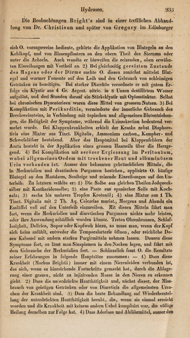 Die Beobachtungen Bright’s sind in einer trefflichen Abhand¬ lung von Dr. Christison und später von Gregory im Edinburgcr sich 0. vorzugsweise bediente, gehörte die Applikation von Blutegeln an den Kehlkopf, und von Blasenpflastern an den obern Theil des Sternum oder unter die Achseln. Auch wandte er bisweilen die reizenden ^ oben erwähn¬ ten Einreibungen mit Vortheil an. 2) Bei gleichzeitig gereiztem Zustande des fllagens oder der Därme suchte O. diesen zunächst mittelst Blut¬ egel und warmer Fomente auf den Leib und den Gebrauch von schleimigen Getränken zu beseitigen. Bei starker Diarrhöe verordnete er mit gutem Er¬ folge ein Klystir aus 4 Gr. Argent. nitric. in 8 Unzen destillirtem Wasser aufgelöst, und drei Stunden darauf ein Stärkeklystir mit Opiumtinktur. Selbst bei chronischen Dysenterieen waren diese Mittel von grossem Nutzen. 3) Bei Komplikation mit Perikarditis, verminderte der innerliche Gebrauch des Brechweinsteins, in Verbindung mit topischen und allgemeinen Blutentziehun¬ gen, die Heftigkeit der Symptome^ während die Urinsekretion bedeutend ver¬ mehrt wurde. Bei Klappenkrankheiten erhielt der Kranke nebst Diaphore- ticis eine Mixtur aus Tinct. Digitalis, Ammonium carbon., Kampher- und Schwefeläther bestehend. Aber das Hauptmittel bei Klappenfehlern der Aorta besteht in der Applikation eines grossen Haarseils über die Herzge¬ gend. 4) Bei Komplikation mit seröser Ergiessung im Peritonäum, wobei allgemeines Oedem mit trockener Haut und albuminösem Urin vorhanden ist. Ausser den bekannten gebräuchlichen Mitteln, die in Merkurialien und drastischen Parganzen bestehen, applizirte O. häufige Blutegel an den Mastdarm, Senfteige und reizende Einreibungen auf den Un¬ terleib. Zu letztem wählte er: 1) Die Salbe aus gleichen Theilen Jodqueck¬ silber mit Kantharidensalbe; 2) eine Paste aus spanischer Seife mit Koch¬ salz; 3) sechs bis mehrere Tropfen Krotonölj 4) eine Mixtur aus 1 Th. Tinct. Digitalis mit 2 Th. Aq. Calcariae muriat._, Morgens und Abends ein Esslöffel voll auf den Unterleib einzureiben, Mit diesen Mitteln fährt man fort, wenn die Merkurialien und diuretischen Purganzen nichts mehr leisten, oder ihre Anwendung schädlich werden könnte. Treten Ohrenbrausen, Schlaf¬ losigkeit, Delirien, Sopor oder Kopfweh hinzu, so muss man, wenn der Kopf sich heiss anfühlt, entweder die Temporalarterie öffnen, oder reichliche Do¬ sen Kalomel mit andern starken Purgirmitteln nehmen lassen. Dauern diese Symptome fort, so lässt man Sinapismen in den Nacken legen, und fährt mit dem Gebrauche der Merkurialien fort. — Schliesslich fasst O. die Resultate seiner Erfahrungen in folgende Hauptsätze zusammen: — 4) Dass diese Krankheit (Morbus Brightii) immer mit einem Nierenleiden verbunden ist, das sich, wenn es hinreichende Fortschritte gemacht hat, durch die Ablage¬ rung einer grauen, nicht zu injizirenden Masse in den Nieren zu erkennen giebt. 2) Dass die uni erdrückte Hautthätigkeit und, nächst dieser, der Miss¬ brauch von geistigen Getränken oder von Diureticis die allgemeinsten Ursa¬ chen der Krankheit sind. 3) Dass die beste Behandlung auf Wiederherstel¬ lung der unterdrückten Hautthätigkeit beruht, die, wenn sie einmal erreicht worden und die Krankheit mit keinem andern Uebel komplizirt war, die völlige Heilung derselben zur Folge hat. 4) Dass Aderlass und Abführmittel, ausser den