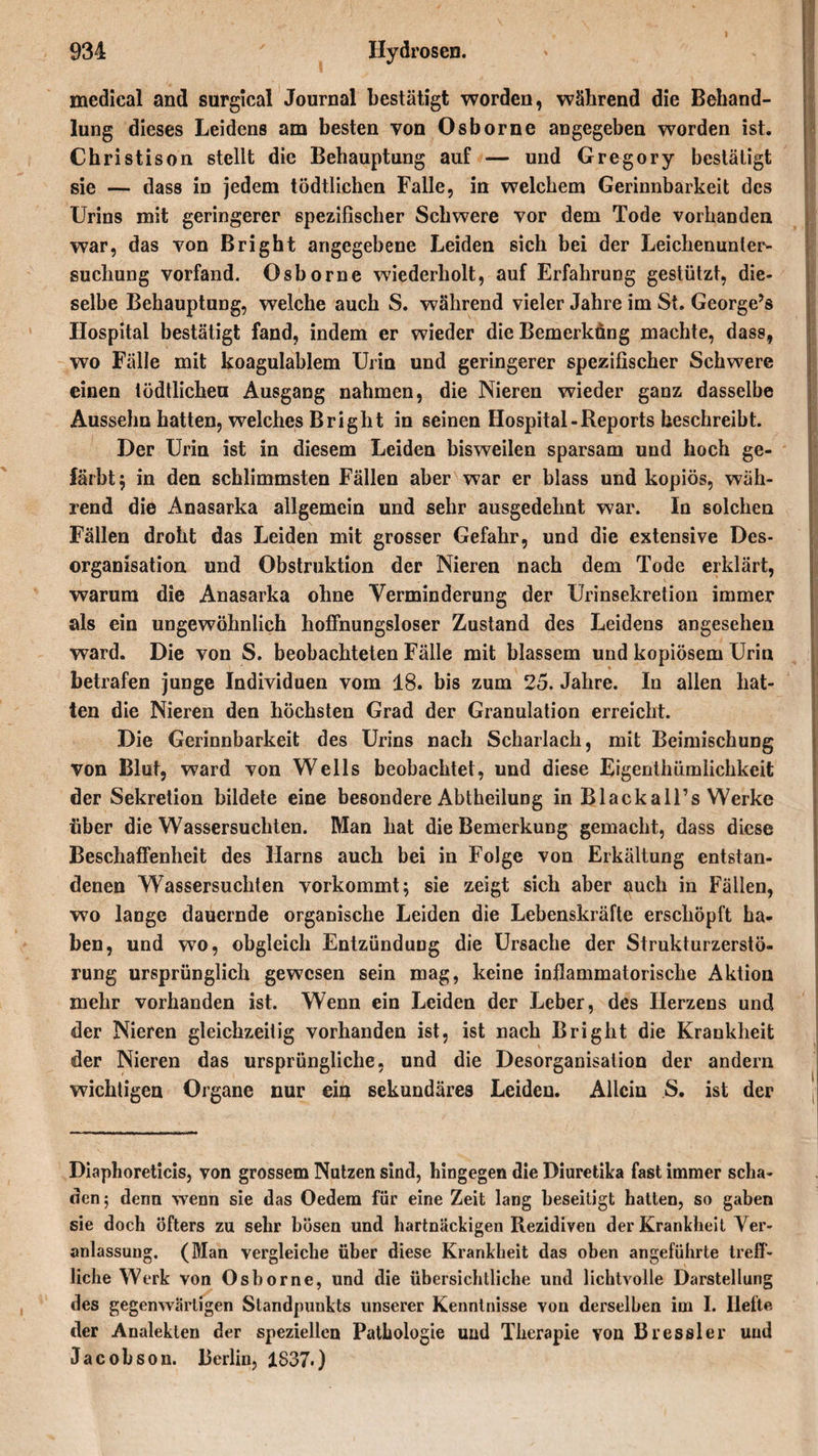 medical and surgical Journal bestätigt worden, während die Behand¬ lung dieses Leidens am besten von Osborne angegeben worden ist. Christison stellt die Behauptung auf — und Gregory bestätigt sie — dass in jedem tödtlichen Falle, in welchem Gerinnbarkeit des Urins mit geringerer spezifischer Schwere vor dem Tode vorhanden war, das von Bright angegebene Leiden sich bei der Leichenunter¬ suchung vorfand. Osborne wiederholt, auf Erfahrung gestützt, die¬ selbe Behauptung, welche auch S. während vieler Jahre im St. George’s Hospital bestätigt fand, indem er wieder die Bemerkung machte, dass, wo Fälle mit koagulablem Urin und geringerer spezifischer Schwere einen tödtlicheu Ausgang nahmen, die Nieren wieder ganz dasselbe Ausselm hatten, welches Bright in seinen Hospital-Reports beschreibt. Der Urin ist in diesem Leiden bisweilen sparsam und hoch ge¬ färbt $ in den schlimmsten Fällen aber war er blass und kopiös, wäh¬ rend die Anasarka allgemein und sehr ausgedehnt war. In solchen Fällen droht das Leiden mit grosser Gefahr, und die extensive Des¬ organisation und Obstruktion der Nieren nach dem Tode erklärt, warum die Anasarka ohne Verminderung der Urinsekretion immer als ein ungewöhnlich hoffnungsloser Zustand des Leidens angesehen ward. Die von S. beobachteten Fälle mit blassem und kopiösem Urin betrafen junge Individuen vom 18. bis zum 25. Jahre. In allen hat¬ ten die Nieren den höchsten Grad der Granulation erreicht. Die Gerinnbarkeit des Urins nach Scharlach, mit Beimischung von Blut, ward von Wells beobachtet, und diese Eigenthümlichkeit der Sekretion bildete eine besondere Abtheilung in Blackall’s Werke über die Wassersüchten. Man hat die Bemerkung gemacht, dass diese Beschaffenheit des Harns auch bei in Folge von Erkältung entstan¬ denen Wassersüchten vorkommt $ sie zeigt sich aber auch in Fällen, wo lange dauernde organische Leiden die Lebenskräfte erschöpft ha¬ ben, und wo, obgleich Entzündung die Ursache der Strukturzerstö¬ rung ursprünglich gewesen sein mag, keine inflammatorische Aktion mehr vorhanden ist. Wenn ein Leiden der Leber, des Herzens und der Nieren gleichzeitig vorhanden ist, ist nach Bright die Krankheit der Nieren das ursprüngliche, und die Desorganisation der andern wichtigen Organe nur ein sekundäres Leiden. Allein S. ist der Diaphoreticis, von grossem Nutzen sind, hingegen die Diuretika fast immer scha¬ den ; denn wenn sie das Oedem für eine Zeit lang beseitigt hatten, so gaben sie doch öfters zu sehr bösen und hartnäckigen Rezidiven der Krankheit Ver¬ anlassung. (Man vergleiche über diese Krankheit das oben angeführte treff¬ liche Werk von Osborne, und die übersichtliche und lichtvolle Darstellung des gegenwärtigen Standpunkts unserer Kenntnisse von derselben im I. Ilefte der Analeklen der speziellen Pathologie und Therapie von Bressler und Jacobson. Berlin, 1837*)