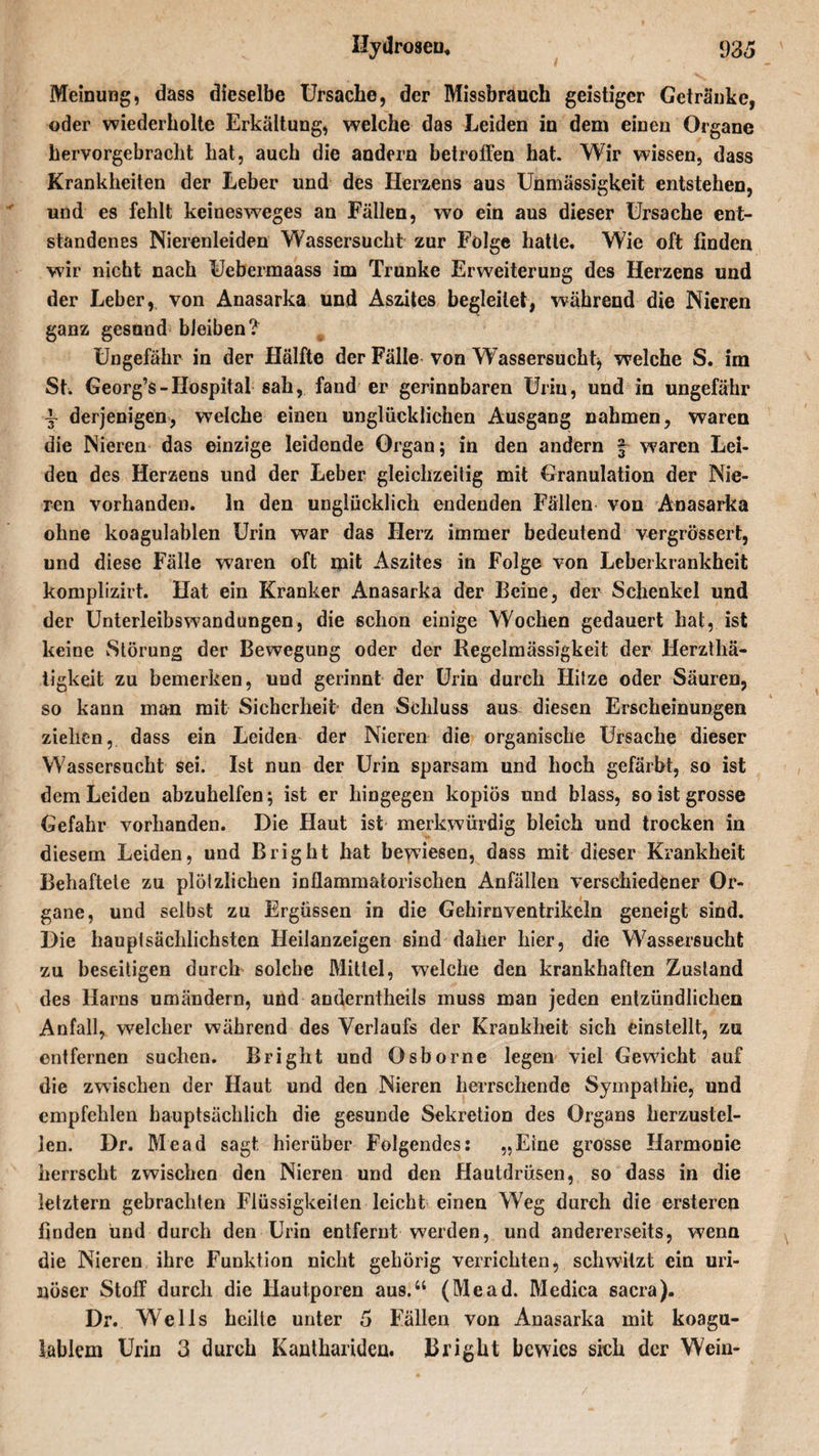 Meinung, dass dieselbe Ursache, der Missbrauch geistiger Getränke, oder wiederholte Erkältung, welche das Leiden in dem einen Organe hervorgebracht hat, auch die andern betroffen hat. Wir wissen, dass Krankheiten der Leber und des Herzens aus Unmässigkeit entstehen, und es fehlt keinesweges an Fällen, wo ein aus dieser Ursache ent¬ standenes Nierenleiden Wassersucht zur Folge hatte. Wie oft finden wir nicht nach Uebermaass im Trünke Erweiterung des Herzens und der Leber, von Anasarka und Aszites begleitet, während die Nieren ganz gesund bJeiben? Ungefähr in der Hälfte der Fälle von Wassersucht* welche S. im St. Georg’s-Hospital sah, fand er gerinnbaren Urin, und in ungefähr i derjenigen, welche einen unglücklichen Ausgang nahmen, waren die Nieren das einzige leidende Organ; in den andern § waren Lei¬ den des Herzens und der Leber gleichzeitig mit Granulation der Nie¬ ren vorhanden, ln den unglücklich endenden Fällen von Anasarka ohne koagulablen Urin war das Herz immer bedeutend vergrössert, und diese Fälle waren oft mit Aszites in Folge von Leberkrankheit komplizirt. Hat ein Kranker Anasarka der Beine, der Schenkel und der Unterleibswandungen, die schon einige Wochen gedauert hat, ist keine Störung der Bewegung oder der Regelmässigkeit der Herzthä- tigkeit zu bemerken, und gerinnt der Urin durch Hitze oder Säuren, so kann man mit Sicherheit den Schluss aus diesen Erscheinungen ziehen, dass ein Leiden der Nieren die organische Ursache dieser Wassersucht sei. Ist nun der Urin sparsam und hoch gefärbt, so ist dem Leiden abzuhelfen; ist er hingegen kopiös und blass, so ist grosse Gefahr vorhanden. Die Haut ist merkwürdig bleich und trocken in diesem Leiden, und Bright hat bewiesen, dass mit dieser Krankheit Behaftete zu plötzlichen inflammatorischen Anfällen verschiedener Or¬ gane, und selbst zu Ergüssen in die Gehirnventrikeln geneigt sind. Die hauptsächlichsten Heilanzeigen sind daher liier, die Wassersucht zu beseitigen durch solche Mittel, welche den krankhaften Zustand des Harns umändern, und anderntheits muss man jeden entzündlichen Anfall, welcher während des Verlaufs der Krankheit sich einstellt, zu entfernen suchen. Bright und Osborne legen viel Gewicht auf die zwischen der Haut und den Nieren herrschende Sympathie, und empfehlen hauptsächlich die gesunde Sekretion des Organs herzustel¬ len. Dr. Mead sagt hierüber Folgendes: „Eine grosse Harmonie herrscht zwischen den Nieren und den Hautdrüsen, so dass in die letztem gebrachten Flüssigkeiten leicht einen Weg durch die ersteren finden und durch den Urin entfernt werden, und andererseits, wenn die Nieren ihre Funktion nicht gehörig verrichten, schwitzt ein uri- nüser Stoff durch die Hautporen aus.“ (Mead. Medica sacra). Dr. Wells heilte unter 5 Fällen von Anasarka mit koagu- lablem Urin 3 durch Kanthariden. Bright bewies sich der Wein-