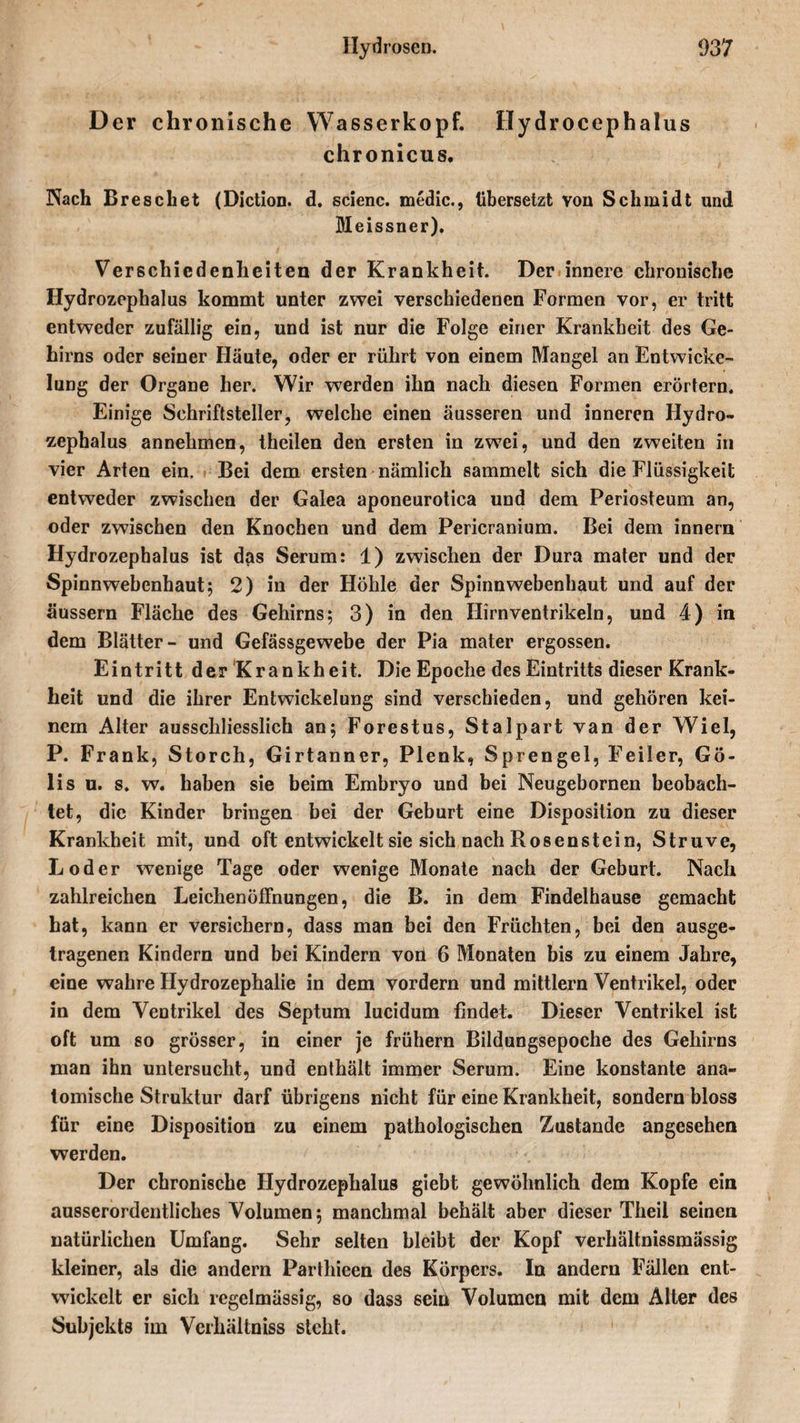 Der chronische Wasserkopf. Hydrocephalus chronicus. Nach Dreschet (Diction. d. scienc. medic., übersetzt von Schmidt und Meissner). Verschiedenheiten der Krankheit. Der innere chronische Hydrozephalus kommt unter zwei verschiedenen Formen vor, er tritt entweder zufällig ein, und ist nur die Folge einer Krankheit des Ge¬ hirns oder seiner Häute, oder er rührt von einem Mangel an Entwicke¬ lung der Organe her. Wir werden ihn nach diesen Formen erörtern. Einige Schriftsteller, welche einen äusseren und inneren Hydro¬ zephalus annehmen, theilen den ersten in zwei, und den zweiten in vier Arten ein. Bei dem ersten nämlich sammelt sich die Flüssigkeit entweder zwischen der Galea aponeurotica und dem Periosteum an, oder zwischen den Knochen und dem Pericranium. Bei dem innern Hydrozephalus ist das Serum: 1) zwischen der Dura mater und der Spinnwebenhaut; 2) in der Höhle der Spinnwebenhaut und auf der äussern Fläche des Gehirns; 3) in den Hirnventrikeln, und 4) in dem Blätter- und Gefässgewebe der Pia mater ergossen. Eintritt der Krankheit. Die Epoche des Eintritts dieser Krank¬ heit und die ihrer Entwickelung sind verschieden, und gehören kei¬ nem Alter ausschliesslich an; Forestus, Stalpart van der Wiel, P. Frank, Storch, Girtanner, Plenk, Sprengel, Feiler, Gö- lis u. s. w. haben sie beim Embryo und bei Neugebornen beobach¬ tet, die Kinder bringen bei der Geburt eine Disposition zu dieser Krankheit mit, und oft entwickelt sie sich nach Rosenstein, Struve, Loder wenige Tage oder wenige Monate nach der Geburt. Nach zahlreichen Leichenöffnungen, die B. in dem Findelhause gemacht hat, kann er versichern, dass man bei den Früchten, bei den ausge¬ tragenen Kindern und bei Kindern von 6 Monaten bis zu einem Jahre, eine wahre Hydrozephalie in dem vordem und mittlern Ventrikel, oder in dem Ventrikel des Septum lucidum findet. Dieser Ventrikel ist oft um so grösser, in einer je frühem Bildungsepoche des Gehirns man ihn untersucht, und enthält immer Serum. Eine konstante ana¬ tomische Struktur darf übrigens nicht für eine Krankheit, sondern bloss für eine Disposition zu einem pathologischen Zustande angesehen werden. Der chronische Hydrozephalus giebt gewöhnlich dem Kopfe ein ausserordentliches Volumen; manchmal behält aber dieser Theil seinen natürlichen Umfang. Sehr selten bleibt der Kopf verhaltnissmässig kleiner, als die andern Parthieen des Körpers. In andern Fällen ent¬ wickelt er sich regelmässig, so dass sein Volumen mit dem Alter des Subjekts im Vcrhältniss sicht.