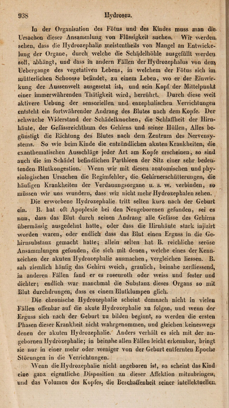 In der Organisation des Fötus und des Kindes muss man diis- Ursachen dieser Ansammlung von Flüssigkeit suchen. Wir werden, sehen, dass die Hydrozephalie meistentheils von Mangel an Entwicke¬ lung der Organe, durch welche die Schädelhöhle ausgefüllt werden soll, abhängt, und dass üi andern Fällen der Hydrozephalus von dem Uebergange des vegetativen Lebens, in welchem der Fötus sich im mütterlichen Schooss© befindet, zu einem Leben, wo er der Einwir¬ kung der Aussenwelt ausgesetzt ist, und sein Kopf der Mittelpunkt einer immerwährenden Thätigkeit wird, herrührt. Durch diese weit aktivere Uebung der sensoriellen, und enzephalischen Verrichtungen entstellt ein fortwährender Andrang des Blutes nach dem Kopfe. Der schwache Widerstand der Schädelknochen, die Schlaffheit der Hirn¬ häute, der Gefässreichthum des Gehirns und seiner Hüllen, Alles be¬ günstigt die Richtung des Blutes nach dem Zentrum des Nervensy¬ stems. So wie beim Kinde die entzündlichen akuten Krankheiten, die exanthematischen Ausschläge jeder Art am Kopfe erscheinen, so sind auch die im Schädel befindlichen Parthieen der Sitz einer sehr bedeu¬ tenden Blutkongestion. W enn wir mit diesen anatomischen und phy¬ siologischen Ursachen die Regimfehler, die Gehirnerschütterungen, die häufigen Krankheiten der Verdauungsorgane u. s. w. verbinden, so müssen wir uns wmndern, dass wir nicht mehr Hydrozephalen sehen. Die erworbene Hydrozephalie tritt selten kurz nach der Geburt ein. B. hat oft Apoplexie bei den Neugeborenen gefunden, sei es nun, dass das Blut durch seinen Andrang alle Gefässe des Gehirns übermässig ausgedehnt hatte, oder dass die Hirnhäute stark injizirt worden waren, oder endlich dass das Blut einen Erguss in die Ge¬ hirnsubstanz gemacht hatte; allein selten hat B. reichliche seröse Ansammlungen gefunden, die sich mit denen, welche eines der Kenn¬ zeichen der akuten Hydrozephalie ausmachen, vergleichen Hessen. B. sah ziemlich häufig das Gehirn weich, graulich, beinahe zerfliessend, in anderen Fällen fand er es rosenroth oder weiss und fester und dichter; endlich war manchmal die Substanz dieses Organs so mit Blut durchdrungen, dass es einem Blutklumpen glich* Die chronische Hydrozephalie scheint demnach nicht in vielen Fallen offenbar auf die akute Hydrozephalie zu folgen, und wenn der Erguss sich nach der Geburt zu bilden beginnt, so werden die ersten Phasen dieser Krankheit nicht wahrgenommen, und gleichen keineswegs denen der akuten Hydrozephalie. Anders verhält es sich mit der an- gebornen Hydrozephalie; in beinahe allen Fällen leicht erkennbar, bringt sie nur in einer mehr oder weniger von der Geburt entfernten Epoche Störungen in die Verrichtungen. Wenn die Hydrozephalie nicht angeboren ist, so scheint das Kind eine ganz eigentliche Disposition zu dieser Affektion mitzubringen, und das Volumen des Kopfes, die Beschaffenheit seiner intellektuellen,;