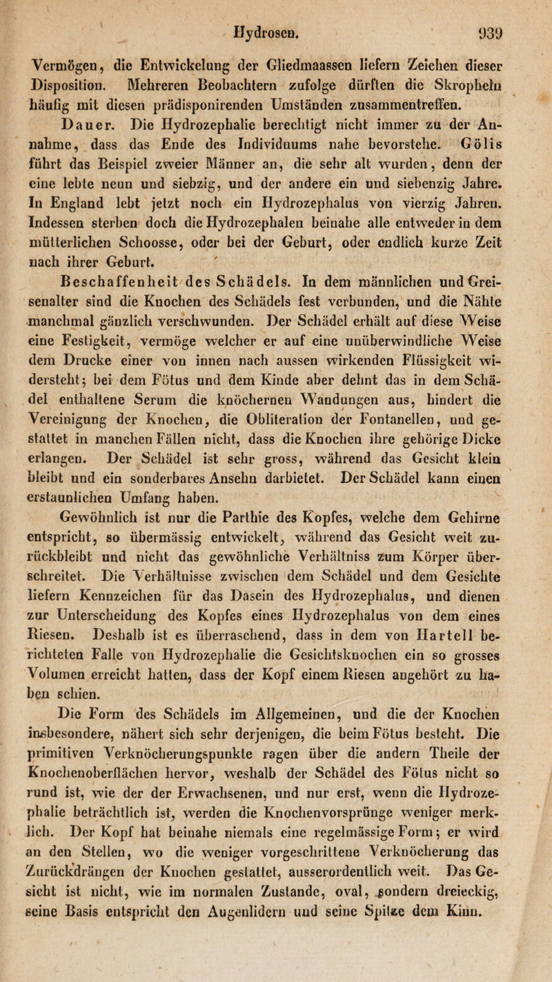 Vermögen, die Entwickelung der Gliedmaassen liefern Zeichen dieser Disposition. Mehreren Beobachtern zufolge dürften die Skrophetu häufig mit diesen prädisponirenden Umständen Zusammentreffen. Dauer. Die Hydrozephalie berechtigt nicht immer zu der An¬ nahme, dass das Ende des Individuums nahe bevorstehe. Gölis führt das Beispiel zweier Männer an, die sehr alt wurden, denn der eine lebte neun und siebzig, und der andere ein und siebenzig Jahre. In England lebt jetzt noch ein Hydrozephalus von vierzig Jahren. Indessen sterben doch die Hydrozephalen beinahe alle entweder in dem mütterlichen Schoosse, oder bei der Geburt, oder endlich kurze Zeit nach ihrer Geburt. Beschaffenheit des Schädels. In dem männlichen und Grei- senalter sind die Knochen des Schädels fest verbunden, und die Nähte manchmal gänzlich verschwunden. Der Schädel erhält auf diese Weise eine Festigkeit, vermöge welcher er auf eine unüberwindliche Weise dem Drucke einer von innen nach aussen wirkenden Flüssigkeit wi¬ dersteht 5 bei dem Fötus und dem Kinde aber dehnt das in dem Schä¬ del enthaltene Serum die knöchernen Wandungen aus, hindert die Vereinigung der Knochen, die Obliteration der Fontanellen, und ge¬ stattet in manchen Fällen nicht, dass die Knochen ihre gehörige Dicke erlangen. Der Schädel ist sehr gross, während das Gesicht klein bleibt und ein sonderbares Anselm darbietet. Der Schädel kann einen erstaunlichen Umfang haben. Gewöhnlich ist nur die Parthie des Kopfes, welche dem Gehirne entspricht, so übermässig entwickelt, während das Gesicht weit zu¬ rückbleibt und nicht das gewöhnliche Verhältniss zum Körper über¬ schreitet. Die Verhältnisse zwischen dem Schädel und dem Gesichte liefern Kennzeichen für das Dasein des Hydrozephalus, und dienen zur Unterscheidung des Kopfes eines Hydrozephalus von dem eines Riesen. Deshalb ist es überraschend, dass in dem von Harteil be¬ richteten Falle von Hydrozephalie die Gesichtsknochen ein so grosses Volumen erreicht hatten, dass der Kopf einem Riesen angehört zu ha¬ ben schien. Die Form des Schädels im Allgemeinen, und die der Knochen insbesondere, nähert sich sehr derjenigen, die beim Fötus besteht. Die primitiven Verknöcherungspunkte ragen über die andern Theile der Knochenoberllächen hervor, weshalb der Schädel des Fötus nicht so rund ist, wie der der Erwachsenen, und nur erst, wenn die Hydroze¬ phalie beträchtlich ist, werden die Knochenvorsprünge weniger merk¬ lich. Der Kopf hat beinahe niemals eine regelmässige Form; er wird an den Stellen, wo die weniger vorgeschrittene Verknöcherung das Zurückdrängen der Knochen gestaltet, ausserordentlich weit. Das Ge¬ sicht ist nicht, wie im normalen Zustande, oval, sondern dreieckig, seine Basis entspricht den Augenlidern und seine Spitze dem Kinn.