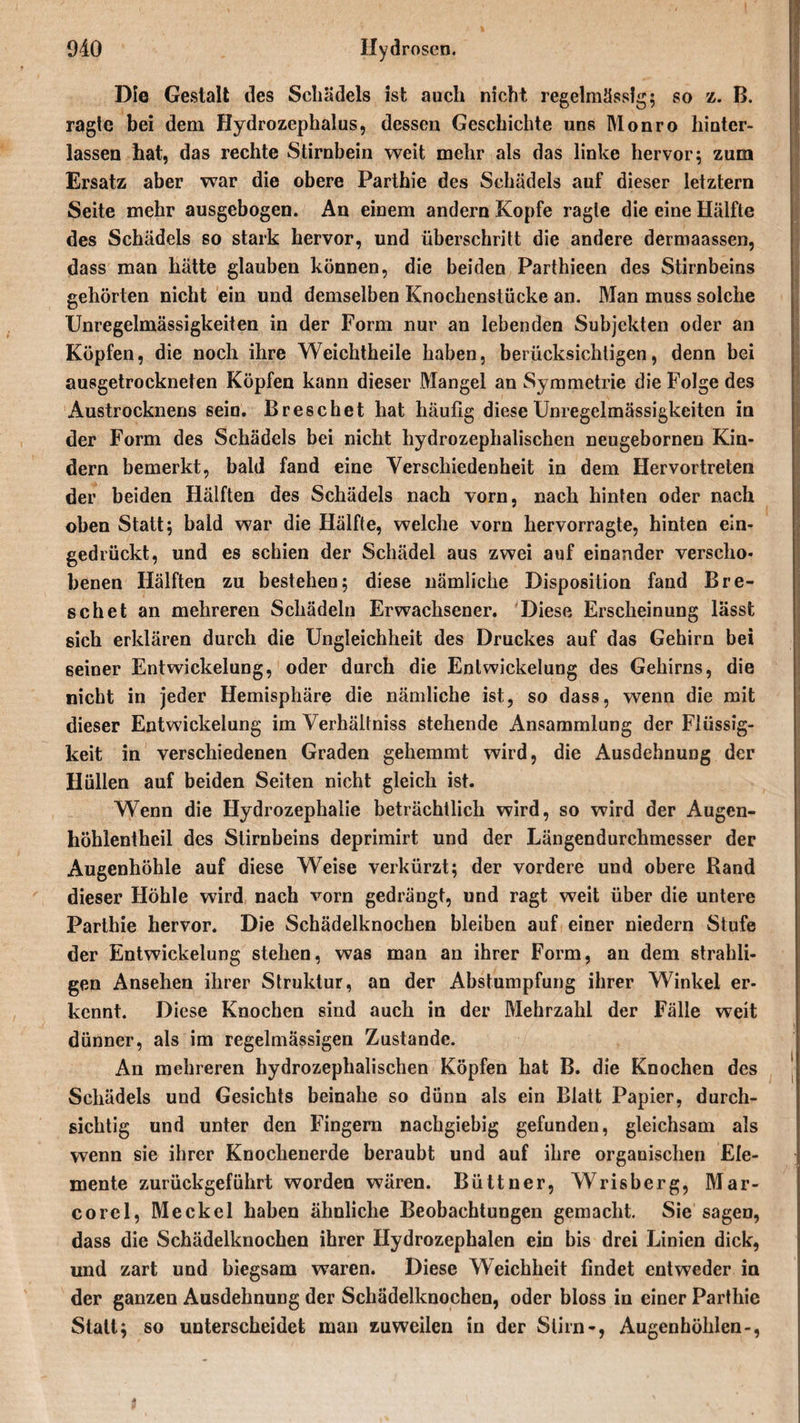 Die Gestalt des Schädels ist auch nicht regelmässig; so z. B. ragte bei dem Hydrozephalus, dessen Geschichte uns Monro hinter¬ lassen hat, das rechte Stirnbein weit mehr als das linke hervor; zum Ersatz aber war die obere Parthie des Schädels auf dieser letztem Seite mehr ausgebogen. An einem andern Kopfe ragte die eine Hälfte des Schädels so stark hervor, und überschritt die andere dermaassen, dass man hätte glauben können, die beiden Parthieen des Stirnbeins gehörten nicht ein und demselben Knochenstücke an. Man muss solche Unregelmässigkeiten in der Form nur an lebenden Subjekten oder an Köpfen, die noch ihre Weichtheile haben, berücksichtigen, denn bei ausgetrockneten Köpfen kann dieser Mangel an Symmetrie die Folge des Austrocknens sein. Breschet hat häufig diese Unregelmässigkeiten in der Form des Schädels bei nicht hydrozephalischen neugebornen Kin¬ dern bemerkt, bald fand eine Verschiedenheit in dem Hervortreten der beiden Hälften des Schädels nach vorn, nach hinten oder nach oben Statt; bald war die Hälfte, welche vorn hervorragte, hinten ein¬ gedrückt, und es schien der Schädel aus zwei auf einander verscho¬ benen Hälften zu bestehen; diese nämliche Disposition fand Bre¬ schet an mehreren Schädeln Erwachsener. Diese Erscheinung lässt sich erklären durch die Ungleichheit des Druckes auf das Gehirn bei seiner Entwickelung, oder durch die Entwickelung des Gehirns, die nicht in jeder Hemisphäre die nämliche ist, so dass, wenn die mit dieser Entwickelung im Verhältnis stehende Ansammlung der Flüssig¬ keit in verschiedenen Graden gehemmt wird, die Ausdehnung der Hüllen auf beiden Seiten nicht gleich ist. Wenn die Hydrozephalie beträchtlich wird, so wird der Augen- höhlentheil des Stirnbeins deprimirt und der Längendurchmesser der Augenhöhle auf diese Weise verkürzt; der vordere und obere Hand dieser Höhle wird nach vorn gedrängt, und ragt weit über die untere Parthie hervor. Die Schädelknochen bleiben auf einer niedern Stufe der Entwickelung stehen, was man an ihrer Form, an dem strahli- gen Ansehen ihrer Struktur, an der Abstumpfung ihrer Winkel er¬ kennt. Diese Knochen sind auch in der Mehrzahl der Fälle weit dünner, als im regelmässigen Zustande. An mehreren hydrozephalischen Köpfen hat B. die Knochen des Schädels und Gesichts beinahe so dünn als ein Blatt Papier, durch¬ sichtig und unter den Fingern nachgiebig gefunden, gleichsam als wenn sie ihrer Knochenerde beraubt und auf ihre organischen Ele¬ mente zurückgeführt worden wären. Büttner, Wrisberg, Mar- corel, Meckel haben ähnliche Beobachtungen gemacht. Sie sagen, dass die Schädelknochen ihrer Hydrozephalen ein bis drei Linien dick, und zart und biegsam waren. Diese Weichheit findet entweder in der ganzen Ausdehnung der Schädelknochen, oder bloss in einer Parthie Statt; so unterscheidet man zuweilen in der Stirn-, Augenhöhlen-,