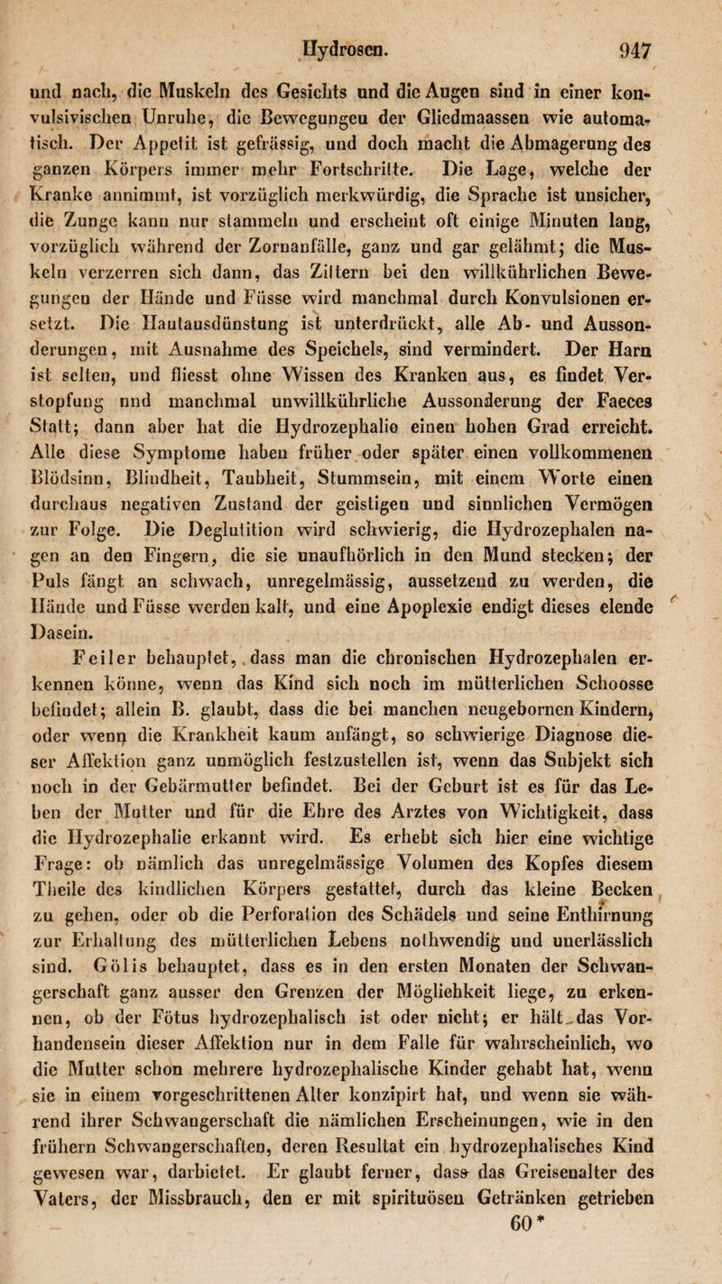 und nach, die Muskeln des Gesichts und die Augen sind in einer kon¬ vulsivischen Unruhe, die ßewegungeu der Gliedmaassen wie automa¬ tisch. Der Appetit ist gehässig, und doch macht die Abmagerung des ganzen Körpers immer mehr Fortschritte. Die Lage, welche der Kranke annimmt, ist vorzüglich merkwürdig, die Sprache ist unsicher, die Zunge kann nur stammeln und erscheint oft einige Minuten lang, vorzüglich während der Zornanfälle, ganz und gar gelähmt; die Mus¬ keln verzerren sich dann, das Ziltern bei den wilikührlichen Bewe¬ gungen der Hände und Fiisse wird manchmal durch Konvulsionen er¬ setzt. Die Haulausdünstung ist unterdrückt, alle Ab- und Ausson¬ derungen , mit Ausnahme des Speichels, sind vermindert. Der Harn ist selten, und fliesst ohne Wissen des Kranken aus, es findet Ver¬ stopfung nnd manchmal unwillkürliche Aussonderung der Faeceä Statt; dann aber hat die Hydrozephalie einen hohen Grad erreicht. Alle diese Symptome haben früher oder später einen vollkommenen Blödsinn, Blindheit, Taubheit, Stummsein, mit einem Worte einen durchaus negativen Zustand der geistigen und sinnlichen Vermögen zur Folge. Die Deglutition wird schwierig, die Hydrozephalen na¬ gen an den Fingern, die sie unaufhörlich in den Mund stecken; der Puls fängt an schwach, unregelmässig, aussetzend zu werden, die Hände undFüsse werden kalt, und eine Apoplexie endigt dieses elende Dasein. Feiler behauptet, dass man die chronischen Hydrozephalen er¬ kennen könne, wenn das Kind sich noch im mütterlichen Schoosse befindet ; allein B. glaubt, dass die bei manchen neugebornen Kindern, oder wenn die Krankheit kaum anfängt, so schwierige Diagnose die¬ ser Affektion ganz unmöglich festzustellen ist, wenn das Subjekt sich noch in der Gebärmutter befindet. Bei der Geburt ist es für das Le¬ ben der Mutter und für die Ehre des Arztes von Wichtigkeit, dass die Hydrozephalie erkannt wird. Es erhebt sich hier eine wichtige Frage: ob nämlich das unregelmässige Volumen des Kopfes diesem Theile des kindlichen Körpers gestattet, durch das kleine Becken zu gehen, oder ob die Perforation des Schädels und seine Enthirnung zur Erhaltung des mütterlichen Lebens nothwendig und unerlässlich sind. Gölis behauptet, dass es in den ersten Monaten der Schwan¬ gerschaft ganz ausser den Grenzen der Möglichkeit liege, zu erken¬ nen, ob der Fötus hydrozephalisch ist oder nicht; er hält^das Vor¬ handensein dieser Affektion nur in dem Falle für wahrscheinlich, wo die Mutter schon mehrere hydrozephalische Kinder gehabt hat, wenn sie in einem vorgeschrittenen Alter konzipirt hat, und wenn sie wäh¬ rend ihrer Schwangerschaft die nämlichen Erscheinungen, wie in den frühem Schwangerschaften, deren Resultat ein hydrozephalisches Kind gewesen war, darbietet. Er glaubt ferner, dass das Greisenalter des Vaters, der Missbrauch, den er mit Spirituosen Getränken getrieben 60*