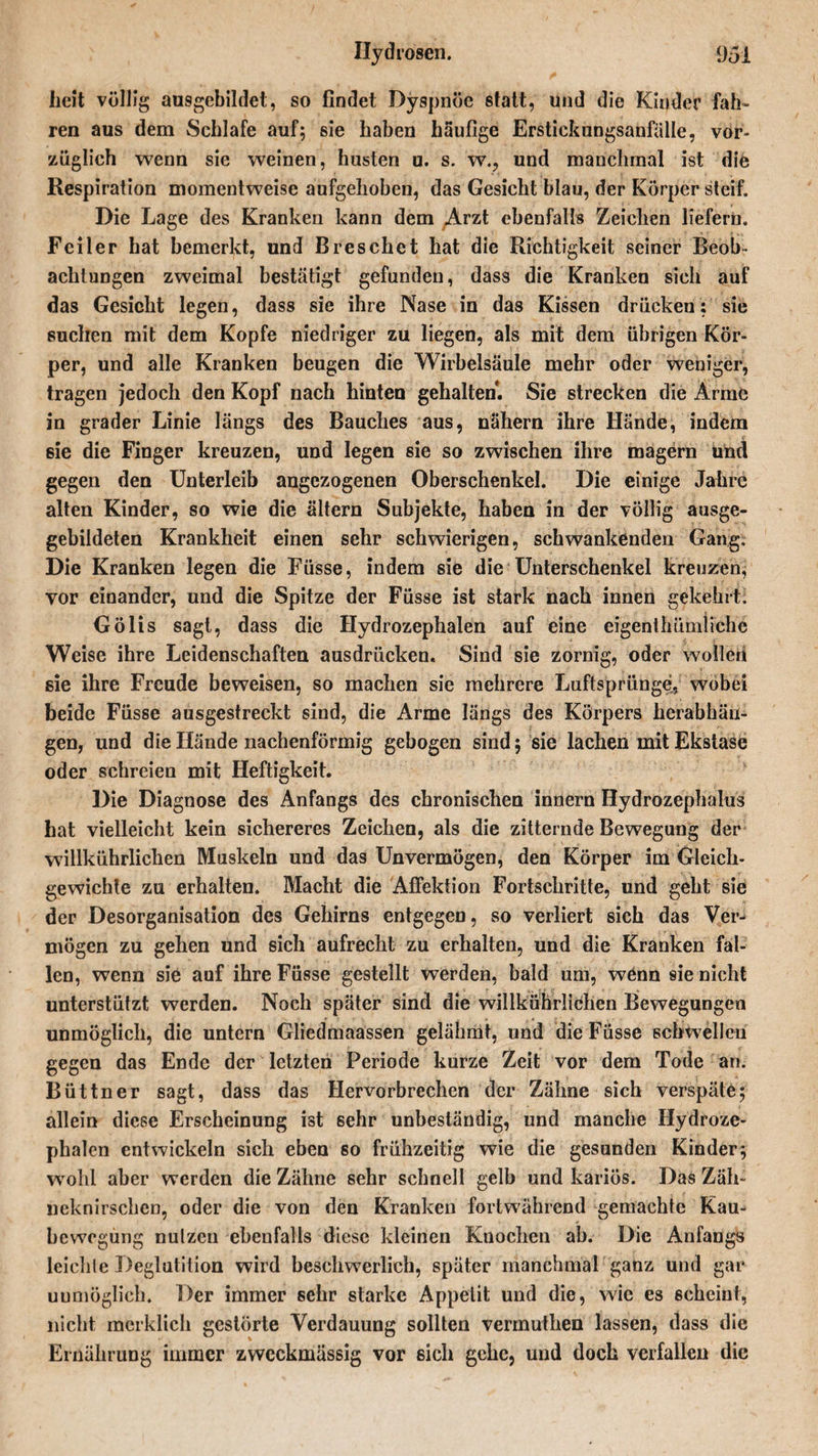 Ilydrosen. 95! lieft völlig ausgebildet, so findet Dyspnoe statt, und die Kinder fah¬ ren aus dem Schlafe auf; sie haben häufige Erstickungsanfälle, vor¬ züglich wenn sie weinen, husten u. s. w., und manchmal ist dife Respiration momentweise aufgehoben, das Gesicht blau, der Körper steif. Die Lage des Kranken kann dem Arzt ebenfalls Zeichen liefern. Feiler hat bemerkt, und B res che t hat die Richtigkeit seiner Beob¬ achtungen zweimal bestätigt gefunden, dass die Kranken sich auf das Gesicht legen, dass sie ihre Nase in das Kissen drücken: sie suchen mit dem Kopfe niedriger zu liegen, als mit dem übrigen Kör¬ per, und alle Kranken beugen die Wirbelsäule mehr oder weniger, tragen jedoch den Kopf nach hinten gehalten. Sie strecken die Arme in grader Linie längs des Bauches aus, nähern ihre Hände, indem sie die Finger kreuzen, und legen sie so zwischen ihre magern und gegen den Unterleib angezogenen Oberschenkel. Die einige Jahre alten Kinder, so wie die altern Subjekte, haben in der völlig ausge- gebildeten Krankheit einen sehr schwierigen, schwankenden Gang, Die Kranken legen die Fiisse, indem sie die Unterschenkel kreuzen, vor einander, und die Spitze der Füsse ist stark nach innen gekehrt. Gölis sagt, dass die Hydrozephalen auf eine eigenthümliche Weise ihre Leidenschaften ausdriicken. Sind sie zornig, oder wollen sie ihre Freude beweisen, so machen sie mehrere Luftsprünge,, wobei beide Füsse ausgestreckt sind, die Arme längs des Körpers herabhän¬ gen, und die Hände nachenförmig gebogen sind; sie lachen mit Ekstase oder schreien mit Heftigkeit. Die Diagnose des Anfangs des chronischen innern Hydrozephalus hat vielleicht kein sichereres Zeichen, als die zitternde Bewegung der wdllkührlichen Muskeln und das Unvermögen, den Körper im Gleich¬ gewichte zu erhalten. Macht die Affektion Fortschritte, und geht sie der Desorganisation des Gehirns entgegen, so verliert sich das Ver¬ mögen zu gehen und sich aufrecht zu erhalten, und die Kranken fal¬ len, wenn sie auf ihre Füsse gestellt werden, bald um, wenn 9ie nicht unterstützt werden. Noch später sind die willkührlichen Bewegungen unmöglich, die untern Gliedmaassen gelähmt, und die Füsse schwellen gegen das Ende der letzten Periode kurze Zeit vor dem Tode an. Büttner sagt, dass das Hervorbrechen der Zähne sich verspäte; allein diese Erscheinung ist sehr unbeständig, und manche Hydroze¬ phalen entwickeln sich eben so frühzeitig wie die gesunden Kinder; wohl aber werden die Zähne sehr schnell gelb und kariös. Das Zäh¬ neknirschen, oder die von den Kranken fortwährend gemachte Kau- bewcgüng nutzen ebenfalls diese kleinen Knochen ab. Die Anfangs leichte Deglutition wird beschwerlich, später manchmal ganz und gar unmöglich. Der immer sehr starke Appetit und die, wie es scheint, nicht merklich gestörte Verdauung sollten vermuthen lassen, dass die Ernährung immer zweckmässig vor sich gehe, und doch verfallen die