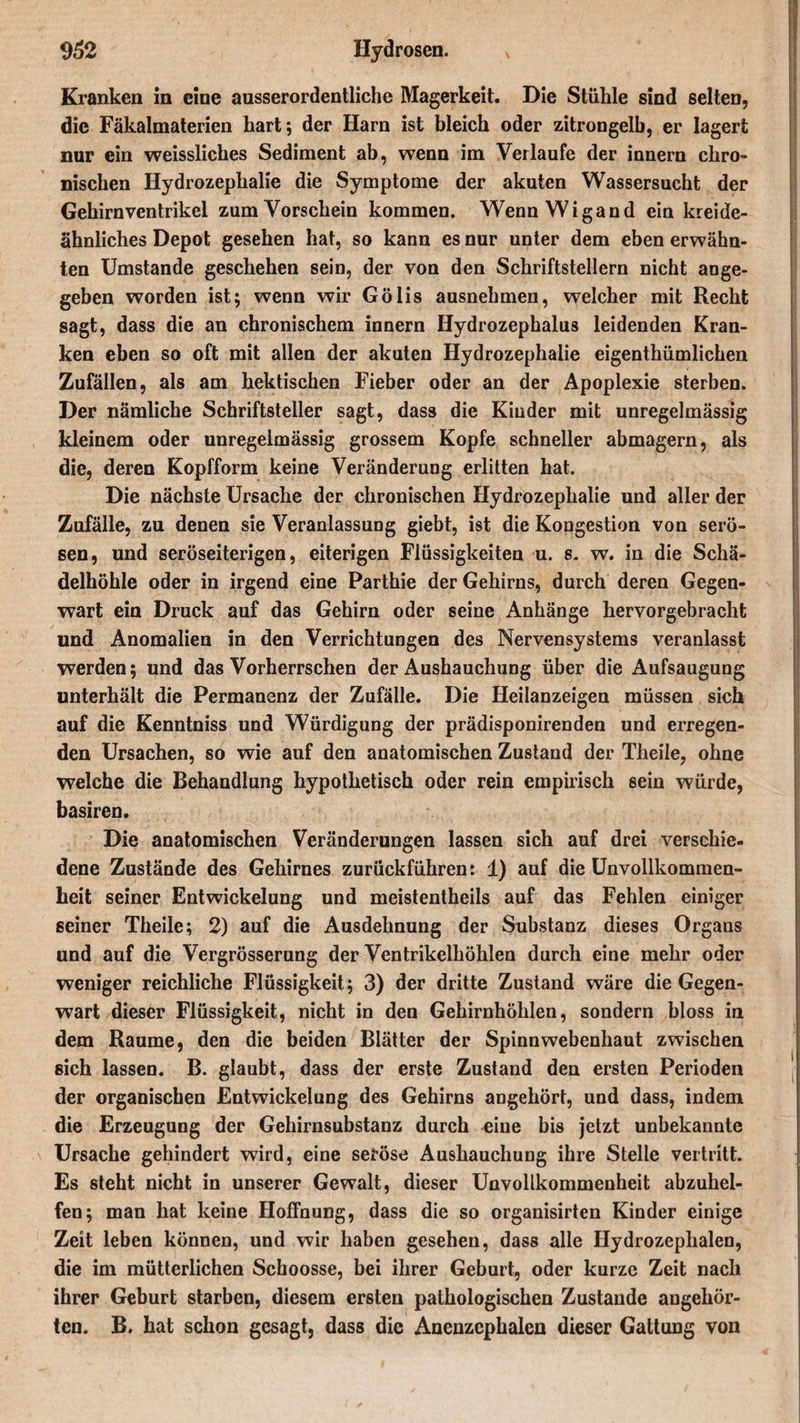 Kranken in eine ausserordentliche Magerkeit. Die Stühle sind selten, die Fäkalmaterien hart; der Harn ist bleich oder zitrongelb, er lagert nur ein weissliches Sediment ab, wenn im Verlaufe der innern chro¬ nischen Hydrozephalie die Symptome der akuten Wassersucht der Gehirnventrikei zum Vorschein kommen. Wenn Wigand ein kreide¬ ähnliches Depot gesehen hat, so kann es nur unter dem eben erwähn¬ ten Umstande geschehen sein, der von den Schriftstellern nicht ange¬ geben worden ist; wenn wir Gölis ausnehmen, welcher mit Recht sagt, dass die an chronischem innern Hydrozephalus leidenden Kran¬ ken eben so oft mit allen der akuten Hydrozephalie eigenthümlichen Zufällen, als am hektischen Fieber oder an der Apoplexie sterben. Der nämliche Schriftsteller sagt, dass die Kinder mit unregelmässig kleinem oder unregelmässig grossem Kopfe schneller abmagern, als die, deren Kopfform keine Veränderung erlitten hat. Die nächste Ursache der chronischen Hydrozephalie und aller der Zufälle, zu denen sie Veranlassung giebt, ist die Kongestion von serö¬ sen, und seröseiterigen, eiterigen Flüssigkeiten u. s. w. in die Schä¬ delhöhle oder in irgend eine Parthie der Gehirns, durch deren Gegen¬ wart ein Druck auf das Gehirn oder seine Anhänge hervorgebracht und Anomalien in den Verrichtungen des Nervensystems veranlasst werden; und das Vorherrschen der Aushauchung über die Aufsaugung unterhält die Permanenz der Zufälle. Die Heilanzeigen müssen sich auf die Kenntniss und Würdigung der prädisponirenden und erregen¬ den Ursachen, so wie auf den anatomischen Zustand der Theile, ohne welche die Behandlung hypothetisch oder rein empirisch sein würde, basiren. Die anatomischen Veränderungen lassen sich auf drei verschie¬ dene Zustände des Gehirnes zurückführen: 1) auf die Unvollkommen¬ heit seiner Entwickelung und meistentheils auf das Fehlen einiger seiner Theile; 2) auf die Ausdehnung der Substanz dieses Organs und auf die Vergrösserung der Ventrikelhöhlen durch eine mehr oder weniger reichliche Flüssigkeit; 3) der dritte Zustand wäre die Gegen¬ wart dieser Flüssigkeit, nicht in den Gehirnhöhlen, sondern bloss in dem Raume, den die beiden Blätter der Spinnwebenhaut zwischen sich lassen. B. glaubt, dass der erste Zustand den ersten Perioden der organischen Entwickelung des Gehirns angehört, und dass, indem die Erzeugung der Gehirnsubstanz durch eine bis jetzt unbekannte Ursache gehindert wird, eine seröse Aushauchung ihre Stelle vertritt. Es steht nicht in unserer Gewalt, dieser Unvollkommenheit abzuhel¬ fen; man hat keine Hoffnung, dass die so organisirten Kinder einige Zeit leben können, und wir haben gesehen, dass alle Hydrozephalen, die im mütterlichen Schoosse, bei ihrer Geburt, oder kurze Zeit nach ihrer Geburt starben, diesem ersten pathologischen Zustande angehör¬ ten. B. hat schon gesagt, dass die Anenzcphalen dieser Gattung von