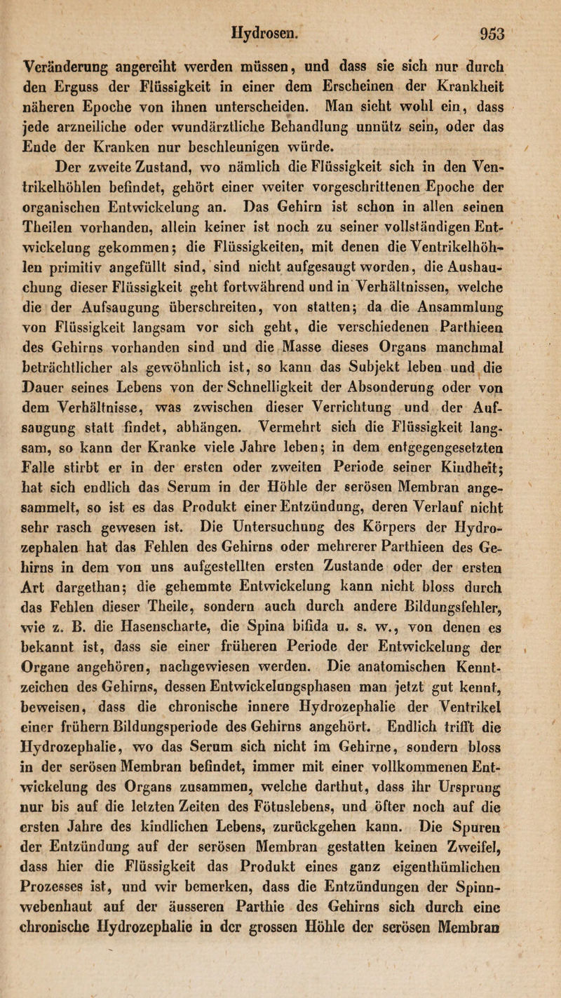 Veränderung angereiht werden müssen, und dass sie sich nur durch den Erguss der Flüssigkeit in einer dem Erscheinen der Krankheit näheren Epoche von ihnen unterscheiden. Man sieht wohl ein, dass jede arzneiliche oder wundärztliche Behandlung unnütz sein, oder das Ende der Kranken nur beschleunigen würde. Der zweite Zustand, wo nämlich die Flüssigkeit sich in den Ven¬ trikelhöhlen befindet, gehört einer weiter vorgeschrittenen Epoche der organischen Entwickelung an. Das Gehirn ist schon in allen seinen Theilen vorhanden, allein keiner ist noch zu seiner vollständigen Ent¬ wickelung gekommen ; die Flüssigkeiten, mit denen die Ventrikelhöh¬ len primitiv angefüllt sind, sind nicht aufgesaugt worden, die Ausbau¬ chung dieser Flüssigkeit geht fortwährend und in Verhältnissen, welche die der Aufsaugung überschreiten, von statten; da die Ansammlung von Flüssigkeit langsam vor sich geht, die verschiedenen Parthieen des Gehirns vorhanden sind und die Masse dieses Organs manchmal beträchtlicher als gewöhnlich ist, so kann das Subjekt leben und die Dauer seines Lebens von der Schnelligkeit der Absonderung oder von dem Verhältnisse, was zwischen dieser Verrichtung und der Auf¬ saugung statt findet, abhängen. Vermehrt sich die Flüssigkeit lang¬ sam, so kann der Kranke viele Jahre leben; in dem entgegengesetzten Falle stirbt er in der ersten oder zweiten Periode seiner Kindheit; hat sich endlich das Serum in der Höhle der serösen Membran ange¬ sammelt, so ist es das Produkt einer Entzündung, deren Verlauf nicht sehr rasch gewesen ist. Die Untersuchung des Körpers der Hydro¬ zephalen hat das Fehlen des Gehirns oder mehrerer Parthieen des Ge¬ hirns in dem von uns aufgestellten ersten Zustande oder der ersten Art dargethan; die gehemmte Entwickelung kann nicht bloss durch das Fehlen dieser Theile, sondern auch durch andere Bildungsfehler, wie z. B. die Hasenscharte, die Spina bifida u. s. w., von denen es bekannt ist, dass sie einer früheren Periode der Entwickelung der Organe angehören, nachgewiesen werden. Die anatomischen Kennt- zeichen des Gehirns, dessen Entwickelungsphasen man jetzt gut kennt, beweisen, dass die chronische innere Hydrozephalie der Ventrikel einer frühem Bildungsperiode des Gehirns angehört. Endlich trifft die Hydrozephalie, wo das Serum sich nicht im Gehirne, sondern bloss in der serösen Membran befindet, immer mit einer vollkommenen Ent¬ wickelung des Organs zusammen, welche darthut, dass ihr Ursprung nur bis auf die letzten Zeiten des Fötuslebens, und öfter noch auf die ersten Jahre des kindlichen Lebens, zurückgehen kann. Die Spuren der Entzündung auf der serösen Membran gestatten keinen Zweifel, dass hier die Flüssigkeit das Produkt eines ganz eigentkümlichen Prozesses ist, und wir bemerken, dass die Entzündungen der Spinn¬ webenhaut auf der äusseren Parthie des Gehirns sich durch eine chronische Hydrozephalie in der grossen Höhle der serösen Membran