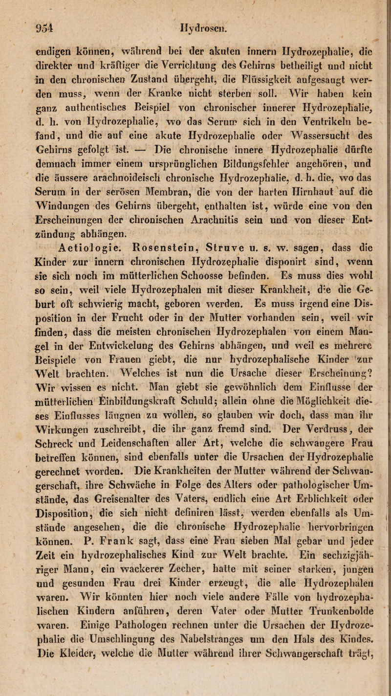 endigen können, wahrend bei der akuten innern Hydrozephalie, die direkter und kräftiger die Verrichtung des Gehirns betheiligt und nicht in den chronischen Zustand übergeht, die Flüssigkeit aufgesaugt wer¬ den muss, wenn der Kranke nicht sterben soll. Wir haben kein ganz authentisches Beispiel von chronischer innerer Hydrozephalie, d. h. von Hydrozephalie, wo das Serum sich in den Ventrikeln be¬ fand, und die auf eine akute Hydrozephalie oder Wassersucht des Gehirns gefolgt ist. — Die chronische innere Hydrozephalie dürfte demnach immer einem ursprünglichen Bildungsfehler angehören, und die äussere arachnoideisch chronische Hydrozephalie, d. h. die, wo das Serum in der serösen Membran, die von der harten Hirnhaut auf die Windungen des Gehirns übergeht, enthalten ist, würde eine von den Erscheinungen der chronischen Arachnitis sein und von dieser Ent¬ zündung abhängen. Aetiologie. Rosenstein, Struve u. s. w. sagen, dass die Kinder zur innern chronischen Hydrozephalie disponirt sind, wenn sie sich noch im mütterlichen Schoosse befinden. Es muss dies wohl so sein, weil viele Hydrozephalen mit dieser Krankheit, d;e die Ge¬ burt oft schwierig macht, geboren werden. Es muss irgend eine Dis¬ position in der Frucht oder in der Mutter vorhanden sein, weil wir finden, dass die meisten chronischen Hydrozephalen von einem Man¬ gel in der Entwickelung des Gehirns abhängen, und weil es mehrere Beispiele von Frauen giebt, die nur hydrozephalische Kinder zur Welt brachten. Welches ist nun die Ursache dieser Erscheinung? Wir wissen es nicht. Man giebt sie gewöhnlich dem Einflüsse der mütterlichen Einbildungskraft Schuld; allein ohne die Möglichkeit die¬ ses Einflusses läugnen zu wollen, so glauben wir doch, dass man ihr Wirkungen zuschreibt, die ihr ganz fremd sind. Der Verdruss, der Schreck und Leidenschaften aller Art, welche die schwangere Frau betreffen können, sind ebenfalls unter die Ursachen der Hydrozephalie gerechnet worden. Die Krankheiten der Mutter während der Schwan¬ gerschaft, ihre Schwäche in Folge des Alters oder pathologischer Um¬ stände, das Greisenalter des Vaters, endlich eine Art Erblichkeit oder Disposition, die sich nicht definiren lässt, werden ebenfalls als Um¬ stände angesehen, die die chronische Hydrozephalie hervorbringen t können. P. Frank sagt, dass eine Frau sieben Mal gebar und jeder Zeit ein hydrozephalisches Kind zur Welt brachte. Ein sechzigjäh¬ riger Mann, ein wackerer Zecher, hatte mit seiner starken, jungen und gesunden Frau drei Kinder erzeugt, die alle Hydrozephalen waren. Wir könnten hier noch viele andere Fälle von hydrozepha- lischen Kindern anführen, deren Vater oder Mutter Trunkenbolde waren. Einige Pathologen rechnen unter die Ursachen der Hydroze¬ phalie die Umschlingung des Nabelstranges um den Hals des Kindes. Die Kleider, welche die Mutier während ihrer Schwangerschaft trägt.