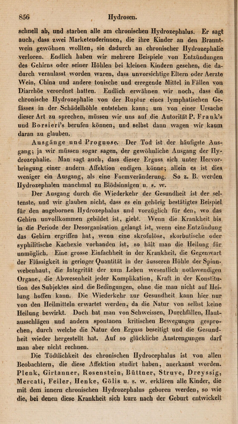 schnell ab, und starben alle am chronischen Hydrozephalus. Er sagt auch, dass zwei Marketenderinnen, die ihre Kinder an den Brannt¬ wein gewöhnen wollten, sie dadurch an chronischer Hydrozephalie verloren. Endlich haben wir mehrere Beispiele von Entzündungen des Gehirns oder seiner Höhlen bei kleinen Kindern gesehen, die da¬ durch veranlasst worden waren, dass unvorsichtige Eltern oder Aerzte Wein, China und andere tonische und erregende Mittel in Fällen von Diarrhöe verordnet hatten. Endlich erwähnen wir noch, dass die chronische Hydrozephalie von der Ruptur eines lymphatischen Ge- fässes in der Schädelhöhle entstehen kann; um von einer Ursache dieser Art zu sprechen, müssen wir uns auf die Autorität P. Fra nk’s und Borsieri’s berufen können, und selbst dann wagen wir kaum daran zu glauben. Ausgänge und Prognose. Der Tod ist der häufigste Aus¬ gang; ja wir müssen sogar sagen, der gewöhnliche Ausgang der Hy¬ drozephalie. Man sagt auch, dass dieser Erguss sich unter Hervor¬ bringung einer andern Affektion endigen könne; allein es ist dies weniger ein Ausgang, als eine Formveränderung. So z. B. werden Hydrozephalen manchmal zu Blödsinnigen u. s. w. Der Ausgang durch die Wiederkehr der Gesundheit ist der sel¬ tenste, und wir glauben nicht, dass es ein gehörig bestätigtes Beispiel für den angebornen Hydrozephalus und vorzüglich für den, wo das Gehirn unvollkommen gebildet ist, giebt. Wenn die Krankheit bis in die Periode der Desorganisation gelangt ist, wenn eine Entzündung das Gehirn ergriffen hat, wenn eine skrofulöse, skorbutische oder syphilitische Kachexie vorhanden ist, so hält man die Heilung für unmöglich. Eine grosse Einfachheit in der Krankheit, die Gegenwart der Flüssigkeit in geringer Quantität in der äusseren Höhle der Spinn¬ webenhaut, die Integrität der zum Leben wesentlich nolhwendigen Organe, die Abwesenheit jeder Komplikation, Kraft in der Konstitu¬ tion des Subjektes sind die Bedingungen, ohne die man nicht auf Hei¬ lung hoffen kann. Die Wiederkehr zur Gesundheit kann hier nur von den Heilmitteln erwartet werden, da die Natur von selbst keine Heilung bewirkt. Doch hat man von Schweissen, Durchfällen, Haut¬ ausschlägen und andern spontanen kritischen Bewegungen gespro¬ chen, durch welche die Natur den Erguss beseitigt und die Gesund¬ heit wieder hergestellt hat. Auf so glückliche Anstrengungen darf man aber nicht rechnen. Die Tödllichkeit des chronischen Hydrocephalus ist von allen Beobachtern, die diese Affektion studirt haben, anerkannt worden. Plenk, Girtanner, Rosenstein, Büttner, Struve, Dreyssig, Mercati, Feiler, Henke, Gölis u. s. w. erklären alle Kinder, die mit dem innern chronischen Hydrozephalus geboren werden, so wie die, bei denen diese Krankheit sich kurz nach der Geburt entwickelt