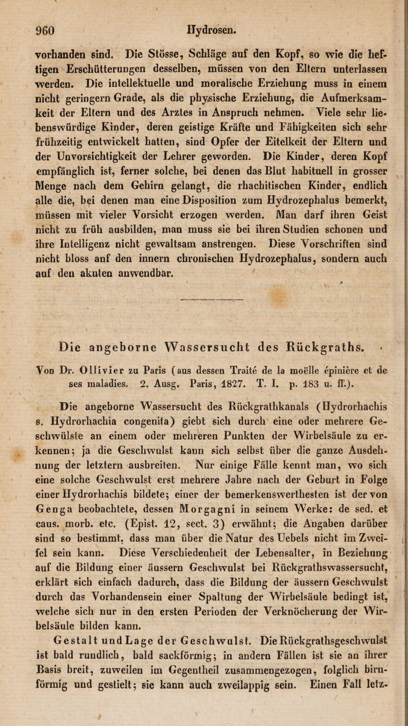 vorhanden sind. Die Stösse, Schläge auf den Kopf, so wie die hef¬ tigen Erschütterungen desselben, müssen von den Eltern unterlassen werden. Die intellektuelle und moralische Erziehung muss in einem nicht geringem Grade, als die physische Erziehung, die Aufmerksam¬ keit der Eltern und des Arztes in Anspruch nehmen. Viele sehr lie¬ benswürdige Kinder, deren geistige Kräfte und Fähigkeiten sich sehr frühzeitig entwickelt hatten, sind Opfer der Eitelkeit der Eltern und der Unvorsichtigkeit der Lehrer geworden. Die Kinder, deren Kopf empfänglich ist, ferner solche, bei denen das Blut habituell in grosser Menge nach dem Gehirn gelangt, die rhachitischen Kinder, endlich alle die, bei denen man eine Disposition zum Hydrozephalus bemerkt, müssen mit vieler Vorsicht erzogen werden. Man darf ihren Geist nicht zu früh ausbilden, man muss sie bei ihren Studien schonen und ihre Intelligenz nicht gewaltsam anstrengen. Diese Vorschriften sind nicht bloss anf den innern chronischen Hydrozephalus, sondern auch auf den akuten anwendbar. Die angeborne Wassersucht des Rückgraths. Von Dr. Ollivier zu Paris (aus dessen Traite de la moelle epimere et de ses maladies. 2. Ausg. Paris, 1827. T. I. p. 183 u. ß'.). Die angeborne Wassersucht des Rückgrathkanals (Hydrorhachis s. Hydrorhachia congenita) giebt sich durch eine oder mehrere Ge¬ schwülste an einem oder mehreren Punkten der Wirbelsäule zu er¬ kennen; ja die Geschwulst kann sich selbst über die ganze Ausdeh¬ nung der letztem ausbreiten. Nur einige Fälle kennt man, wo sich eine solche Geschwulst erst mehrere Jahre nach der Geburt in Folge einer Hydrorhachis bildete; einer der bemerkenswerthesten ist der von Genga beobachtete, dessen Morgagni in seinem Werke: de sed. et caus. morb. etc. (Epist. 12, sect. 3) erwähnt; die Angaben darüber sind so bestimmt, dass man über die Natur des Uebels nicht im Zwei- j fei sein kann. Diese Verschiedenheit der Lebensalter, in Beziehung M auf die Bildung einer äussern Geschwulst bei Rückgrathswassersucht, erklärt sich einfach dadurch, dass die Bildung der äussern Geschwulst durch das Vorhandensein einer Spaltung der Wirbelsäule bedingt ist, welche sich nur in den ersten Perioden der Verknöcherung der Wir¬ belsäule bilden kann. Gestalt undLage der Geschwulst. DieRückgrathsgeschwulst ist bald rundlich, bald sackförmig; in andern Fällen ist sie an ihrer Basis breit, zuweilen im Gegentheil zusammengezogen, folglich bim¬ förmig und gestielt; sic kann auch zweilappig sein. Einen Fall letz-