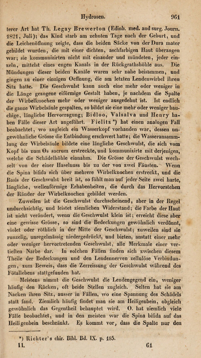 lerer Art hat Th. Legay Brewerton (Edinb. med. and surg. Journ. 1821, Juli); das Kind starb am zehnten Tage nach der Geburt, und die Leichenöffnung zeigte, dass die beiden Säcke von der Dura mater gebildet wurden, die mit einer dichten, aschfarbigen Haut überzogen war; sie kommunizirten nicht mit einander und mündeten, jeder ein¬ zeln, mittelst eines engen Kanals in der Rückgrathshöhle aus. Die Mündungen dieser beiden Kanäle waren sehr nahe beisammen, und gingen zu einer einzigen Oeffnung, die am letzten Lendenwirbel ihren Sitz hatte. Die Geschwulst kann auch eine mehr oder weniger in die Länge gezogene eiförmige Gestalt haben, je nachdem die Spalte der Wirbelknochen mehr oder weniger ausgedehnt ist. Ist endlich die ganze Wirbelsäule gespalten, so bildet sie eine mehr oder weniger bau¬ chige, längliche Hervorragung; Bidloo, Yalsalva und Henry ha¬ ben Fälle dieser Art angeführt. Ficlitz*) hat einen analogen Fall beobachtet, wo zugleich ein Wasserkopf vorhanden war, dessen un¬ gewöhnliche Grösse die Entbindung erschwert hatte; die Wasseransamm¬ lung der Wirbelsäule bildete eine längliche Geschwulst, die sich vom Kopf bis zum Ös sacrum erstreckte, und kommunizirte mit derjenigen, welche die Schädelhöhle einnahm. Die Grösse der Geschwulst wech¬ selt von der einer Haselnuss bis zu der von zwei Fäusten.' Wenn die Spina bitida sich über mehrere Wirbelknochen erstreckt, und die Basis der Geschwulst breit ist, so fühlt man auf jeder Seite zwei harte, längliche, wellenförmige Erhabenheiten, die durch das Hervorstehen der Ränder der Wirbelknochen gebildet werden. Zuweilen ist die Geschwulst durchscheinend, aber in der Regel undurchsichtig, und leistet ziemlichen Widerstand; die Farbe der Haut ist nicht verändert, wenn die Geschwulst klein ist; erreicht diese aber eine gewisse Grösse, so sind die Bedeckungen gewöhnlich verdünnt, violet oder rötldich in der Mitte der Geschwulst; zuweilen sind sie runzelig, unregelmässig niedergedrückt, und bieten, anstatt einer mehr oder weniger hervortretenden Geschwulst, alle Merkmale einer ver¬ tieften Narbe dar. In solchen Fällen finden sich zwischen diesem Theile der Bedeckungen und den Lendennerven zellulöse Verbindun¬ gen, zum Beweis, dass die Zerreissung der Geschwulst während des Fötallebens stattgefunden hat. Meistens nimmt die Geschwulst die Lendengegend ein, weniger häufig den Rücken, oft beide Stellen zugleich. Selten hat sie am Nacken ihren Sitz, ausser in Fällen, w7o eine Spannung des Schädels statt fand. Ziemlich häufig findet man sie am Heiligenbein, obgleich gewöhnlich das Gegentheil behauptet wird. O. hat ziemlich viele Fälle beobachtet, und in den meisten war die Spina bifida auf das Heiligenbein beschränkt. Es kommt vor, dass die Spalte nur den *) Richter’s chir. Bibi. Bd. IX. p. 185.