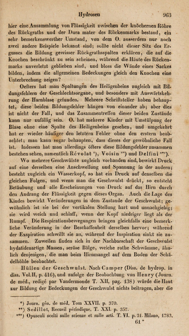 hier eine Ansammlung von Flüssigkeit zwischen der knöchernen Röhre des Rückgraths und der Dura mater des Rückenmarks bestand, ein sehr bemerkenswerther Umstand, von dem O. ausserdem nur noch zwei andere Beispiele bekannt sind; sollte nicht dieser Sitz des Er¬ gusses die Bildung gewisser Rückgralhsspalten erklären, die auf die Knochen beschränkt zu sein scheinen, während die Häute des Rücken¬ marks unverletzt geblieben sind, und bloss die Wände eines Sackes bilden, indem die allgemeinen Bedeckungen gleich den Knochen eine Unterbrechung zeigen? Oefters hat man Spaltungen des Heiligenbeins zugleich mit Bil¬ dungsfehlern der Geschlechtsorgane, und besonders mit Auswärtskeh¬ rung der Harnblase gefunden. Mehrere Schriftsteller haben behaup¬ tet, diese beiden Bildungsfehler hängen von einander ab; aber dies ist nicht der Fall, und das Zusammentreffen dieser beiden Zustände kann nur zufällig sein. O. hat mehrere Kinder mit Umstülpung der Blase ohne eine Spalte des Heiligenbeins gesehen, und umgekehrt hat er wieder häufiger den letztem Fehler ohne den erstem beob¬ achtet; man kann sogar behaupten, dass dieses der gewöhnliche Fall ist. Indessen hat man allerdings öfters diese Bildungsfehler zusammen bestehen sehen, namentlich Re volat *), Voisin **) und Delfini ***). Wo mehrere Geschwülste zugleich vorhanden sind, bewirkt Druck auf eine derselben eine Anschwellung und Spannung in der andern; besteht zugleich ein Wasserkopf, so hat ein Druck auf denselben die gleichen Folgen, und wenn man die Geschwulst drückt, so entsteht Betäubung und alle Erscheinungen von Druck auf das Hirn durch den Andrang der Flüssigkeit gegen dieses Organ. Auch die Lage des Kindes bewirkt Veränderungen in dem Zustande der Geschwulst; ge¬ wöhnlich ist sie bei der vertikalen Steilung hart und unnachgiebig; sie wird weich und schlaff, wenn der Kopf niedriger liegt als der Rumpf. Die Respirationsbewegungen bringen gleichfalls eine bemerk- liche Veränderung in der Beschaffenheit derselben hervor; während der Exspiration schwillt sie an, während der Inspiration sinkt sie zu¬ sammen. Zuweilen finden sich in der Nachbarschaft der Geschwulst hydatidenartige Massen, seröse Bälge, weiche rothe Schwämme, ähn¬ lich denjenigen, die man beim Hirnmangel auf dem Boden der Schä¬ delhöhle beobachtet. Hüllen der Geschwulst. Nach Camper (Diss. de hydrop. in diss. Vol.II, p. 416), und zufolge der Beobachtung von Henry (Journ. de med., redige par Vandermonde T. XII, pag. 138) würde die Haut zur Bildung der Bedeckungen der Geschwulst nichts beitragen, aber die °) Journ. gen. de med. Tom XXVII. p. 370. **) Sedillot, Recueil periodique. T. XXI. p. 357. ***) Opusculi scelti sulle scienze et sulle arti. T. VI. p. 21. Milano, 1783. 61 *