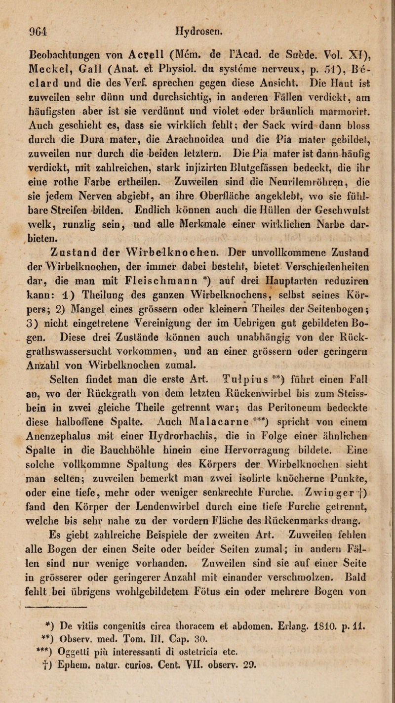 Beobachtungen von Acrell (Mem. de PAcad. de Suede. Vol. XI), Meckel, Gail (Anat. et Physiol. du Systeme nerveux, p. 51), Be- clard und die desVerf. sprechen gegen diese Ansicht. Die Haut ist zuweilen sehr dünn und durchsichtig, in anderen Fallen verdickt, am häufigsten aber ist sie verdünnt und violet ©der bräunlich marmorirf. Auch geschieht es, dass sie wirklich fehlt; der Sack wird dann bloss durch die Dura mater, die Arachnoidea und die Pia mater gebildet, zuweilen nur durch die beiden letztem. Die Pia mater ist dann häufig verdickt, mit zahlreichen, stark injizirten Blutgefässen bedeckt, die ihr eine rothe Farbe ertheilen. Zuweilen sind die Neurilemröhren, die sie jedem Nerven abgiebt, an ihre Oberfläche angeklebt, wo sie fühl¬ bare Streifen bilden. Endlich können auch die Hüllen der Geschwulst welk, runzlig sein, und alle Merkmale einer wirklichen Narbe dar¬ bieten. Zustand der Wirbelknochen. Der unvollkommene Zustand der Wirbelknochen, der immer dabei besteht, bietet Verschiedenheiten dar, die man mit Fleischmann *) auf drei Hauptarten reduziren kann; 1) Theilung des ganzen Wirbelknochens, selbst seines Kör¬ pers; 2) Mangel eines grossem oder kleinern Theiles der Seitenbogen; 3) nicht eingetretene Vereinigung der im Uebrigen gut gebildeten Bo¬ gen. Diese drei Zustände können auch unabhängig von der Rück- grathswassersucht Vorkommen, und an einer grossem oder geringem Anzahl von Wirbelknochen zumal. Selten findet man die erste Art. Tulpius ** ***)) führt einen Fall an, wo der Rückgrath von dem letzten Rückenwirbel bis zum Steiss- bein in zwei gleiche Theile getrennt war; das Peritoneum bedeckte diese halboffene Spalte. Auch Malacarne °**) spricht von einem Anenzephalus mit einer Hydrorhachis, die in Folge einer ähnlichen Spalte in die Bauchhöhle hinein eine Hervorragung bildete. Eine solche vollkommne Spaltung des Körpers der Wirbelknochen sieht man selten; zuweilen bemerkt man zwei isolirte knöcherne Punkte, oder eine tiefe, mehr oder weniger senkrechte Furche. Zwinger f) fand den Körper der Lendenwirbel durch eine tiefe Furche getrennt, welche bis sehr nahe zu der vordem Fläche des Rückenmarks drang. Es giebt zahlreiche Beispiele der zweiten Art. Zuweilen fehlen alle Bogen der einen Seite oder beider Seiten zumal; in andern Fäl¬ len sind nur wenige vorhanden. Zuweilen sind sie auf einer Seite in grösserer oder geringerer Anzahl mit einander verschmolzen. Bald fehlt bei übrigens wohlgebildetem Fötus ein oder mehrere Bogen von *) De vitiis congenitis circa thoracem et abdomen. Erlang. 1810. p. 11. **) Observ. med. Tom. III. Cap. 30. ***) Oggetti piü interessanti di ostetricia etc. f) Ephem. natur. curios. Cent. VII. observ. 29.