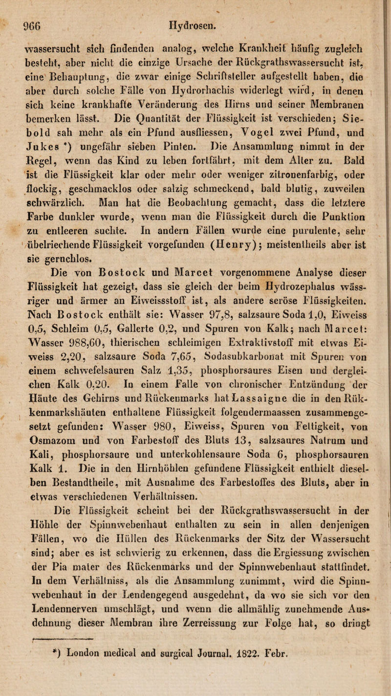 Wassersucht sich findenden analog, welche Krankheit häufig zugleich besteht, aber nicht die einzige Ursache der Rückgrathswassersucht ist, eine Behauptung, die zwar einige Schriftsteller aufgestellt haben, die aber durch solche Fälle von Hydrorhachis widerlegt wird, in denen sich keine krankhafte Veränderung des Hirns und seiner Membranen bemerken lässt. Die Quantität der Flüssigkeit ist verschieden; Sie¬ bold sah mehr als ein Pfund ausfliessen, Vogel zwei Pfund, und Jukes *) ungefähr sieben Pinten. Die Ansammlung nimmt in der Regel, wenn das Kind zu leben fortfährt, mit dem Alter zu. Bald ist die Flüssigkeit klar oder mehr oder weniger zitronenfarbig, oder flockig, geschmacklos oder salzig schmeckend, bald blutig, zuweilen schwärzlich. Man hat die Beobachtung gemacht, dass die letztere Farbe dunkler wurde, wenn man die Flüssigkeit durch die Punktion zu entleeren suchte. In andern Fällen wurde eine purulente, sehr übelriechende Flüssigkeit vorgefunden (Henry); meistentheils aber ist sie geruchlos. Die von Bo stock und Marcet vorgenommene Analyse dieser Flüssigkeit hat gezeigt, dass sie gleich der beim Hydrozephalus wäss¬ riger und ärmer an Eiweissstoff ist, als andere seröse Flüssigkeiten. Nach Bostock enthält sie: Wasser 97,8, salzsaure Soda 1,0, Eiweiss 0,5, Schleim 0,5, Gallerte 0,2, und Spuren von Kalk; nach Marcet: Wasser 988,60, thierischen schleimigen Extraktivstoff mit etwas Ei¬ weiss 2,20, salzsaure Soda 7,65, Sodasubkarbonat mit Spuren von einem schwefelsauren Salz 1,35, phosphorsaures Eisen und derglei¬ chen Kalk 0,20. In einem Falle von chronischer Entzündung der Häute des Gehirns und Rückenmarks hatLassaigne die in den Rük- kenmarkshäuten enthaltene Flüssigkeit folgeudermaassen zusammenge¬ setzt gefunden: Wasser 980, Eiweiss, Spuren von Fettigkeit, von Osmazom und von Farbestoff des Bluts 13, salzsaures Natrum und Kali, phosphorsaure und unterkohlensaure Soda 6, phosphorsauren Kalk 1. Die in den Hirnhöhlen gefundene Flüssigkeit enthielt diesel¬ ben Bestandtheile, mit Ausnahme des Farbestoffes des Bluts, aber in etwas verschiedenen Verhältnissen. Die Flüssigkeit scheint bei der Rückgrathswassersucht in der Höhle der Spinnwebenhaut enthalten zu sein in allen denjenigen Fällen, wo die Hüllen des Rückenmarks der Sitz der Wassersucht sind; aber es ist schwierig zu erkennen, dass die Ergiessung zwischen der Pia matcr des Rückenmarks und der Spinnwebenhaut stattfindet. In dem Verhältnis, als die Ansammlung zunimmt, wird die Spinn¬ webenhaut in der Lendengegend ausgedehnt, da wo sie sich vor den Lendennerven umschlägt, und wenn die allmählig zunehmende Aus¬ dehnung dieser Membran ihre Zerreissung zur Folge hat, so dringt *) London medical and surgical Journal. 1822. Febr.