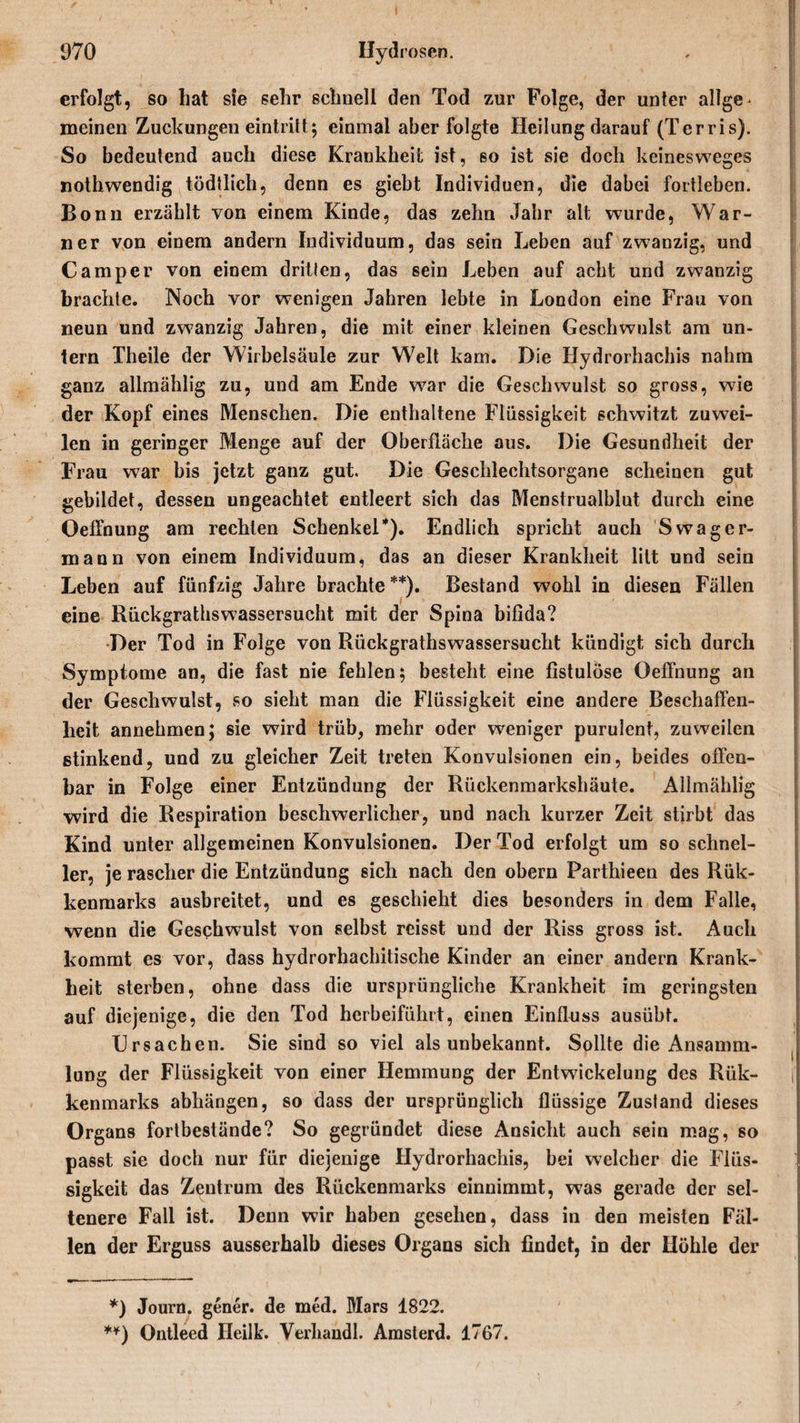 erfolgt, so hat sie sehr schnell den Tod zur Folge, der unter allge* meinen Zuckungen eintritt; einmal aberfolgte Heilung darauf (Terris). So bedeutend auch diese Krankheit ist, 60 ist sie doch keinesweges nothwendig tödtlich, denn es giebt Individuen, die dabei fortleben. Bonn erzählt von einem Kinde, das zehn Jahr alt wurde, War¬ ner von einem andern Individuum, das sein Leben auf zwanzig, und Camper von einem dritten, das sein Leben auf acht und zwanzig brachte. Noch vor wenigen Jahren lebte in London eine Frau von neun und zwanzig Jahren, die mit einer kleinen Geschwulst am un¬ ganz allmählig zu, und am Ende war die Geschwulst so gross, w7ie der Kopf eines Menschen. Die enthaltene Flüssigkeit schwitzt zuwei¬ len in geringer Menge auf der Oberfläche aus. Die Gesundheit der Frau war bis jetzt ganz gut. Die Geschlechtsorgane scheinen gut gebildet, dessen ungeachtet entleert sich das Menstrualblut durch eine Oeffnung am rechten Schenkel*). Endlich spricht auch Swager¬ mann von einem Individuum, das an dieser Krankheit litt und sein Leben auf fünfzig Jahre brachte **). Bestand wohl in diesen Fällen eine Rückgrathswassersucht mit der Spina bifida? Der Tod in Folge von Rückgrathswassersucht kündigt sich durch Symptome an, die fast nie fehlen; besteht eine fistulöse Oeffnung an der Geschwulst, so sieht man die Flüssigkeit eine andere Beschaffen¬ heit annehmen; sie wird trüb, mehr oder weniger purulent, zuweilen stinkend, und zu gleicher Zeit treten Konvulsionen ein, beides offen¬ bar in Folge einer Entzündung der Rückenmarkshäute. Allmählig wird die Respiration beschwerlicher, und nach kurzer Zeit stirbt das Kind unter allgemeinen Konvulsionen. Der Tod erfolgt um so schnel¬ ler, je rascher die Entzündung sich nach den obern Parthieen des Rük- kenmarks ausbreitet, und es geschieht dies besonders in dem Falle, wenn die Geschwulst von selbst reisst und der Riss gross ist. Auch kommt es vor, dass hydrorhachitische Kinder an einer andern Krank¬ heit sterben, ohne dass die ursprüngliche Krankheit im geringsten auf diejenige, die den Tod herbeifühlt, einen Einfluss ausübt. Ursachen. Sie sind so viel als unbekannt. Sollte die Ansamm¬ lung der Flüssigkeit von einer Hemmung der Entwickelung des Rük- kenmarks abhängen, so dass der ursprünglich flüssige Zustand dieses Organs fortbestände? So gegründet diese Ansicht auch sein mag, so passt sie doch nur für diejenige Hydrorhachis, bei welcher die Flüs¬ sigkeit das Zentrum des Rückenmarks einnimmt, was gerade der sel¬ tenere Fall ist. Denn wir haben gesehen, dass in den meisten Fäl¬ len der Erguss ausserhalb dieses Organs sich findet, in der Höhle der *) Journ. gener. de med. Mars 1822. **) Ontleed Ileilk. Verhandl. Amsterd. 1767.