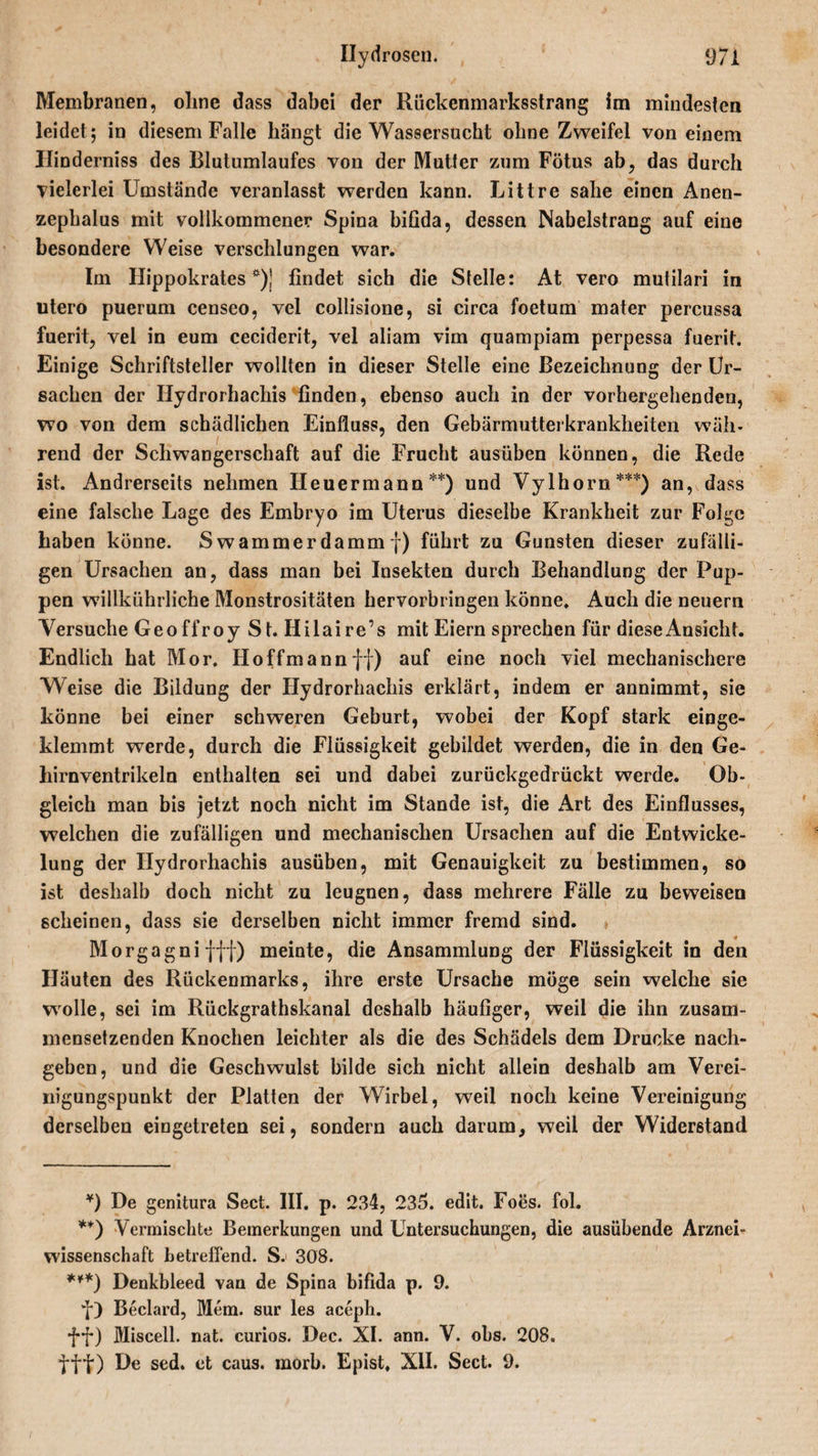 Membranen, ohne dass dabei der Rückenmarksstrang im mindesten leidet; in diesem Falle bängt die Wassersucht ohne Zweifel von einem Hinderniss des Blutumlaufes von der Mutter zum Fötus ab, das durch vielerlei Umstände veranlasst werden kann. Littre sähe einen Anen- zephalus mit vollkommener Spina bifida, dessen Nabelstrang auf eine besondere Weise verschlungen war. Im Hippokrates *)] findet sich die Stelle: At vero mutilari in utero puerum censeo, vel collisione, si circa foetum mater percussa fuerit, vel in eum ceciderit, vel aliam vim quampiam perpessa fuerit. Einige Schriftsteller wollten in dieser Stelle eine Bezeichnung der Ur¬ sachen der Ilydrorhachis finden, ebenso auch in der vorhergehenden, wo von dem schädlichen Einfluss, den Gebärmutterkrankheiten wäh¬ rend der Schwangerschaft auf die Frucht ausüben können, die Rede ist. Andrerseits nehmen Heuer mann**) und Vylhorn***) an, dass eine falsche Lage des Embryo im Uterus dieselbe Krankheit zur Folge haben könne. Swammerdämmf) führt zu Gunsten dieser zufälli¬ gen Ursachen an, dass man bei Insekten durch Behandlung der Pup¬ pen willkührliche Monstrositäten hervorbringen könne. Auch die neuern Versuche Geoffroy St. Hilaire’s mit Eiern sprechen für diese Ansicht. Endlich hat Mor. Hoffmannff) auf eine noch viel mechanischere Weise die Bildung der Ilydrorhachis erklärt, indem er annimmt, sie könne bei einer schweren Geburt, wobei der Kopf stark einge¬ klemmt werde, durch die Flüssigkeit gebildet werden, die in den Ge¬ hirnventrikeln enthalten sei und dabei zurückgedrückt werde. Ob¬ gleich man bis jetzt noch nicht im Stande ist, die Art des Einflusses, welchen die zufälligen und mechanischen Ursachen auf die Entwicke¬ lung der Ilydrorhachis ausüben, mit Genauigkeit zu bestimmen, so ist deshalb doch nicht zu leugnen, dass mehrere Fälle zu beweisen scheinen, dass sie derselben nicht immer fremd sind. Morgagni fff) meinte, die Ansammlung der Flüssigkeit in den Häuten des Rückenmarks, ihre erste Ursache möge sein welche sie wolle, sei im Rückgrathskanal deshalb häufiger, weil die ihn zusam¬ mensetzenden Knochen leichter als die des Schädels dem Drucke nach¬ geben, und die Geschwulst bilde sich nicht allein deshalb am Verei- nigungspunkt der Platten der Wirbel, weil noch keine Vereinigung derselben eingetreten sei, sondern auch darum, weil der Widerstand ¥) De genitura Sect. III. p. 234, 235. edit. Foes. fol. **) Vermischte Bemerkungen und Untersuchungen, die ausübende Arznei¬ wissenschaft betreffend. S. 308. ***) Denkbleed van de Spina bifida p. 9. f) Beclard, Mem. sur les aceph. ff) Miscell. nat. curios. Dec. XI. ann. V. obs. 208. fff) De sed. et caus. morb. Epist. XII. Sect. 9.