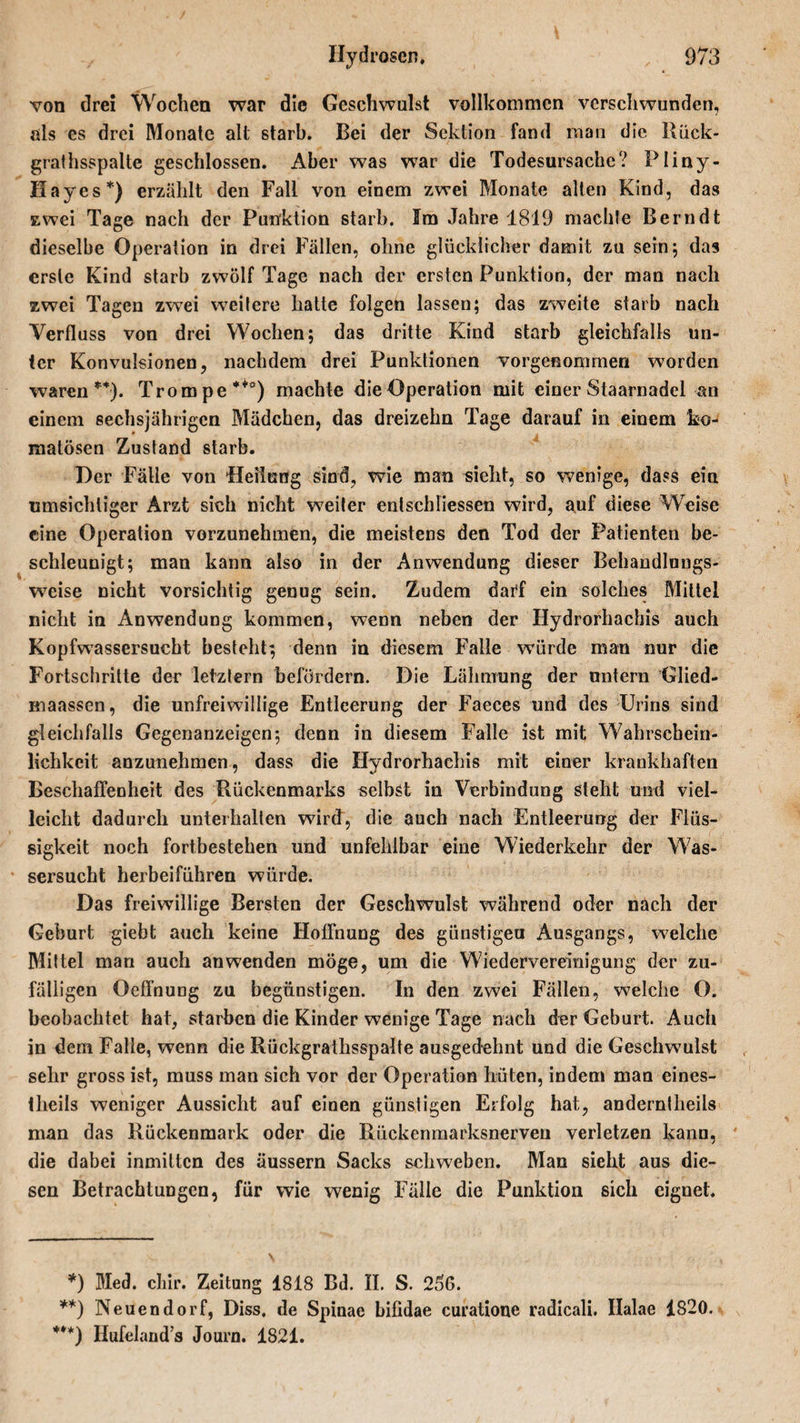 von drei Wochen war die Geschwulst vollkommen verschwunden, als es drei Monate alt starb. Bei der Sektion fand man die Rück- grathsspalte geschlossen. Aber was war die Todesursache? Pliny- Hayes*) erzählt den Fall von einem zwei Monate alten Kind, das zwei Tage nach der Punktion starb. Im Jahre 1819 machte Bern dt dieselbe Operation in drei Fällen, ohne glücklicher damit zu sein; das erste Kind starb zwölf Tage nach der ersten Punktion, der man nach zwei Tagen zwei weitere hatte folgen lassen; das zweite starb nach Verfluss von drei Wochen; das dritte Kind starb gleichfalls un¬ ter Konvulsionen, nachdem drei Punktionen vorgenommen worden waren ** ***))• Trompe**0) machte dieOperation mit einer Staarnadel an einem sechsjährigen Mädchen, das dreizehn Tage darauf in einem ko¬ matösen Zustand starb. Der Fälle von Heilung sind, wie man sieht, so wenige, dass ein umsichtiger Arzt sich nicht weiter entschlossen wird, auf diese Weise eine Operation vorzunehmen, die meistens den Tod der Patienten be¬ schleunigt; man kann also in der Anwendung dieser Behandlungs- weise nicht vorsichtig genug sein. Zudem darf ein solches Mittel nicht in Anwendung kommen, wenn neben der Hydrorhachis auch Kopfwassersucht besteht; denn in diesem Falle würde man nur die Fortschritte der letztem befördern. Die Lähmung der untern Glied- maassen, die unfreiwillige Entleerung der Faeces und des Urins sind gleichfalls Gegenanzeigen; denn in diesem Falle ist mit Wahrschein¬ lichkeit anzunehmen, dass die Hydrorhachis mit einer krankhaften Beschaffenheit des Rückenmarks selbst in Verbindung steht und viel¬ leicht dadurch unterhalten wird, die auch nach Entleerung der Flüs¬ sigkeit noch fortbestehen und unfehlbar eine Wiederkehr der Was¬ sersucht herbeiführen würde. Das freiwillige Bersten der Geschwulst während oder nach der Geburt giebt auch keine Hoffnung des günstigen Ausgangs, welche Mittel man auch an wenden möge, um die Wiedervereinigung der zu¬ fälligen Oeffnung zu begünstigen. In den zwei Fällen, welche O. beobachtet hat, starben die Kinder wenige Tage nach der Geburt. Auch in dem Falle, wenn die Rückgrathsspalte ausgedehnt und die Geschwulst sehr gross ist, muss man sich vor der Operation hüten, indem mau eines- theils weniger Aussicht auf einen günstigen Erfolg hat, anderntheils man das Rückenmark oder die Riickenmarksnerven verletzen kann, die dabei inmitten des äussern Sacks schweben. Man sieht aus die¬ sen Betrachtungen, für wie wenig Fälle die Punktion sich eignet. *) Med. chir. Zeitung 1818 Bd. II. S. 266. **) Neuendorf, Diss. de Spinae bifidae curatione radicali. Ilalae 1820. ***) Hufeland s Journ. 1821.